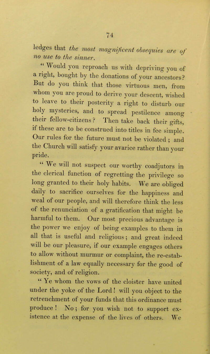 ledges that the 7nost magnificent obsequies are of no use to the sinner.  Would you reproach us with depriving you of a right, bought by the donations of your ancestors? But do you think that those virtuous men, from whom you are proud to derive your descent, wished to leave to their posterity a right to disturb our holy mysteries, and to spread pestilence among their fellow-citizens ? Then take back their gifts, if these are to be construed into titles in fee simple. Our rules for the future must not be violated ; and the Church will satisfy your avarice rather than your pride.  We will not suspect our worthy coadjutors in the clerical function of regretting the privilege so long granted to their holy habits. We are obliged daily to sacrifice ourselves for the happiness and weal of our people, and will therefore think the less of the renunciation of a gratification that might be harmful to them. Our most precious advantage is the power we enjoy of being examples to them in all that is useful and religious; and great indeed will be our pleasure, if our example engages others to allow without murmur or complaint, the re-estab- iishment of a law equally necessary for the good of society, and of religion.  Ye whom the vows of the cloister have united under the yoke of the Lord! will you object to the retrenchment of your funds that this ordinance must produce ! No; for you wish not to support ex- istence at the expense of the lives of others. We