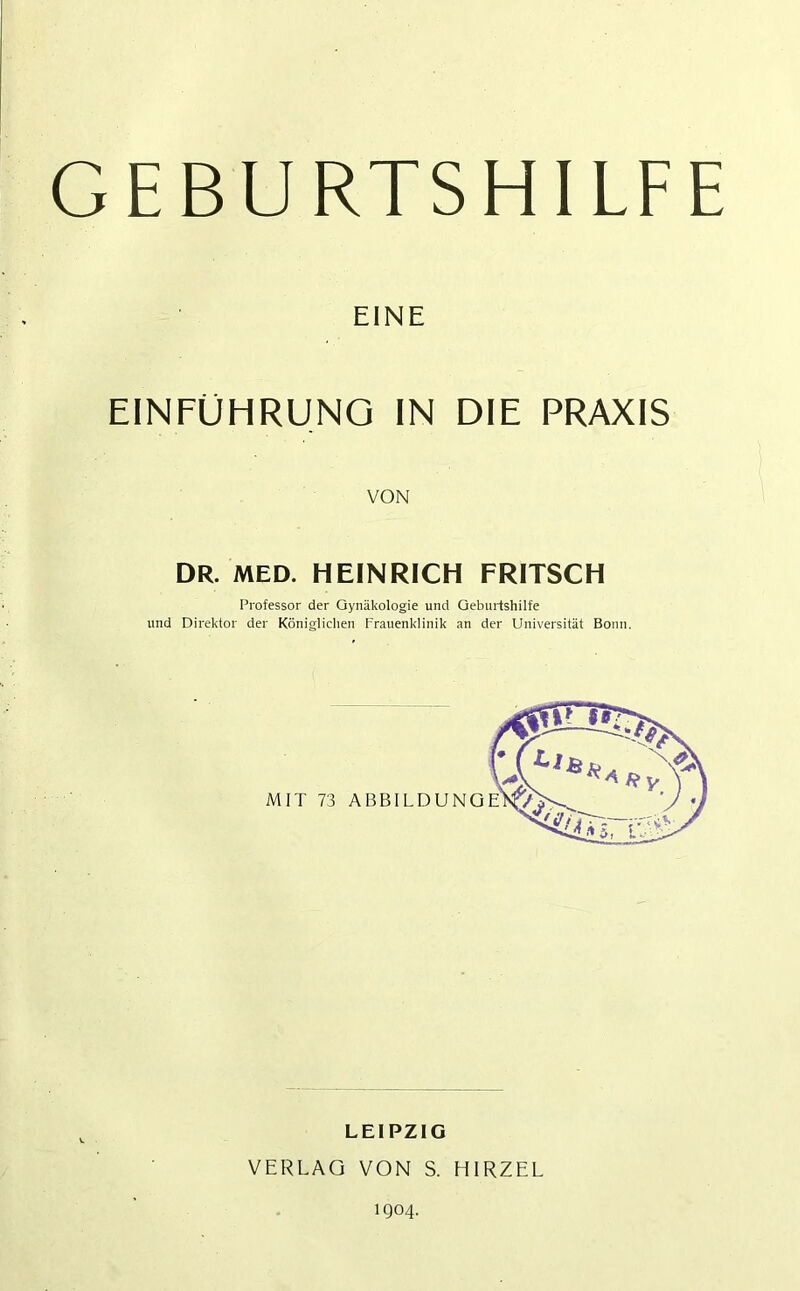 GEBURTSHILFE EINE EINFÜHRUNG IN DIE PRAXIS VON DR. MED. HEINRICH FRITSCH Professor der Gynäkologie und Geburtshilfe und Direktor der Königlichen Frauenklinik an der Universität Bonn. LEIPZIG VERLAG VON S. HIRZEL 1904.