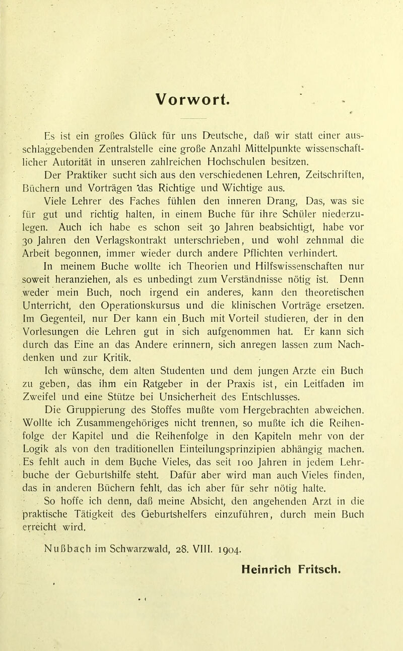 Vorwort Es ist ein großes Glück für uns Deutsche, daß wir statt einer aus- schlaggebenden Zentralstelle eine große Anzahl Mittelpunkte wissenschaft- licher Autorität in unseren zahlreichen Hochschulen besitzen. Der Praktiker sucht sich aus den verschiedenen Lehren, Zeitschriften, Büchern und Vorträgen 'das Richtige und Wichtige aus. Viele Lehrer des Faches fühlen den inneren Drang, Das, was sie für gut und richtig halten, in einem Buche für ihre Schüler niederzu- legen. Auch ich habe es schon seit 30 Jahren beabsichtigt, habe vor 30 Jahren den Verlagskontrakt unterschrieben, und wohl zehnmal die Arbeit begonnen, immer wieder durch andere Pflichten verhindert. In meinem Buche wollte ich Theorien und Hilfswissenschaften nur soweit heranziehen, als es unbedingt zum Verständnisse nötig ist. Denn weder mein Buch, noch irgend ein anderes, kann den theoretischen Unterricht, den Operationskursus und die klinischen Vorträge ersetzen. Im Gegenteil, nur Der kann ein Buch mit Vorteil studieren, der in den Vorlesungen die Lehren gut in sich aufgenommen hat. Er kann sich durch das Eine an das Andere erinnern, sich anregen lassen zum Nach- denken und zur Kritik. Ich wünsche, dem alten Studenten und dem jungen Arzte ein Buch zu geben, das ihm ein Ratgeber in der Praxis ist, ein Leitfaden im Zweifel und eine Stütze bei Unsicherheit des Entschlusses. Die Gruppierung des Stoffes mußte vom Hergebrachten abweichen. Wollte ich Zusammengehöriges nicht trennen, so mußte ich die Reihen- folge der Kapitel und die Reihenfolge in den Kapiteln mehr von der Logik als von den traditionellen Einteilungsprinzipien abhängig machen. Es fehlt auch in dem Buche Vieles, das seit 100 Jahren in jedem Lehr- buche der Geburtshilfe steht. Dafür aber wird man auch Vieles finden, das in anderen Büchern fehlt, das ich aber für sehr nötig halte. So hoffe ich denn, daß meine Absicht, den angehenden Arzt in die praktische Tätigkeit des Geburtshelfers einzuführen, durch mein Buch erreicht wird, Nußbach im Schwarzwald, 28. VIII. 1904. Heinrich Fritsch.