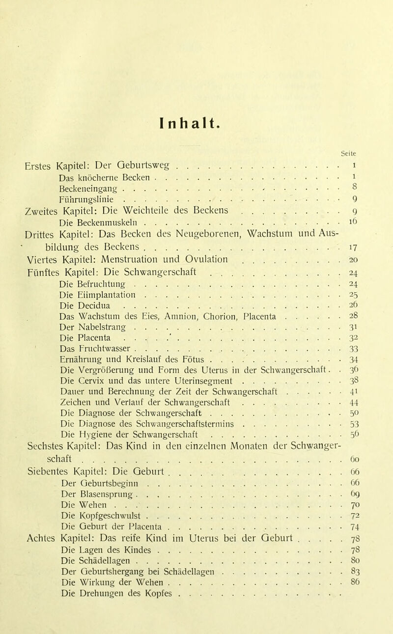 Inhalt. Seite Erstes Kapitel: Der Geburtsweg 1 Das knöcherne Becken 1 Beckeneingang ' 8 Führungslinie 9 Zweites Kapitel: Die Weichteile des Beckens g Die Beckenmuskeln 16 Drittes Kapitel: Das Becken des Neugeborenen, Wachstum und Aus- bildung des Beckens 17 Viertes Kapitel: Menstruation und Ovulation 20 Fünftes Kapitel: Die Schwangerschaft 24 Die Befruchtung 24 Die Eiimplantation 25 Die Decidua 26 Das Wachstum des Eies, Amnion, Chorion, Placenta 28 Der Nabelstrang 31 Die Placenta ' 32 Das Fruchtwasser 33 Ernährung und Kreislauf des Fötus 34 Die Vergrößerung und Form des Uterus in der Schwangerschaft. . 36 Die Cervix und das untere Uterinsegment 38 Dauer und Berechnung der Zeit der Schwangerschaft 41 Zeichen und Verlauf der Schwangerschaft 44 Die Diagnose der Schwangerschaft 5° Die Diagnose des Schwangerschaftstermins 53 Die Fiygiene der Schwangerschaft 56 Sechstes Kapitel: Das Kind in den einzelnen Monaten der Schwanger- schaft 60 Siebentes Kapitel: Die Geburt 66 Der Geburtsbeginn 66 Der Blasensprung 69 Die Wehen 70 Die Kopfgeschwulst 72 Die Geburt der Placenta 74 Achtes Kapitel: Das reife Kind im Uterus bei der Geburt 78 Die Lagen des Kindes 78 Die Schädellagen 80 Der Geburtshergang bei Schädellagen 83 Die Wirkung der Wehen 86 Die Drehungen des Kopfes