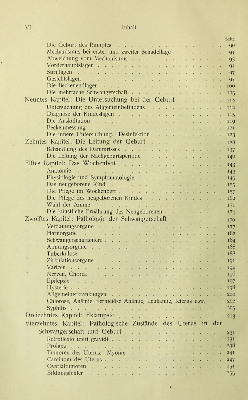 Seite Die Geburt des Rumpfes go Mechanismus bei erster und zweiter Schädellage 91 Abweichung vom Mechanismus 93 Vorderhauptslagen 94 Stirnlagen 97 Gesichtslagen 97 Die Beckenendlagen 100 Die mehrfache Schwangerschaft 105 Neuntes Kapitel: Die Untersuchung bei der Geburt 112 Untersuchung des Allgemeinbefindens 112 Diagnose der Kindeslagen 115 Die Auskultation 119 Beckenmessung 121 Die innere Untersuchung. Desinfektion 123 Zehntes Kapitel: Die Leitung der Geburt 128 Behandlung des Dammrisses 137 Die Leitung der Nachgeburtsperiode 140 Elftes Kapitel: Das Wochenbett 143 Anatomie 143 Physiologie und Symptomatologie 149 Das neugeborene Kind 155 Die Pflege im Wochenbett 157 Die Pflege des neugeborenen Kindes 162 Wahl der Amme 171 Die künstliche Ernährung des Neugeborenen 174 Zwölftes Kapitel: Pathologie der Schwangerschaft 170 Verdauungsorgane 177 Harnorgane 182 Schwangerschaftsniere 184 Atmungsorgane 188 Tuberkulose 188 Zirkulationsorgane 191 Varicen 194 Nerven, Chorea 196 Epilepsie 197 Hysterie 198 Allgemeinerkrankungen 200 Chlorose, Anämie, perniciöse Anämie, Leukämie, Icterus usw. . . 202 Syphilis ... 205 Dreizehntes Kapitel: Eklampsie 213 Vierzehntes Kapitel: Pathologische Zustände des Uterus in der Schwangerschaft und Geburt 231 Retroflexio uteri gravidi 231 Prolaps 238 Tumoren des Uterus. Myome 241 Carcinom des Uterus 247 Ovarialtumoren 251 Bildungsfehler 255