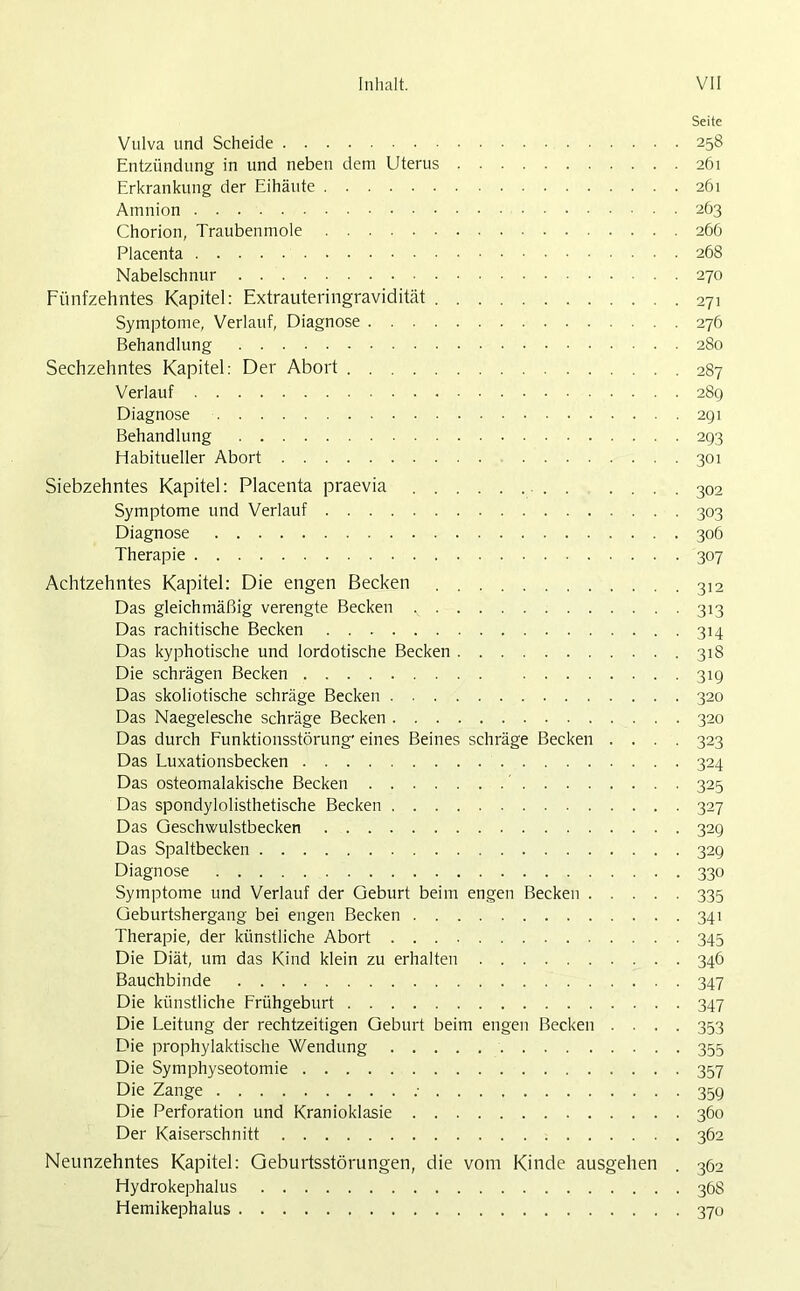Seite Vulva und Scheide 258 Entzündung in und neben dem Uterus 261 Erkrankung der Eihäute 261 Amnion 263 Chorion, Traubenmole 266 Placenta 268 Nabelschnur 270 Fünfzehntes Kapitel: Extrauteringravidität 271 Symptome, Verlauf, Diagnose 276 Behandlung 280 Sechzehntes Kapitel: Der Abort 287 Verlauf 289 Diagnose 291 Behandlung 293 Habitueller Abort 301 Siebzehntes Kapitel: Placenta praevia 302 Symptome und Verlauf 303 Diagnose 306 Therapie 307 Achtzehntes Kapitel: Die engen Becken 312 Das gleichmäßig verengte Becken 313 Das rachitische Becken 314 Das kyphotische und lordotische Becken 318 Die schrägen Becken 319 Das skoliotische schräge Becken 320 Das Naegelesche schräge Becken 320 Das durch Funktionsstörung' eines Beines schräge Becken .... 323 Das Luxationsbecken 324 Das osteomalakische Becken 325 Das spondylolisthetische Becken 327 Das Geschwulstbecken 329 Das Spaltbecken 329 Diagnose 330 Symptome und Verlauf der Geburt beim engen Becken 335 Geburtshergang bei engen Becken 341 Therapie, der künstliche Abort 345 Die Diät, um das Kind klein zu erhalten 346 Bauchbinde 347 Die künstliche Frühgeburt 347 Die Leitung der rechtzeitigen Geburt beim engen Becken .... 353 Die prophylaktische Wendung 355 Die Symphyseotomie 357 Die Zange ; 359 Die Perforation und Kranioklasie 360 Der Kaiserschnitt 362 Neunzehntes Kapitel: Geburtsstörungen, die vom Kinde ausgehen . 362 Hydrokephalus 368 Hemikephalus 370