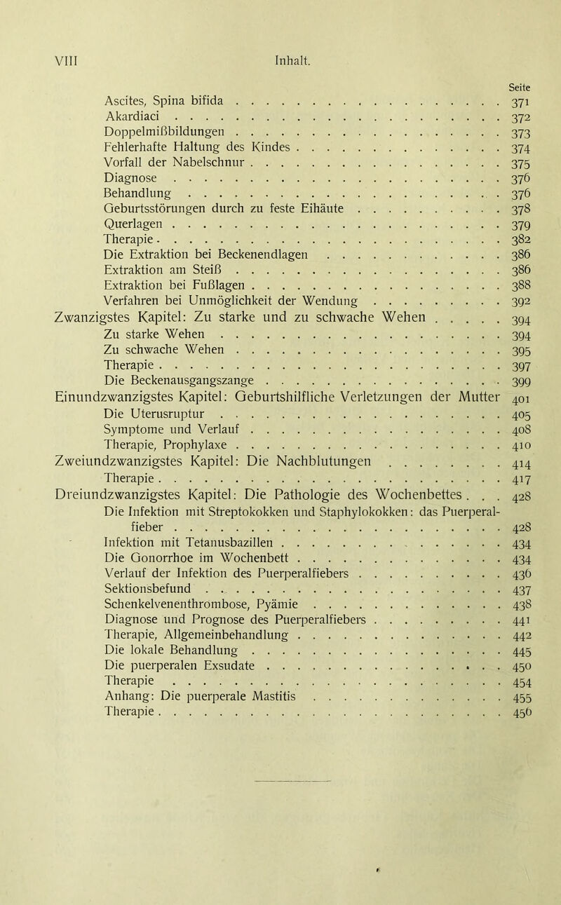 Seite Ascites, Spina bifida 371 Akardiaci 372 Doppelmißbildungen 373 Fehlerhafte Haltung des Kindes 374 Vorfall der Nabelschnur 375 Diagnose 376 Behandlung 376 Geburtsstörungen durch zu feste Eihäute 378 Querlagen 379 Therapie 382 Die Extraktion bei Beckenendlagen 386 Extraktion am Steiß 386 Extraktion bei Fußlagen 388 Verfahren bei Unmöglichkeit der Wendung 392 Zwanzigstes Kapitel: Zu starke und zu schwache Wehen 394 Zu starke Wehen 394 Zu schwache Wehen 395 Therapie 397 Die Beckenausgangszange 399 Einundzwanzigstes Kapitel: Geburtshilfliche Verletzungen der Mutter 401 Die Uterusruptur 405 Symptome und Verlauf 408 Therapie, Prophylaxe 410 Zweiundzwanzigstes Kapitel: Die Nachblutungen 414 Therapie 417 Dreiundzwanzigstes Kapitel: Die Pathologie des Wochenbettes. . . 428 Die Infektion mit Streptokokken und Staphylokokken: das Puerperal- fieber 428 Infektion mit Tetanusbazillen 434 Die Gonorrhoe im Wochenbett 434 Verlauf der Infektion des Puerperalfiebers 436 Sektionsbefund 437 Schenkelvenenthrombose, Pyämie 438 Diagnose und Prognose des Puerperalfiebers 441 Therapie, Allgemeinbehandlung 442 Die lokale Behandlung 445 Die puerperalen Exsudate 450 Therapie 454 Anhang: Die puerperale Mastitis 455 Therapie 45Ö