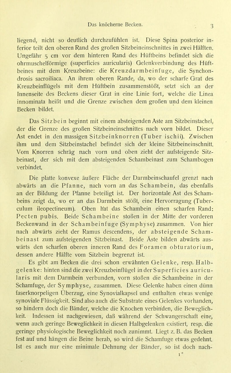 Das knöcherne Becken. liegend, nicht so deutlich durchzufühlen ist. Diese Spina posterior in- ferior teilt den oberen Rand des großen Sitzbeineinschnittes in zwei Hälften. Ungefähr 5 cm vor dem hinteren Rand des Hüftbeins befindet sich die ohrmuschelförmige (superficies auricularis) Gelenkverbindung des Hüft- beines mit dem Kreuzbeine: die Kreuzdarmbeinfuge, die Synchon- drosis sacroiliaca. An ihrem oberen Rande, da, wo der scharfe Grat des Kreuzbeinflügels mit dem Hüftbein zusammenstößt, setzt sich an der Innenseite des Beckens dieser Grat in eine Linie fort, welche die Linea innominata heißt und die Grenze zwischen dem großen und dem kleinen Becken bildet. Das Sitzbein beginnt mit einem absteigenden Aste am Sitzbeinstachel, der die Grenze des großen Sitzbeineinschnittes nach vorn bildet. Dieser Ast endet in den massigen Sitzbeinknorren (Tuber ischii). Zwischen ihm und dem Sitzbeinstachel befindet sich der kleine Sitzbeineinschnitt. Vom Knorren schräg nach vorn und oben zieht der aufsteigende Sitz- beinast, der sich mit dem absteigenden Schambeinast zum Schambogen verbindet. Die platte konvexe äußere Fläche der Darmbeinschaufel grenzt nach abwärts an die Pfanne, nach vorn an das Schambein, das ebenfalls an der Bildung der Pfanne beteiligt ist. Der horizontale Ast des Scham- beins zeigt da, wo er an das Darmbein stößt, eine Hervorragung (Tuber- culum ileopectineum). Oben h'at das Schambein einen scharfen Rand: Pecten pubis. Beide Schambeine stoßen in der Mitte der vorderen Beckenwand in der Schambeinfuge (Symphyse) zusammen. Von hier nach abwärts zieht der Ramus descendens, der absteigende Scham- beinast zum aufsteigenden Sitzbeinast. Beide Äste bilden abwärts aus- wärts den scharfen oberen inneren Rand des Foramen obturatorium, dessen andere Hälfte vom Sitzbein begrenzt ist. Es gibt am Becken die drei schon erwähnten Gelenke, resp. Halb- gelenke: hinten sind die zwei Kreuzbeinflügel in der Superfici es auricu- laris mit dem Darmbein verbunden, vorn stoßen die Schambeine in der Schamfuge, der Symphyse, zusammen. Diese Gelenke haben einen dünn faserknorpeligen Überzug, eine Synovialkapsel und enthalten etwas wenige synoviale Flüssigkeit. Sind also auch die Substrate eines Gelenkes vorhanden, so hindern doch die Bänder, welche die Knochen verbinden, die Beweglich- keit. Indessen ist nachgewiesen, daß während der Schwangerschaft eine, wenn auch geringe Beweglichkeit in diesen Halbgelenken existiert, resp. die geringe physiologische Beweglichkeit noch zunimmt. Liegt z. B. das Becken fest auf und hängen die Beine herab, so wird die Schamfuge etwas gedehnt. Ist es auch nur eine minimale Dehnung der Bänder, so ist doch nach-