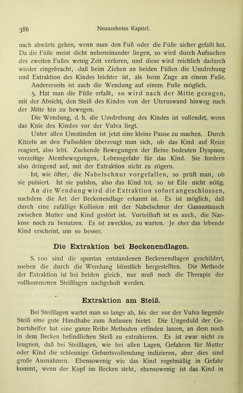 nach abwärts gehen, wenn man den Fuß oder die Füße sicher gefaßt hat. Da die Füße meist dicht nebeneinander liegen, so wird durch Aufsuchen des zweiten Fußes wenig Zeit verloren, und diese wird reichlich dadurch wieder eingebracht, daß beim Ziehen an beiden Füßen die Umdrehung und Extraktion des Kindes leichter ist, als beim Zuge an einem Fuße. Andererseits ist auch die Wendung auf einem Fuße möglich. 5. Flat man die Füße erfaßt, so wird nach der Mitte gezogen, mit der Absicht, den Steiß des Kindes von der Uteruswand hinweg nach der Mitte hin zu bewegen. Die Wendung, d. h. die Umdrehung des Kindes ist vollendet, wenn das Knie des Kindes vor der Vulva liegt. Unter allen Umständen ist jetzt eine kleine Pause zu machen. Durch Kitzeln an den Fußsohlen überzeugt man sich, ob das Kind auf Reize reagiert, also lebt. Zuckende Bewegungen der Beine bedeuten Dyspnoe, vorzeitige Atembewegungen, Lebensgefahr für das Kind. Sie fordern also dringend auf, mit der Extraktion nicht zu zögern. Ist, wie öfter, die Nabelschnur vorgefallen, so prüft man, ob sie pulsiert. Ist sie pulslos, also das Kind tot, so ist Eile nicht nötig. An die Wendung wird die Extraktion sofort angeschlossen, nachdem die Art der Beckenendlage erkannt ist. Es ist möglich, daß durch eine zufällige Kollision mit der Nabelschnur der Gasaustausch zwischen Mutter und Kind gestört ist. Vorteilhaft ist es auch, die Nar- kose noch zu benutzen. Es ist zwecklos, zu warten. Je eher das lebende Kind erscheint, um so besser. Die Extraktion bei Beckenendlagen. S. 100 sind die spontan entstandenen Beckenendlagen geschildert, soeben die durch die Wendung künstlich hergestellten. Die Methode der Extraktion ist bei beiden gleich, nur muß noch die Therapie der vollkommenen Steißlagen nachgeholt werden. Extraktion am Steiß. Bei Steißlagen wartet man so lange ab, bis der vor der Vulva liegende Steiß eine gute Handhabe zum Anfassen bietet. Die Ungeduld der Ge- burtshelfer hat eine ganze Reihe Methoden erfinden lassen, an dem noch in dem Becken befindlichen Steiß zu extrahieren. Es ist zwar nicht zu leugnen, daß bei Steißlagen, wie bei allen Lagen, Gefahren für Mutter oder Kind die schleunige Geburtsvollendung indizieren, aber dies sind große Ausnahmen. Ebensowenig wie das Kind regelmäßig in Gefahr kommt, wenn der Kopf im Becken steht, ebensowenig ist das Kind in