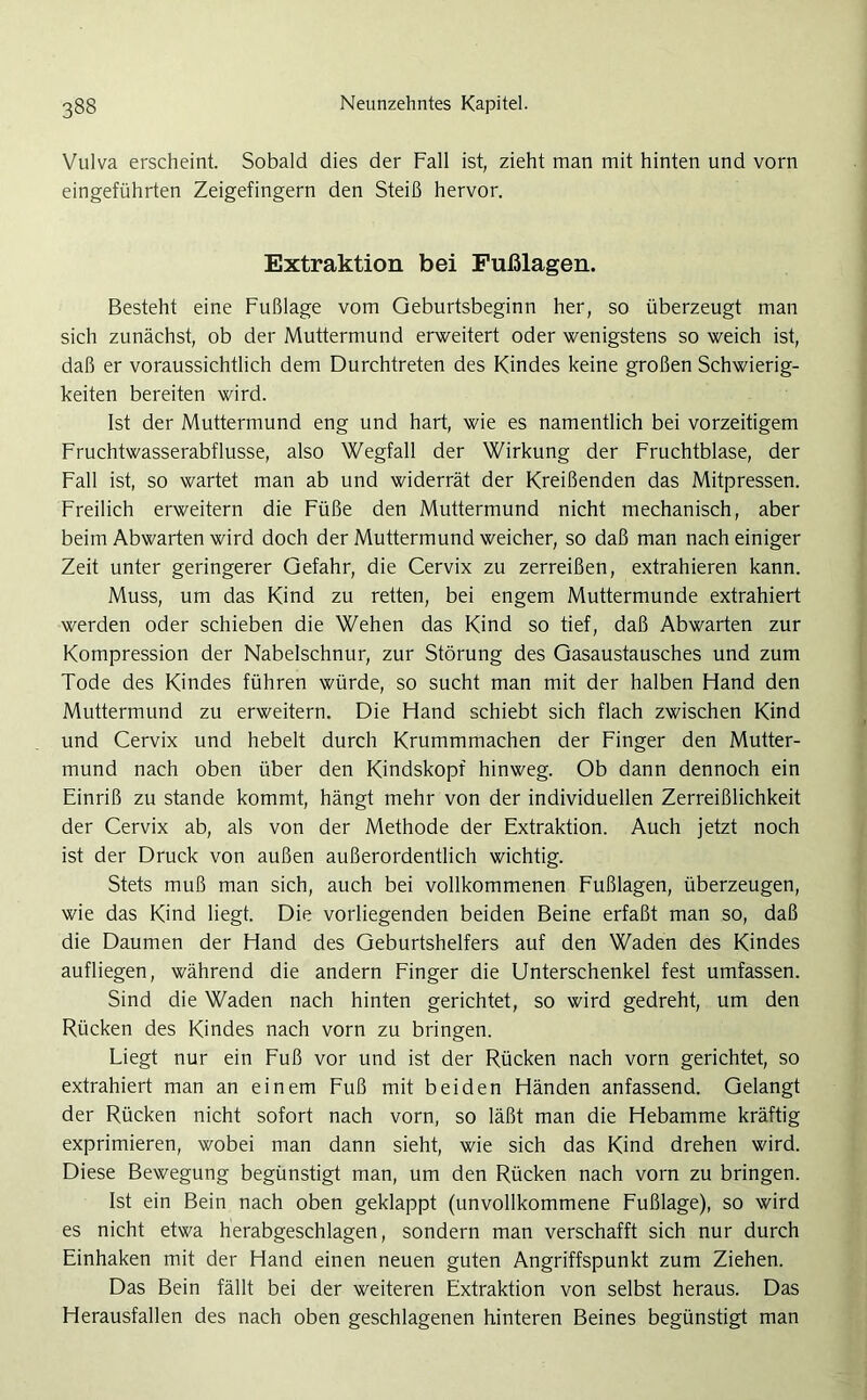 Vulva erscheint. Sobald dies der Fall ist, zieht man mit hinten und vorn eingeführten Zeigefingern den Steiß hervor. Extraktion bei Fußlagen. Besteht eine Fußlage vom Geburtsbeginn her, so überzeugt man sich zunächst, ob der Muttermund erweitert oder wenigstens so weich ist, daß er voraussichtlich dem Durchtreten des Kindes keine großen Schwierig- keiten bereiten wird. Ist der Muttermund eng und hart, wie es namentlich bei vorzeitigem Fruchtwasserabflusse, also Wegfall der Wirkung der Fruchtblase, der Fall ist, so wartet man ab und widerrät der Kreißenden das Mitpressen. Freilich erweitern die Füße den Muttermund nicht mechanisch, aber beim Abwarten wird doch der Muttermund weicher, so daß man nach einiger Zeit unter geringerer Gefahr, die Cervix zu zerreißen, extrahieren kann. Muss, um das Kind zu retten, bei engem Muttermunde extrahiert werden oder schieben die Wehen das Kind so tief, daß Abwarten zur Kompression der Nabelschnur, zur Störung des Gasaustausches und zum Tode des Kindes führen würde, so sucht man mit der halben Hand den Muttermund zu erweitern. Die Hand schiebt sich flach zwischen Kind und Cervix und hebelt durch Krummmachen der Finger den Mutter- mund nach oben über den Kindskopf hinweg. Ob dann dennoch ein Einriß zu stände kommt, hängt mehr von der individuellen Zerreißlichkeit der Cervix ab, als von der Methode der Extraktion. Auch jetzt noch ist der Druck von außen außerordentlich wichtig. Stets muß man sich, auch bei vollkommenen Fußlagen, überzeugen, wie das Kind liegt. Die vorliegenden beiden Beine erfaßt man so, daß die Daumen der Hand des Geburtshelfers auf den Waden des Kindes aufliegen, während die andern Finger die Unterschenkel fest umfassen. Sind die Waden nach hinten gerichtet, so wird gedreht, um den Rücken des Kindes nach vorn zu bringen. Liegt nur ein Fuß vor und ist der Rücken nach vorn gerichtet, so extrahiert man an einem Fuß mit beiden Händen anfassend. Gelangt der Rücken nicht sofort nach vorn, so läßt man die Hebamme kräftig exprimieren, wobei man dann sieht, wie sich das Kind drehen wird. Diese Bewegung begünstigt man, um den Rücken nach vorn zu bringen. Ist ein Bein nach oben geklappt (unvollkommene Fußlage), so wird es nicht etwa herabgeschlagen, sondern man verschafft sich nur durch Einhaken mit der Hand einen neuen guten Angriffspunkt zum Ziehen. Das Bein fällt bei der weiteren Extraktion von selbst heraus. Das Herausfallen des nach oben geschlagenen hinteren Beines begünstigt man