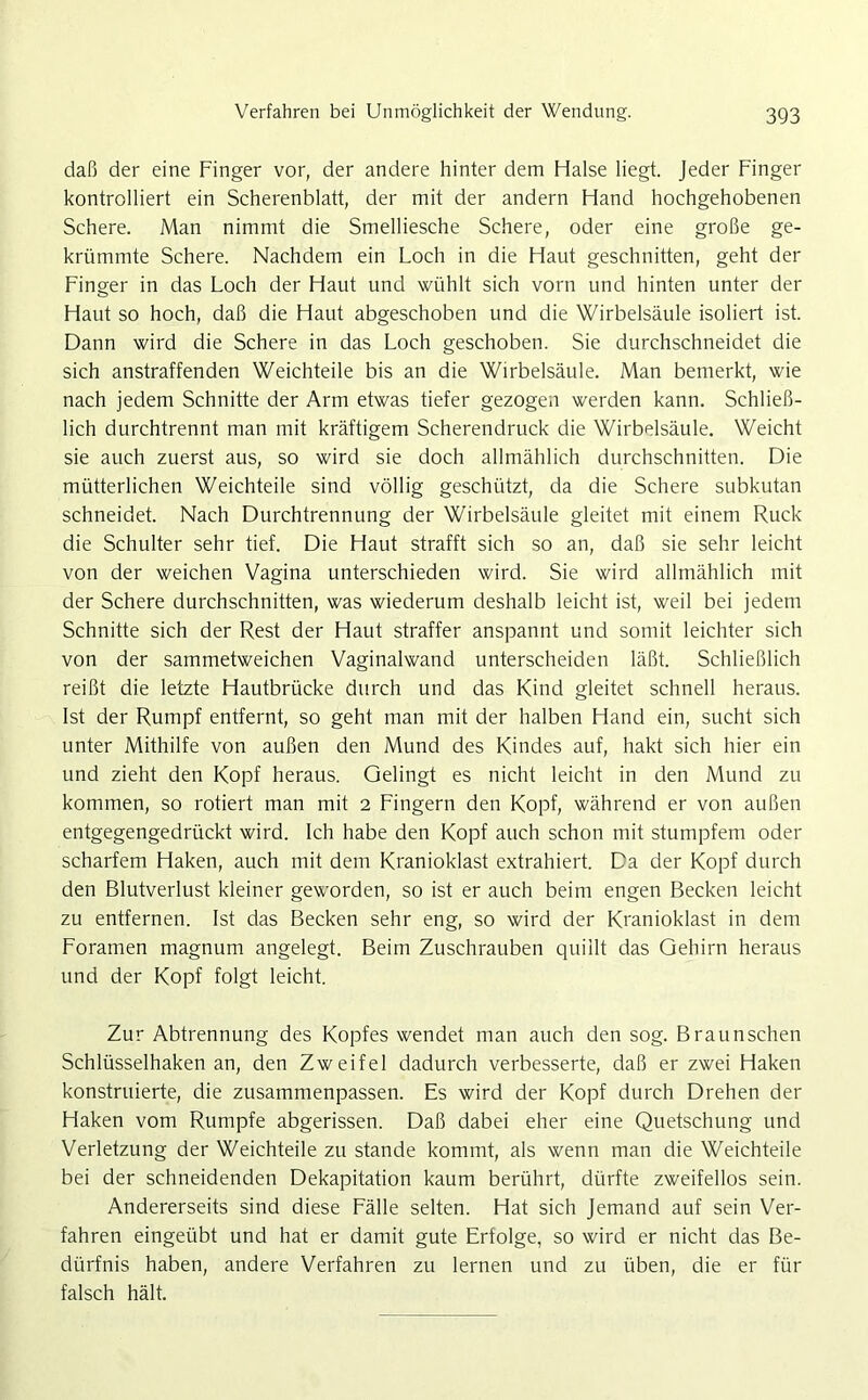 daß der eine Finger vor, der andere hinter dem Halse liegt. Jeder Finger kontrolliert ein Scherenblatt, der mit der andern Hand hochgehobenen Schere. Man nimmt die Smelliesche Schere, oder eine große ge- krümmte Schere. Nachdem ein Loch in die Haut geschnitten, geht der Finger in das Loch der Haut und wühlt sich vorn und hinten unter der Haut so hoch, daß die Haut abgeschoben und die Wirbelsäule isoliert ist. Dann wird die Schere in das Loch geschoben. Sie durchschneidet die sich anstraffenden Weichteile bis an die Wirbelsäule. Man bemerkt, wie nach jedem Schnitte der Arm etwas tiefer gezogen werden kann. Schließ- lich durchtrennt man mit kräftigem Scherendruck die Wirbelsäule. Weicht sie auch zuerst aus, so wird sie doch allmählich durchschnitten. Die mütterlichen Weichteile sind völlig geschützt, da die Schere subkutan schneidet. Nach Durchtrennung der Wirbelsäule gleitet mit einem Ruck die Schulter sehr tief. Die Haut strafft sich so an, daß sie sehr leicht von der weichen Vagina unterschieden wird. Sie wird allmählich mit der Schere durchschnitten, was wiederum deshalb leicht ist, weil bei jedem Schnitte sich der Rest der Haut straffer anspannt und somit leichter sich von der sammetweichen Vaginalwand unterscheiden läßt. Schließlich reißt die letzte Hautbrücke durch und das Kind gleitet schnell heraus. Ist der Rumpf entfernt, so geht man mit der halben Hand ein, sucht sich unter Mithilfe von außen den Mund des Kindes auf, hakt sich hier ein und zieht den Kopf heraus. Gelingt es nicht leicht in den Mund zu kommen, so rotiert man mit 2 Fingern den Kopf, während er von außen entgegengedrückt wird. Ich habe den Kopf auch schon mit stumpfem oder scharfem Haken, auch mit dem Kranioklast extrahiert. Da der Kopf durch den Blutverlust kleiner geworden, so ist er auch beim engen Becken leicht zu entfernen. Ist das Becken sehr eng, so wird der Kranioklast in dem Foramen magnum angelegt. Beim Zuschrauben quillt das Gehirn heraus und der Kopf folgt leicht. Zur Abtrennung des Kopfes wendet man auch den sog. Braunschen Schlüsselhaken an, den Zweifel dadurch verbesserte, daß er zwei Haken konstruierte, die zusammenpassen. Es wird der Kopf durch Drehen der Haken vom Rumpfe abgerissen. Daß dabei eher eine Quetschung und Verletzung der Weichteile zu stände kommt, als wenn man die Weichteile bei der schneidenden Dekapitation kaum berührt, dürfte zweifellos sein. Andererseits sind diese Fälle selten. Hat sich Jemand auf sein Ver- fahren eingeübt und hat er damit gute Erfolge, so wird er nicht das Be- dürfnis haben, andere Verfahren zu lernen und zu üben, die er für falsch hält.