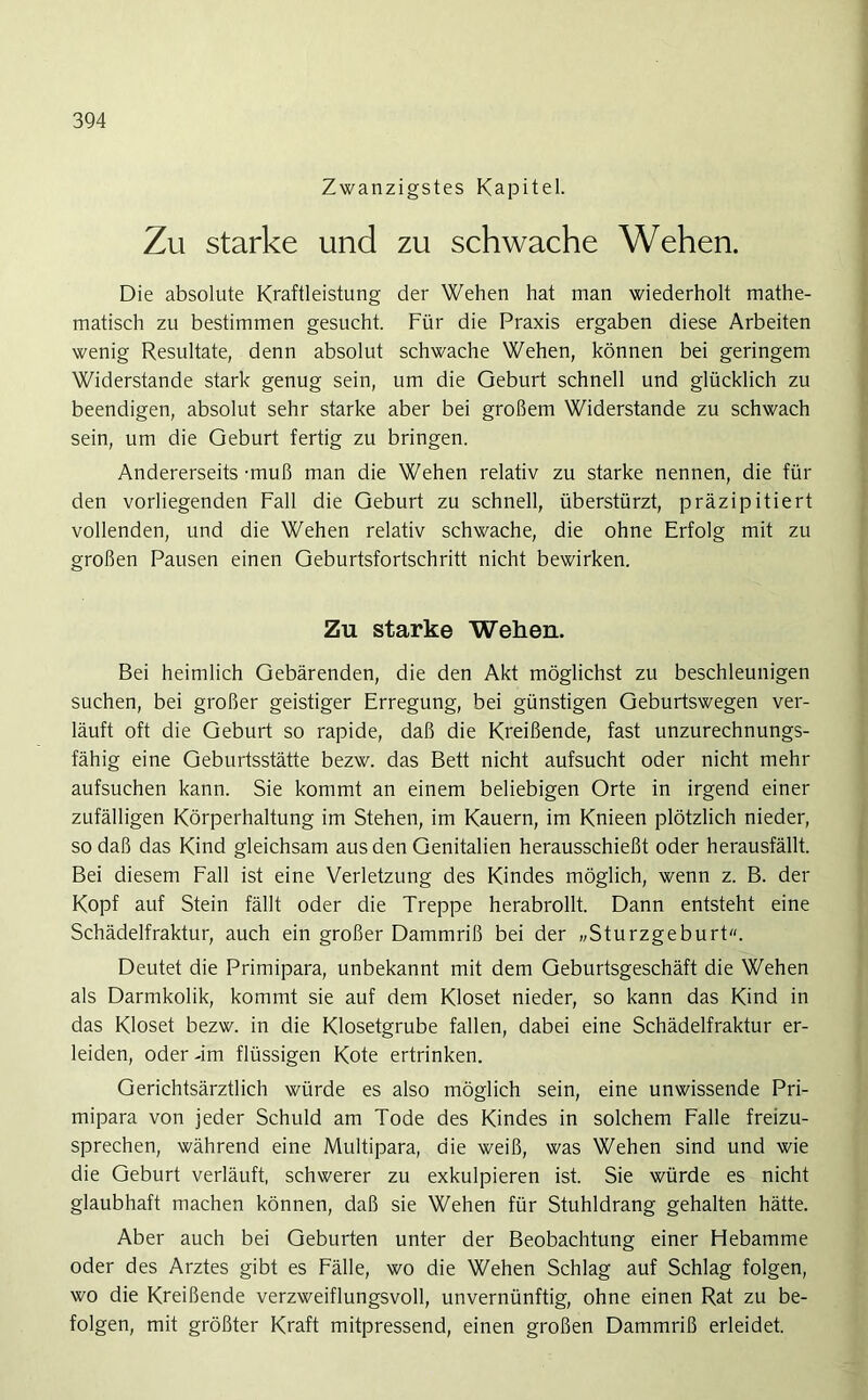 Zwanzigstes Kapitel. Zu starke und zu schwache Wehen. Die absolute Kraftleistung der Wehen hat man wiederholt mathe- matisch zu bestimmen gesucht. Für die Praxis ergaben diese Arbeiten wenig Resultate, denn absolut schwache Wehen, können bei geringem Widerstande stark genug sein, um die Geburt schnell und glücklich zu beendigen, absolut sehr starke aber bei großem Widerstande zu schwach sein, um die Geburt fertig zu bringen. Andererseits -muß man die Wehen relativ zu starke nennen, die für den vorliegenden Fall die Geburt zu schnell, überstürzt, präzipitiert vollenden, und die Wehen relativ schwache, die ohne Erfolg mit zu großen Pausen einen Geburtsfortschritt nicht bewirken. Zu starke Wehen. Bei heimlich Gebärenden, die den Akt möglichst zu beschleunigen suchen, bei großer geistiger Erregung, bei günstigen Geburtswegen ver- läuft oft die Geburt so rapide, daß die Kreißende, fast unzurechnungs- fähig eine Geburtsstätte bezw. das Bett nicht aufsucht oder nicht mehr aufsuchen kann. Sie kommt an einem beliebigen Orte in irgend einer zufälligen Körperhaltung im Stehen, im Kauern, im Knieen plötzlich nieder, so daß das Kind gleichsam aus den Genitalien herausschießt oder herausfällt. Bei diesem Fall ist eine Verletzung des Kindes möglich, wenn z. B. der Kopf auf Stein fällt oder die Treppe herabrollt. Dann entsteht eine Schädelfraktur, auch ein großer Dammriß bei der „Sturzgeburt. Deutet die Primipara, unbekannt mit dem Geburtsgeschäft die Wehen als Darmkolik, kommt sie auf dem Kloset nieder, so kann das Kind in das Kloset bezw. in die Klosetgrube fallen, dabei eine Schädelfraktur er- leiden, oder -im flüssigen Kote ertrinken. Gerichtsärztlich würde es also möglich sein, eine unwissende Pri- mipara von jeder Schuld am Tode des Kindes in solchem Falle freizu- sprechen, während eine Multipara, die weiß, was Wehen sind und wie die Geburt verläuft, schwerer zu exkulpieren ist. Sie würde es nicht glaubhaft machen können, daß sie Wehen für Stuhldrang gehalten hätte. Aber auch bei Geburten unter der Beobachtung einer Hebamme oder des Arztes gibt es Fälle, wo die Wehen Schlag auf Schlag folgen, wo die Kreißende verzweiflungsvoll, unvernünftig, ohne einen Rat zu be- folgen, mit größter Kraft mitpressend, einen großen Dammriß erleidet.
