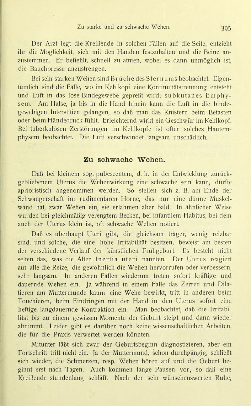 Zu starke und zu schwache Wehen. Der Arzt legt die Kreißende in solchen Fällen auf die Seite, entzieht ihr die Möglichkeit, sich mit den Händen festzuhalten und die Beine an- zustemmen. Er befiehlt, schnell zu atmen, wobei es dann unmöglich ist, die Bauchpresse anzustrengen. Bei sehr starken Wehen sind Brüche des Stern ums beobachtet. Eigen- tümlich sind die Fälle, wo im Kehlkopf eine Kontinuitätstrennung entsteht und Luft in das lose Bindegewebe gepreßt wird: subkutanes Emphy- sem. Am Halse, ja bis in die Hand hinein kann die Luft in die binde- gewebigen Interstitien gelangen, so daß man das Knistern beim Betasten oder beim Händedruck fühlt. Erleichternd wirkt ein Geschwür im Kehlkopf. Bei tuberkulösen Zerstörungen im Kehlkopfe ist öfter solches Hautem- physem beobachtet. Die Luft verschwindet langsam unschädlich. Zn schwache Wehen. Daß bei kleinem sog. pubescentem, d. h. in der Entwicklung zurück- gebliebenem Uterus die Wehenwirkung eine schwache sein kann, dürfte aprioristisch angenommen werden. So stellen sich z. B. am Ende der Schwangerschaft im rudimentären Horne, das nur eine dünne Muskel- wand hat, zwar Wehen ein, sie erlahmen aber bald. In ähnlicher Weise wurden bei gleichmäßig verengtem Becken, bei infantilem Habitus, bei dem auch der Uterus klein ist, oft schwache Wehen notiert. Daß es überhaupt Uteri gibt, die gleichsam träger, wenig reizbar sind, und solche, die eine hohe Irritabilität besitzen, beweist am besten der verschiedene Verlauf der künstlichen Frühgeburt. Es besteht nicht selten das, was die Alten Inertia uteri nannten. Der Uterus reagiert auf alle die Reize, die gewöhnlich die Wehen hervorrufen oder verbessern, sehr langsam. In anderen Fällen wiederum treten sofort kräftige und dauernde Wehen ein. Ja während in einem Falle das Zerren und Dila- tieren am Muttermunde kaum eine Wehe bewirkt, tritt in anderen beim Touchieren, beim Eindringen mit der Hand in den Uterus sofort eine heftige langdauernde Kontraktion ein. Man beobachtet, daß die Irritabi- lität bis zu einem gewissen Momente der Geburt steigt und dann wieder abnimmt. Leider gibt es darüber noch keine wissenschaftlichen Arbeiten, die für die Praxis verwertet werden könnten. Mitunter läßt sich zwar der Geburtsbeginn diagnostizieren, aber ein Fortschritt tritt nicht ein. Ja der Muttermund, schon durchgängig, schließt sich wieder, die Schmerzen, resp. Wehen hören auf und die Geburt be- ginnt erst nach Tagen. Auch kommen lange Pausen vor, so daß eine Kreißende stundenlang schläft. Nach der sehr wünschenswerten Ruhe,