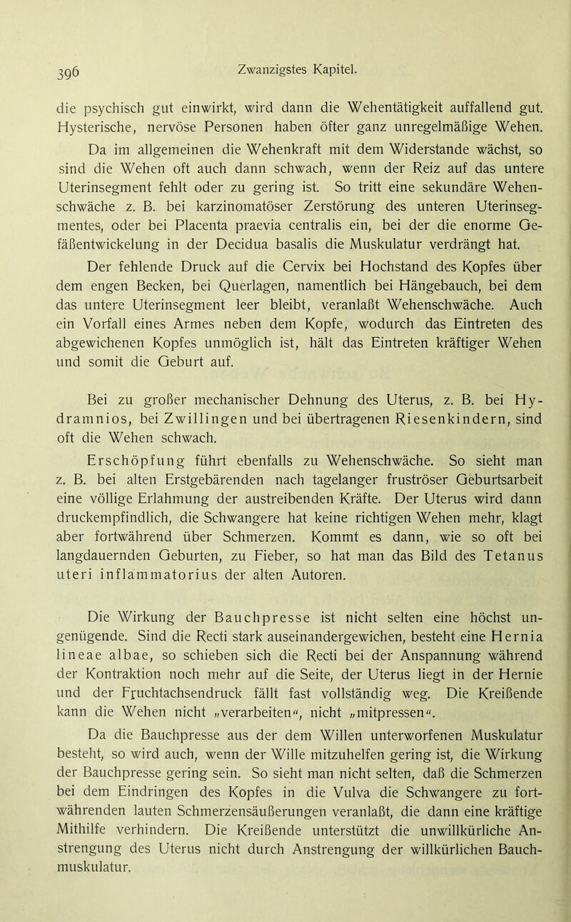 die psychisch gut einwirkt, wird dann die Wehentätigkeit auffallend gut. Hysterische, nervöse Personen haben öfter ganz unregelmäßige Wehen. Da im allgemeinen die Wehenkraft mit dem Widerstande wächst, so sind die Wehen oft auch dann schwach, wenn der Reiz auf das untere Uterinsegment fehlt oder zu gering ist. So tritt eine sekundäre Wehen- schwäche z. B. bei karzinomatöser Zerstörung des unteren Uterinseg- mentes, oder bei Placenta praevia centralis ein, bei der die enorme Ge- fäßentwickelung in der Decidua basalis die Muskulatur verdrängt hat. Der fehlende Druck auf die Cervix bei Hochstand des Kopfes über dem engen Becken, bei Querlagen, namentlich bei Hängebauch, bei dem das untere Uterinsegment leer bleibt, veranlaßt Wehenschwäche. Auch ein Vorfall eines Armes neben dem Kopfe, wodurch das Eintreten des abgewichenen Kopfes unmöglich ist, hält das Eintreten kräftiger Wehen und somit die Geburt auf. Bei zu großer mechanischer Dehnung des Uterus, z. B. bei Hy- dramnios, bei Zwillingen und bei übertragenen Riesenkindern, sind oft die Wehen schwach. Erschöpfung führt ebenfalls zu Wehenschwäche. So sieht man z. B. bei alten Erstgebärenden nach tagelanger fruströser Geburtsarbeit eine völlige Erlahmung der austreibenden Kräfte. Der Uterus wird dann druckempfindlich, die Schwangere hat keine richtigen Wehen mehr, klagt aber fortwährend über Schmerzen. Kommt es dann, wie so oft bei langdauernden Geburten, zu Fieber, so hat man das Bild des Tetanus uteri inflammatorius der alten Autoren. Die Wirkung der Bauchpresse ist nicht selten eine höchst un- genügende. Sind die Recti stark auseinandergewichen, besteht eine Hernia lineae albae, so schieben sich die Recti bei der Anspannung während der Kontraktion noch mehr auf die Seite, der Uterus liegt in der Hernie und der Fruchtachsendruck fällt fast vollständig weg. Die Kreißende kann die Wehen nicht „verarbeiten“, nicht „mitpressen“. Da die Bauchpresse aus der dem Willen unterworfenen Muskulatur besteht, so wird auch, wenn der Wille mitzuhelfen gering ist, die Wirkung der Bauchpresse gering sein. So sieht man nicht selten, daß die Schmerzen bei dem Eindringen des Kopfes in die Vulva die Schwangere zu fort- währenden lauten Schmerzensäußerungen veranlaßt, die dann eine kräftige Mithilfe verhindern. Die Kreißende unterstützt die unwillkürliche An- strengung des Uterus nicht durch Anstrengung der willkürlichen Bauch- muskulatur.