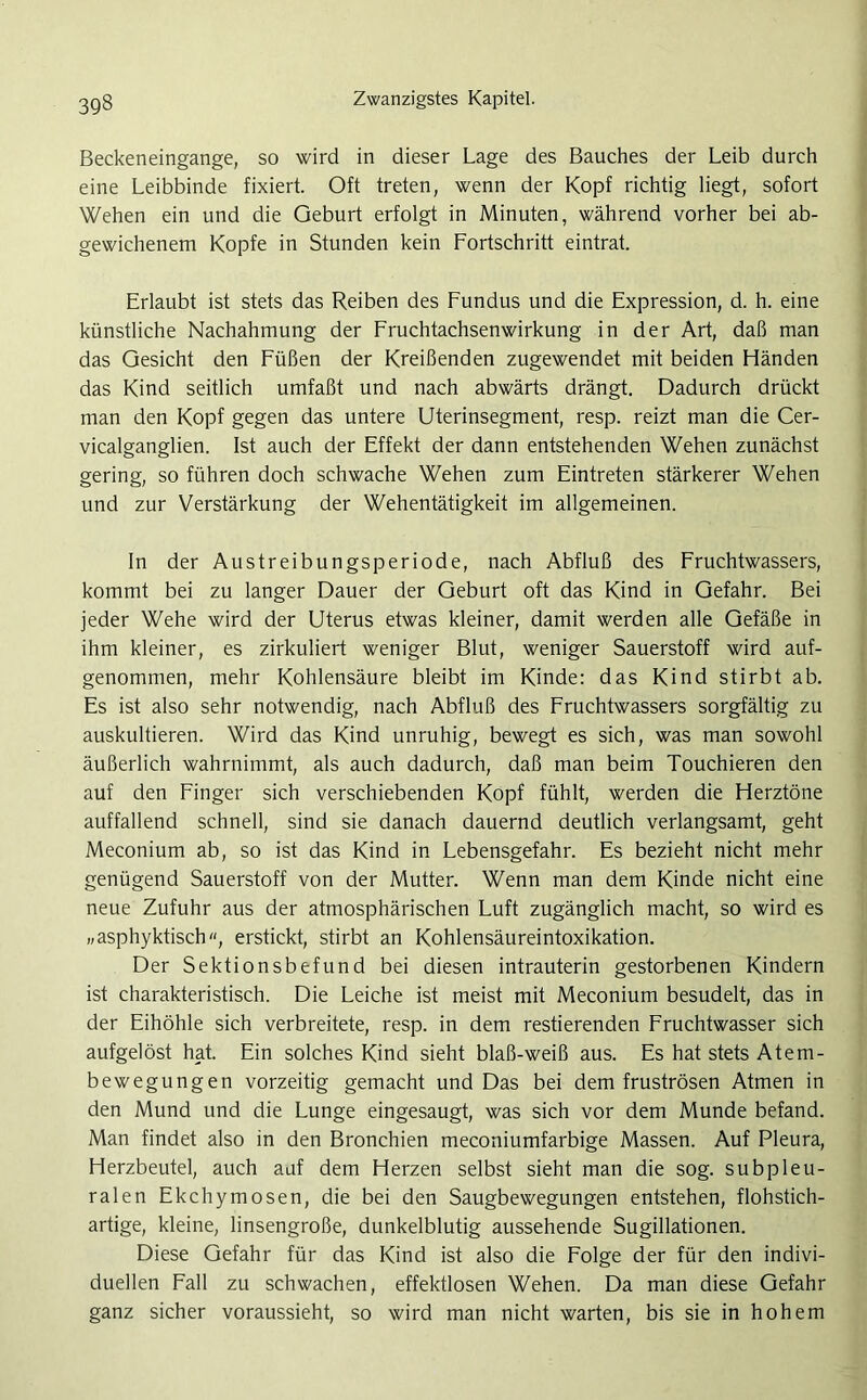Beckeneingange, so wird in dieser Lage des Bauches der Leib durch eine Leibbinde fixiert. Oft treten, wenn der Kopf richtig liegt, sofort Wehen ein und die Geburt erfolgt in Minuten, während vorher bei ab- gewichenem Kopfe in Stunden kein Fortschritt eintrat. Erlaubt ist stets das Reiben des Fundus und die Expression, d. h. eine künstliche Nachahmung der Fruchtachsenwirkung in der Art, daß man das Gesicht den Füßen der Kreißenden zugewendet mit beiden Händen das Kind seitlich umfaßt und nach abwärts drängt. Dadurch drückt man den Kopf gegen das untere Uterinsegment, resp. reizt man die Cer- vicalganglien. Ist auch der Effekt der dann entstehenden Wehen zunächst gering, so führen doch schwache Wehen zum Eintreten stärkerer Wehen und zur Verstärkung der Wehentätigkeit im allgemeinen. In der Austreibungsperiode, nach Abfluß des Fruchtwassers, kommt bei zu langer Dauer der Geburt oft das Kind in Gefahr. Bei jeder Wehe wird der Uterus etwas kleiner, damit werden alle Gefäße in ihm kleiner, es zirkuliert weniger Blut, weniger Sauerstoff wird auf- genommen, mehr Kohlensäure bleibt im Kinde: das Kind stirbt ab. Es ist also sehr notwendig, nach Abfluß des Fruchtwassers sorgfältig zu auskultieren. Wird das Kind unruhig, bewegt es sich, was man sowohl äußerlich wahrnimmt, als auch dadurch, daß man beim Touchieren den auf den Finger sich verschiebenden Kopf fühlt, werden die Herztöne auffallend schnell, sind sie danach dauernd deutlich verlangsamt, geht Meconium ab, so ist das Kind in Lebensgefahr. Es bezieht nicht mehr genügend Sauerstoff von der Mutter. Wenn man dem Kinde nicht eine neue Zufuhr aus der atmosphärischen Luft zugänglich macht, so wird es „asphyktisch, erstickt, stirbt an Kohlensäureintoxikation. Der Sektionsbefund bei diesen intrauterin gestorbenen Kindern ist charakteristisch. Die Leiche ist meist mit Meconium besudelt, das in der Eihöhle sich verbreitete, resp. in dem Testierenden Fruchtwasser sich aufgelöst hat. Ein solches Kind sieht blaß-weiß aus. Es hat stets Atem- bewegungen vorzeitig gemacht und Das bei dem fruströsen Atmen in den Mund und die Lunge eingesaugt, was sich vor dem Munde befand. Man findet also in den Bronchien meconiumfarbige Massen. Auf Pleura, Herzbeutel, auch auf dem Herzen selbst sieht man die sog. subpleu- ralen Ekchymosen, die bei den Saugbewegungen entstehen, flohstich- artige, kleine, linsengroße, dunkelblutig aussehende Sugillationen. Diese Gefahr für das Kind ist also die Folge der für den indivi- duellen Fall zu schwachen, effektlosen Wehen. Da man diese Gefahr ganz sicher voraussieht, so wird man nicht warten, bis sie in hohem