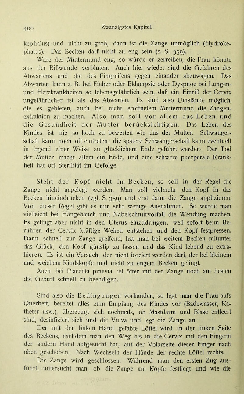 kephalus) und nicht zu groß, dann ist die Zange unmöglich (Hydroke- phalus). Das Becken darf nicht zu eng sein (s. S. 359). Wäre der Muttermund eng, so würde er zerreißen, die Frau könnte aus der Rißwunde verbluten. Auch hier wieder sind die Gefahren des Abwartens und die des Eingreifens gegen einander abzuwägen. Das Abwarten kann z. B. bei Fieber oder Eklampsie oder Dyspnoe bei Lungen- und Herzkrankheiten so lebensgefährlich sein, daß ein Einriß der Cervix ungefährlicher ist als das Abwarten. Es sind also Umstände möglich, die es gebieten, auch bei nicht eröffnetem Muttermund die Zangen- extraktion zu machen. Also man soll vor allem das Leben und die Gesundheit der Mutter berücksichtigen. Das Leben des Kindes ist nie so hoch zu bewerten wie das der Mutter. Schwanger- schaft kann noch oft eintreten; die spätere Schwangerschaft kann eventuell in irgend einer Weise zu glücklichem Ende geführt werden- Der Tod der Mutter macht allem ein Ende, und eine schwere puerperale Krank- heit hat oft Sterilität im Gefolge. Steht der Kopf nicht im Becken, so soll in der Regel die Zange nicht angelegt werden. Man soll vielmehr den Kopf in das Becken hineindrücken (vgl. S. 35g) und erst dann die Zange applizieren. Von dieser Regel gibt es nur sehr wenige Ausnahmen. So würde man vielleicht bei Hängebauch und Nabelschnurvorfall die Wendung machen. Es gelingt aber nicht in den Uterus einzudringen, weil sofort beim Be- rühren der Cervix kräftige Wehen entstehen und den Kopf festpressen. Dann schnell zur Zange greifend, hat man bei weitem Becken mitunter das Glück, den Kopf günstig zu fassen und das Kind lebend zu extra- hieren. Es ist ein Versuch, der nicht forciert werden darf, der bei kleinem und weichem Kindskopfe und nicht zu engem Becken gelingt. Auch bei Placenta praevia ist öfter mit der Zange noch am besten die Geburt schnell zu beendigen. Sind ajso die Bedingungen vorhanden, so legt man die Frau aufs Querbett, bereitet alles zum Empfang des Kindes vor (Badewasser, Ka- theter usw.), überzeugt sich nochmals, ob Mastdarm und Blase entleert sind, desinfiziert sich und die Vulva und legt die Zange an. Der mit der linken Hand gefaßte Löffel wird in der linken Seite des Beckens, nachdem man den Weg bis in die Cervix mit den Fingern der andern Hand aufgesucht hat, auf der Volarseite dieser Finger nach oben geschoben. Nach Wechseln der Hände der rechte Löffel rechts. Die Zange wird geschlossen. Während man den ersten Zug aus- führt, untersucht man, ob die Zange am Kopfe festliegt und wie die