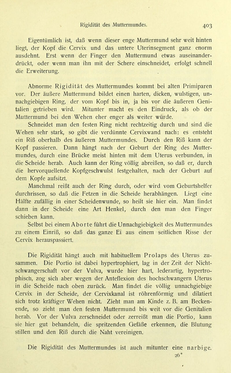 Eigentümlich ist, daß wenn dieser enge Muttermund sehr weit hinten liegt, der Kopf die Cervix und das untere Uterinsegment ganz enorm ausdehnt. Erst wenn der Finger den Muttermund etwas auseinander- drückt, oder wenn man ihn mit der Schere einschneidet, erfolgt schnell die Erweiterung. Abnorme Rigidität des Muttermundes kommt bei alten Primiparen vor. Der äußere Muttermund bildet einen harten, dicken, wulstigen, un- nachgiebigen Ring, der vom Kopf bis in, ja bis vor die äußeren Geni- talien getrieben wird. Mitunter macht es den Eindruck, als ob der Muttermund bei den Wehen eher enger als weiter wüi de. Schneidet man den festen Ring nicht rechtzeitig durch und sind die Wehen sehr stark, so gibt die verdünnte Cervixwand nach: es entsteht ein Riß oberhalb des äußeren Muttermundes. Durch den Riß kann der Kopf passieren. Dann hängt nach der Geburt der Ring des Mutter- mundes, durch eine Brücke meist hinten mit dem Uterus verbunden, in die Scheide herab. Auch kann der Ring völlig abreißen, so daß er, durch die hervorquellende Kopfgeschwulst festgehalten, nach der Geburt auf dem Kopfe aufsitzt. Manchmal reißt auch der Ring durch, oder wird vom Geburtshelfer durchrissen, so daß die Fetzen in die Scheide herabhängen. Liegt eine Hälfte zufällig in einer Scheidenwunde, so heilt sie hier ein. Man findet dann in der Scheide eine Art Henkel, durch den man den Finger schieben kann. Selbst bei einem Aborte führt die Unnachgiebigkeit des Muttermundes zu einem Einriß, so daß das ganze Ei aus einem seitlichen Risse der Cervix herauspassiert. Die Rigidität hängt auch mit habituellem Prolaps des Uterus zu- sammen. Die Portio ist dabei hypertrophiert, lag in der Zeit der Nicht- schwangerschaft vor der Vulva, wurde hier hart, lederartig, hypertro- phisch, zog sich aber wegen der Anteflexion des hochschwangern Uterus in die Scheide nach oben zurück. Man findet die völlig unnachgiebige Cervix in der Scheide, der Cervixkanal ist röhrenförmig und dilatiert sich trotz kräftiger Wehen nicht. Zieht man am Kinde z. B. am Becken- ende, so zieht man den festen Muttermund bis weit vor die Genitalien herab. Vor der Vulva zerschneidet oder zerreißt man die Portio, kann sie hier gut behandeln, die spritzenden Gefäße erkennen, die Blutung stillen und den Riß durch die Naht vereinigen. Die Rigidität des Muttermundes ist auch mitunter eine narbige. 26*