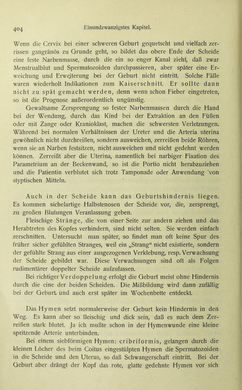 Wenn die Cervix bei einer schweren Geburt gequetscht und vielfach zer- rissen gangränös zu Grunde geht, so bildet das obere Ende der Scheide eine feste Narbenmasse, durch die ein so enger Kanal zieht, daß zwar Menstrualblut und Spermatozoiden durchpassieren, aber später eine Er- weichung und Erweiterung bei der Geburt nicht eintritt. Solche Fälle waren wiederholt Indikationen zum Kaiserschnitt. Er sollte dann nicht zu spät gemacht werden, denn wenn schon Fieber eingetreten, so ist die Prognose außerordentlich ungünstig. Gewaltsame Zersprengung so fester Narbenmassen durch die Hand bei der Wendung, durch das Kind bei der Extraktion an den Füßen oder mit Zange oder Kranioklast, machen die schwersten Verletzungen. Während bei normalen Verhältnissen der Ureter und die Arteria uterina gewöhnlich nicht durchreißen, sondern ausweichen, zerreißen beide Röhren, wenn sie an Narben festsitzen, nicht ausweichen und nicht gedehnt werden können. Zerreißt aber die Uterina, namentlich bei narbiger Fixation des Parametrium an der Beckenwand, so ist die Portio nicht herabzuziehen und die Patientin verblutet sich trotz Tamponade oder Anwendung 'von styptischen Mitteln. Auch in der Scheide kann das Geburtshindernis liegen. Es kommen sichelartige Halbstenosen der Scheide vor, die, zersprengt, zu großen Blutungen Veranlassung geben. Fleischige Stränge, die von einer Seite zur andern ziehen und das Herabtreten des Kopfes verhindern, sind nicht selten. Sie werden einfach zerschnitten. Untersucht man später, so findet man oft keine Spur des früher sicher gefühlten Stranges, weil ein „Strang nicht existierte, sondern der gefühlte Strang aus einer ausgezogenen Verklebung, resp. Verwachsung der Scheide gebildet war. Diese Verwachsungen sind oft als Folgen rudimentärer doppelter Scheide aufzufassen. Bei richtiger Verdoppelung erfolgt die Geburt meist ohne Hindernis durch die eine der beiden Scheiden. Die Mißbildung wird dann zufällig bei der Geburt und auch erst später im Wochenbette entdeckt. Das Hymen setzt normalerweise der Geburt kein Hindernis in den Weg. Es kann aber so fleischig und dick sein, daß es nach dem Zer- reißen stark blutet. Ja ich mußte schon in der Hymenwunde eine kleine spritzende Arterie unterbinden. Bei einem siebförmigen Hymen: cribriformis, gelangen durch die kleinen Löcher des beim Coitus eingestülpten Hymen die Spermatozoiden in die Scheide und den Uterus, so daß Schwangerschaft eintritt. Bei der Geburt aber drängt der Kopf das rote, glatte gedehnte Hymen vor sich