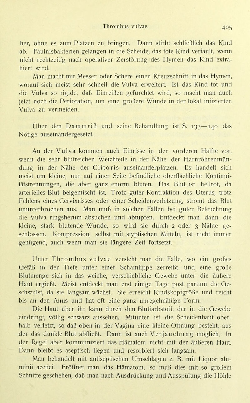Thrombus vulvae. her, ohne es zum Platzen zu bringen. Dann stirbt schließlich das Kind ab. Fäulnisbakterien gelangen in die Scheide, das tote Kind verfault, wenn nicht rechtzeitig nach operativer Zerstörung des Hymen das Kind extra- hiert wird. Man macht mit Messer oder Schere einen Kreuzschnitt in das Hymen, worauf sich meist sehr schnell die Vulva erweitert. Ist das Kind tot und die Vulva so rigide, daß Einreißen gefürchtet wird, so macht man auch jetzt noch die Perforation, um eine größere Wunde in der lokal infizierten Vulva zu vermeiden. Über den Dammriß und seine Behandlung ist S. 133—140 das Nötige auseinandergesetzt. An der Vulva kommen auch Einrisse in der vorderen Hälfte vor, wenn die sehr blutreichen Weichteile in der Nähe der Harnröhrenmün- dung in der Nähe der Clitoris auseinanderplatzen. Es handelt sich meist um kleine, nur auf einer Seite befindliche oberflächliche Kontinui- tätstrennungen, die aber ganz enorm bluten. Das Blut ist hellrot, da arterielles Blut beigemischt ist. Trotz guter Kontraktion des Uterus, trotz Fehlens eines Cervixrisses oder einer Scheidenverletzung, strömt das Blut ununterbrochen aus. Man muß in solchen Fällen bei guter Beleuchtung die Vulva ringsherum absuchen und abtupfen. Entdeckt man dann die kleine, stark blutende Wunde, so wird sie durch 2 oder 3 Nähte ge- schlossen. Kompression, selbst mit styptischen Mitteln, ist nicht immer genügend, auch wenn man sie längere Zeit fortsetzt. Unter Thrombus vulvae versteht man die Fälle, wo ein großes Gefäß in der Tiefe unter einer Schamlippe zerreißt und eine große Blutmenge sich in das weiche, verschiebliche Gewebe unter die äußere Haut ergießt. Meist entdeckt man erst einige Tage post partum die Ge- schwulst, da sie langsam wächst. Sie erreicht Kindskopfgröße und reicht bis an den Anus und hat oft eine ganz unregelmäßige Form. Die Haut über ihr kann durch den Blutfarbstoff, der in die Gewebe eindringt, völlig schwarz aussehen. Mitunter ist die Scheidenhaut ober- halb verletzt, so daß oben in der Vagina eine kleine Öffnung besteht, aus der das dunkle Blut abfließt. Dann ist auch Verjauchung möglich. In der Regel aber kommuniziert das Hämatom nicht mit der äußeren Haut. Dann bleibt es aseptisch liegen und resorbiert sich langsam. Man behandelt mit antiseptischen Umschlägen z. B. mit Liquor alu- minii acetici. Eröffnet man das Hämatom, so muß dies mit so großem Schnitte geschehen, daß man nach Ausdrückung und Ausspülung die Höhle