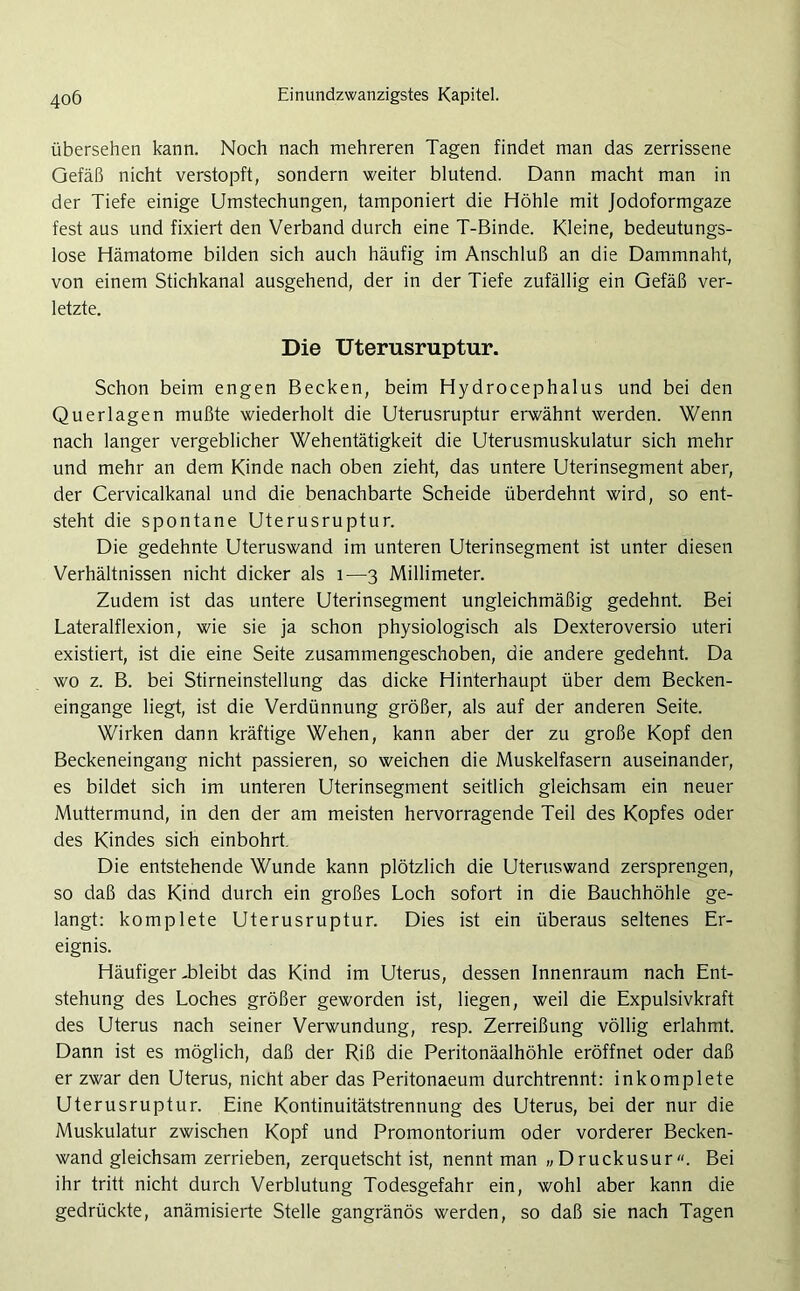 übersehen kann. Noch nach mehreren Tagen findet man das zerrissene Gefäß nicht verstopft, sondern weiter blutend. Dann macht man in der Tiefe einige Umstechungen, tamponiert die Höhle mit Jodoformgaze fest aus und fixiert den Verband durch eine T-Binde. Kleine, bedeutungs- lose Hämatome bilden sich auch häufig im Anschluß an die Dammnaht, von einem Stichkanal ausgehend, der in der Tiefe zufällig ein Gefäß ver- letzte. Die Uterusruptur. Schon beim engen Becken, beim Hydrocephalus und bei den Querlagen mußte wiederholt die Uterusruptur erwähnt werden. Wenn nach langer vergeblicher Wehentätigkeit die Uterusmuskulatur sich mehr und mehr an dem Kinde nach oben zieht, das untere Uterinsegment aber, der Cervicalkanal und die benachbarte Scheide überdehnt wird, so ent- steht die spontane Uterusruptur. Die gedehnte Uteruswand im unteren Uterinsegment ist unter diesen Verhältnissen nicht dicker als 1—3 Millimeter. Zudem ist das untere Uterinsegment ungleichmäßig gedehnt. Bei Lateralflexion, wie sie ja schon physiologisch als Dexteroversio uteri existiert, ist die eine Seite zusammengeschoben, die andere gedehnt. Da wo z. B. bei Stirneinstellung das dicke Hinterhaupt über dem Becken- eingange liegt, ist die Verdünnung größer, als auf der anderen Seite. Wirken dann kräftige Wehen, kann aber der zu große Kopf den Beckeneingang nicht passieren, so weichen die Muskelfasern auseinander, es bildet sich im unteren Uterinsegment seitlich gleichsam ein neuer Muttermund, in den der am meisten hervorragende Teil des Kopfes oder des Kindes sich einbohrt. Die entstehende Wunde kann plötzlich die Uteruswand zersprengen, so daß das Kind durch ein großes Loch sofort in die Bauchhöhle ge- langt: komplete Uterusruptur. Dies ist ein überaus seltenes Er- eignis. Häufiger -bleibt das Kind im Uterus, dessen Innenraum nach Ent- stehung des Loches größer geworden ist, liegen, weil die Expulsivkraft des Uterus nach seiner Verwundung, resp. Zerreißung völlig erlahmt. Dann ist es möglich, daß der Riß die Peritonäalhöhle eröffnet oder daß er zwar den Uterus, nicht aber das Peritonaeum durchtrennt: inkomplete Uterusruptur. Eine Kontinuitätstrennung des Uterus, bei der nur die Muskulatur zwischen Kopf und Promontorium oder vorderer Becken- wand gleichsam zerrieben, zerquetscht ist, nennt man „Druckusur«. Bei ihr tritt nicht durch Verblutung Todesgefahr ein, wohl aber kann die gedrückte, anämisierte Stelle gangränös werden, so daß sie nach Tagen