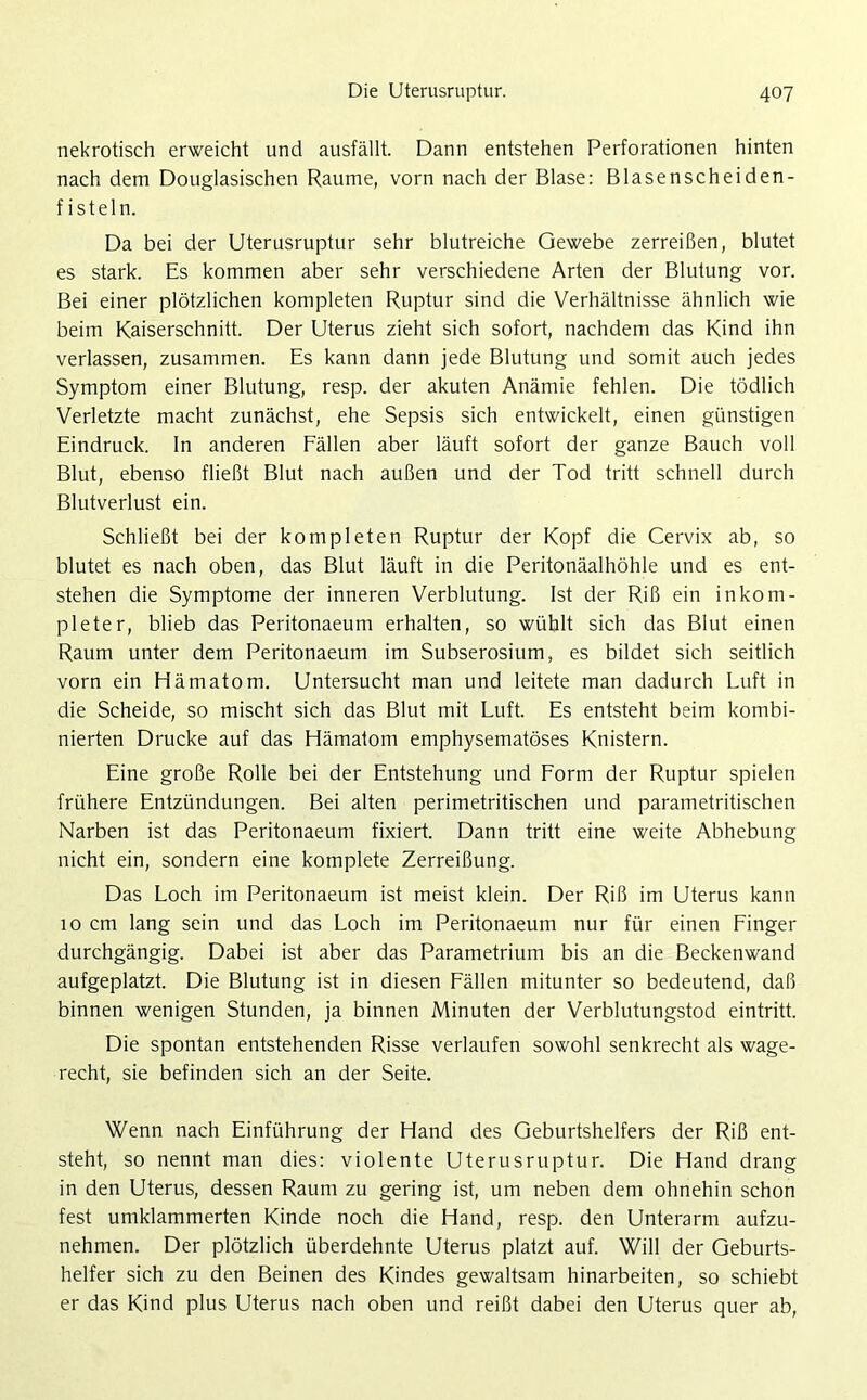 nekrotisch erweicht und ausfällt. Dann entstehen Perforationen hinten nach dem Douglasischen Raume, vorn nach der Blase: Blasenscheiden- fisteln. Da bei der Uterusruptur sehr blutreiche Gewebe zerreißen, blutet es stark. Es kommen aber sehr verschiedene Arten der Blutung vor. Bei einer plötzlichen kompleten Ruptur sind die Verhältnisse ähnlich wie beim Kaiserschnitt. Der Uterus zieht sich sofort, nachdem das Kind ihn verlassen, zusammen. Es kann dann jede Blutung und somit auch jedes Symptom einer Blutung, resp. der akuten Anämie fehlen. Die tödlich Verletzte macht zunächst, ehe Sepsis sich entwickelt, einen günstigen Eindruck. In anderen Fällen aber läuft sofort der ganze Bauch voll Blut, ebenso fließt Blut nach außen und der Tod tritt schnell durch Blutverlust ein. Schließt bei der kompleten Ruptur der Kopf die Cervix ab, so blutet es nach oben, das Blut läuft in die Peritonäalhöhle und es ent- stehen die Symptome der inneren Verblutung. Ist der Riß ein inkom- pleter, blieb das Peritonaeum erhalten, so wühlt sich das Blut einen Raum unter dem Peritonaeum im Subserosium, es bildet sich seitlich vorn ein Hämatom. Untersucht man und leitete man dadurch Luft in die Scheide, so mischt sich das Blut mit Luft. Es entsteht beim kombi- nierten Drucke auf das Hämatom emphysematoses Knistern. Eine große Rolle bei der Entstehung und Form der Ruptur spielen frühere Entzündungen. Bei alten perimetritischen und parametritischen Narben ist das Peritonaeum fixiert. Dann tritt eine weite Abhebung nicht ein, sondern eine komplete Zerreißung. Das Loch im Peritonaeum ist meist klein. Der Riß im Uterus kann 10 cm lang sein und das Loch im Peritonaeum nur für einen Finger durchgängig. Dabei ist aber das Parametrium bis an die Beckenwand aufgeplatzt. Die Blutung ist in diesen Fällen mitunter so bedeutend, daß binnen wenigen Stunden, ja binnen Minuten der Verblutungstod eintritt. Die spontan entstehenden Risse verlaufen sowohl senkrecht als wage- recht, sie befinden sich an der Seite. Wenn nach Einführung der Hand des Geburtshelfers der Riß ent- steht, so nennt man dies: violente Uterusruptur. Die Hand drang in den Uterus, dessen Raum zu gering ist, um neben dem ohnehin schon fest umklammerten Kinde noch die Hand, resp. den Unterarm aufzu- nehmen. Der plötzlich überdehnte Uterus platzt auf. Will der Geburts- helfer sich zu den Beinen des Kindes gewaltsam hinarbeiten, so schiebt er das Kind plus Uterus nach oben und reißt dabei den Uterus quer ab,