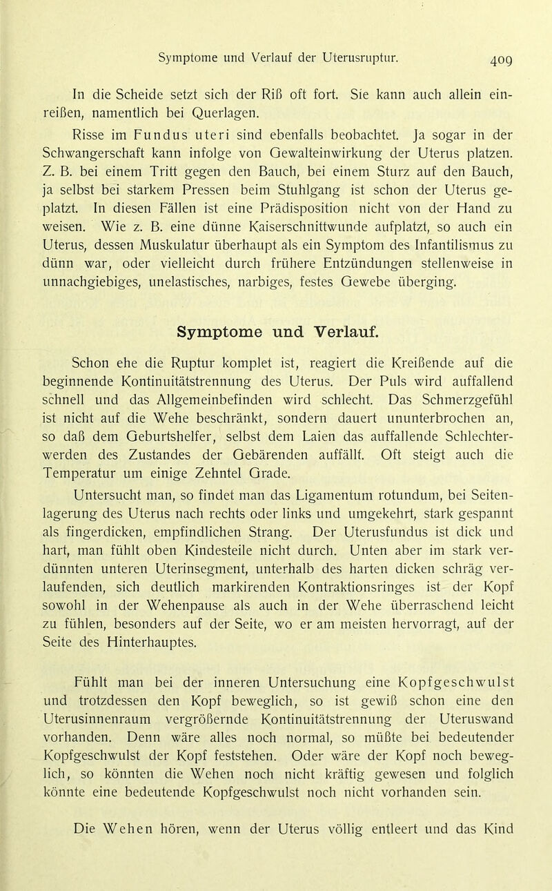 Symptome und Verlauf der Uterusruptur. In die Scheide setzt sich der Riß oft fort. Sie kann auch allein ein- reißen, namentlich bei Querlagen. Risse im Fundus uteri sind ebenfalls beobachtet. Ja sogar in der Schwangerschaft kann infolge von Gewalteinwirkung der Uterus platzen. Z. B. bei einem Tritt gegen den Bauch, bei einem Sturz auf den Bauch, ja selbst bei starkem Pressen beim Stuhlgang ist schon der Uterus ge- platzt. In diesen Fällen ist eine Prädisposition nicht von der Hand zu weisen. Wie z. B. eine dünne Kaiserschnittwunde aufplatzt, so auch ein Uterus, dessen Muskulatur überhaupt als ein Symptom des Infantilismus zu dünn war, oder vielleicht durch frühere Entzündungen stellenweise in unnachgiebiges, unelastisches, narbiges, festes Gewebe überging. Symptome und Verlauf. Schon ehe die Ruptur komplet ist, reagiert die Kreißende auf die beginnende Kontinuitätstrennung des Uterus. Der Puls wird auffallend schnell und das Allgemeinbefinden wird schlecht. Das Schmerzgefühl ist nicht auf die Wehe beschränkt, sondern dauert ununterbrochen an, so daß dem Geburtshelfer, selbst dem Laien das auffallende Schlechter- werden des Zustandes der Gebärenden auffällf. Oft steigt auch die Temperatur um einige Zehntel Grade. Untersucht man, so findet man das Ligamentum rotundum, bei Seiten- lagerung des Uterus nach rechts oder links und umgekehrt, stark gespannt als fingerdicken, empfindlichen Strang. Der Uterusfundus ist dick und hart, man fühlt oben Kindesteile nicht durch. Unten aber im stark ver- dünnten unteren Uterinsegment, unterhalb des harten dicken schräg ver- laufenden, sich deutlich markirenden Kontraktionsringes ist der Kopf sowohl in der Wehenpause als auch in der Wehe überraschend leicht zu fühlen, besonders auf der Seite, wo er am meisten hervorragt, auf der Seite des Hinterhauptes. Fühlt man bei der inneren Untersuchung eine Kopfgeschwulst und trotzdessen den Kopf beweglich, so ist gewiß schon eine den Uterusinnenraum vergrößernde Kontinuitätstrennung der Uteruswand vorhanden. Denn wäre alles noch normal, so müßte bei bedeutender Kopfgeschwulst der Kopf feststehen. Oder wäre der Kopf noch beweg- lich, so könnten die Wehen noch nicht kräftig gewesen und folglich könnte eine bedeutende Kopfgeschwulst noch nicht vorhanden sein. Die Wehen hören, wenn der Uterus völlig entleert und das Kind