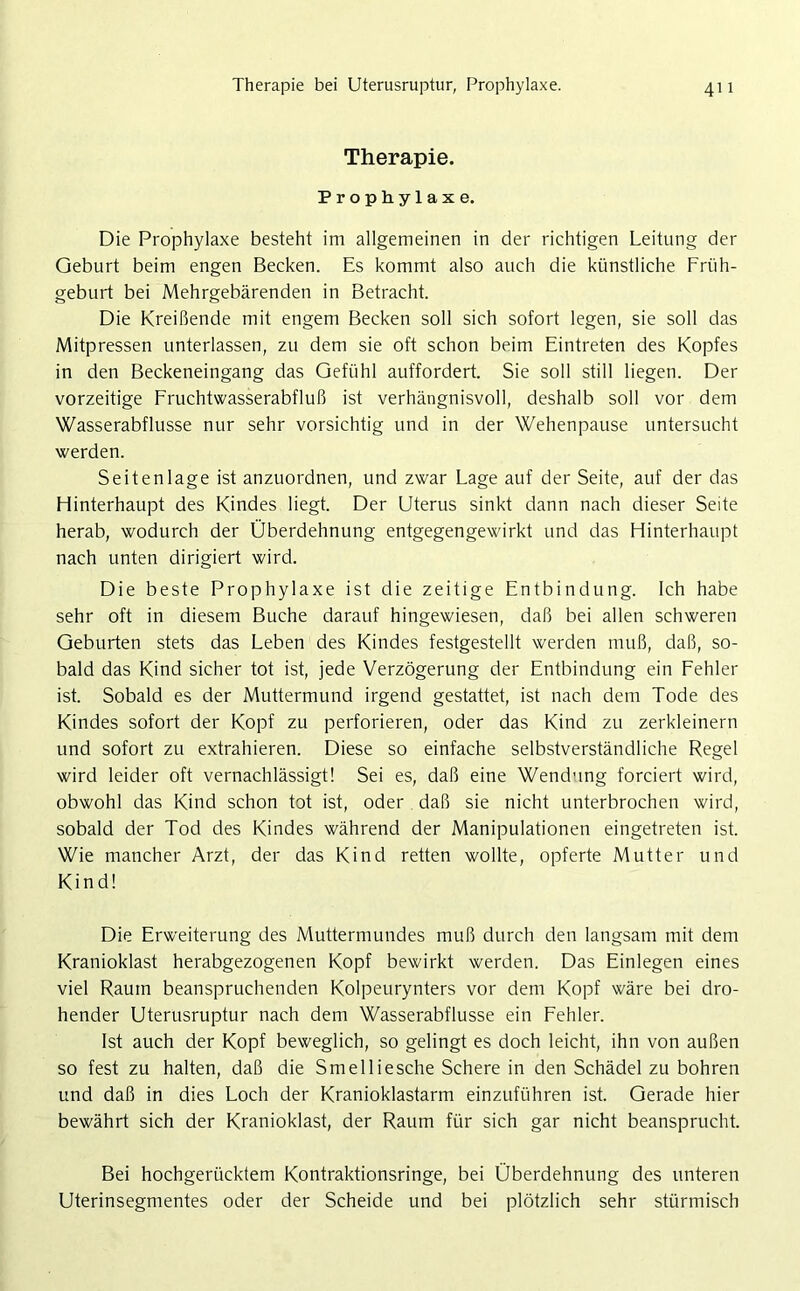 Therapie bei Uterusruptur, Prophylaxe. Therapie. Prophylaxe. Die Prophylaxe besteht im allgemeinen in der richtigen Leitung der Geburt beim engen Becken. Es kommt also auch die künstliche Früh- geburt bei Mehrgebärenden in Betracht. Die Kreißende mit engem Becken soll sich sofort legen, sie soll das Mitpressen unterlassen, zu dem sie oft schon beim Eintreten des Kopfes in den Beckeneingang das Gefühl auffordert. Sie soll still liegen. Der vorzeitige Fruchtwasserabfluß ist verhängnisvoll, deshalb soll vor dem Wasserabflüsse nur sehr vorsichtig und in der Wehenpause untersucht werden. Seiten läge ist anzuordnen, und zwar Lage auf der Seite, auf der das Hinterhaupt des Kindes liegt. Der Uterus sinkt dann nach dieser Seite herab, wodurch der Überdehnung entgegengewirkt und das Hinterhaupt nach unten dirigiert wird. Die beste Prophylaxe ist die zeitige Entbindung. Ich habe sehr oft in diesem Buche darauf hingewiesen, daß bei allen schweren Geburten stets das Leben des Kindes festgestellt werden muß, daß, so- bald das Kind sicher tot ist, jede Verzögerung der Entbindung ein Fehler ist. Sobald es der Muttermund irgend gestattet, ist nach dem Tode des Kindes sofort der Kopf zu perforieren, oder das Kind zu zerkleinern und sofort zu extrahieren. Diese so einfache selbstverständliche Regel wird leider oft vernachlässigt! Sei es, daß eine Wendung forciert wird, obwohl das Kind schon tot ist, oder daß sie nicht unterbrochen wird, sobald der Tod des Kindes während der Manipulationen eingetreten ist. Wie mancher Arzt, der das Kind retten wollte, opferte Mutter und Kind! Die Erweiterung des Muttermundes muß durch den langsam mit dem Kranioklast herabgezogenen Kopf bewirkt werden. Das Einlegen eines viel Raum beanspruchenden Kolpeurynters vor dem Kopf wäre bei dro- hender Uterusruptur nach dem Wasserabflüsse ein Fehler. Ist auch der Kopf beweglich, so gelingt es doch leicht, ihn von außen so fest zu halten, daß die Smelliesche Schere in den Schädel zu bohren und daß in dies Loch der Kranioklastarm einzuführen ist. Gerade hier bewährt sich der Kranioklast, der Raum für sich gar nicht beansprucht. Bei hochgerücktem Kontraktionsringe, bei Überdehnung des unteren Uterinsegmentes oder der Scheide und bei plötzlich sehr stürmisch
