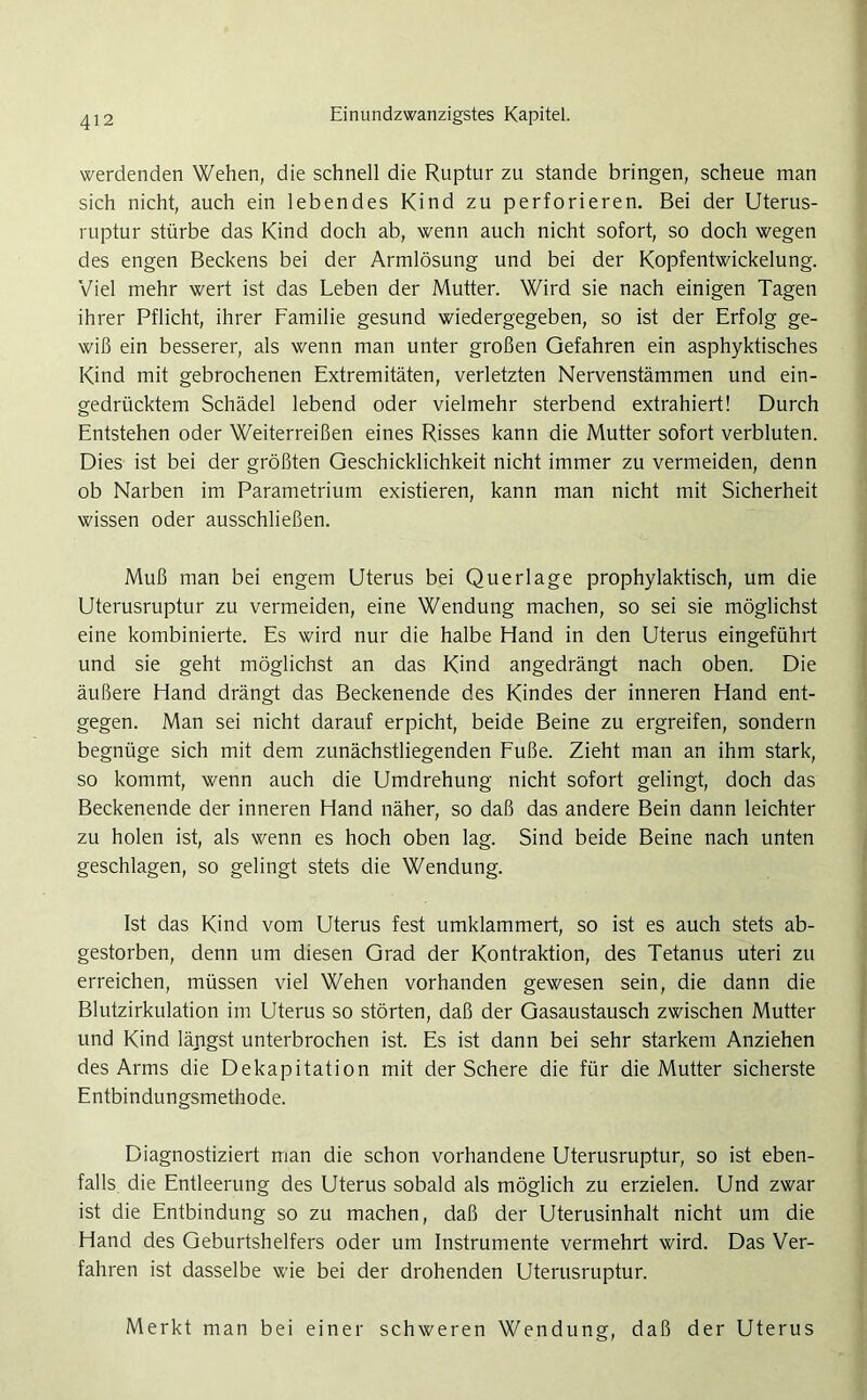 werdenden Wehen, die schnell die Ruptur zu stände bringen, scheue man sich nicht, auch ein lebendes Kind zu perforieren. Bei der Uterus- ruptur stürbe das Kind doch ab, wenn auch nicht sofort, so doch wegen des engen Beckens bei der Armlösung und bei der Kopfentwickelung. Viel mehr wert ist das Leben der Mutter. Wird sie nach einigen Tagen ihrer Pflicht, ihrer Familie gesund wiedergegeben, so ist der Erfolg ge- wiß ein besserer, als wenn man unter großen Gefahren ein asphyktisches Kind mit gebrochenen Extremitäten, verletzten Nervenstämmen und ein- gedrücktem Schädel lebend oder vielmehr sterbend extrahiert! Durch Entstehen oder Weiterreißen eines Risses kann die Mutter sofort verbluten. Dies ist bei der größten Geschicklichkeit nicht immer zu vermeiden, denn ob Narben im Parametrium existieren, kann man nicht mit Sicherheit wissen oder ausschließen. Muß man bei engem Uterus bei Querlage prophylaktisch, um die Uterusruptur zu vermeiden, eine Wendung machen, so sei sie möglichst eine kombinierte. Es wird nur die halbe Hand in den Uterus eingeführt und sie geht möglichst an das Kind angedrängt nach oben. Die äußere Hand drängt das Beckenende des Kindes der inneren Hand ent- gegen. Man sei nicht darauf erpicht, beide Beine zu ergreifen, sondern begnüge sich mit dem zunächstliegenden Fuße. Zieht man an ihm stark, so kommt, wenn auch die Umdrehung nicht sofort gelingt, doch das Beckenende der inneren Hand näher, so daß das andere Bein dann leichter zu holen ist, als wenn es hoch oben lag. Sind beide Beine nach unten geschlagen, so gelingt stets die Wendung. Ist das Kind vom Uterus fest umklammert, so ist es auch stets ab- gestorben, denn um diesen Grad der Kontraktion, des Tetanus uteri zu erreichen, müssen viel Wehen vorhanden gewesen sein, die dann die Blutzirkulation im Uterus so störten, daß der Gasaustausch zwischen Mutter und Kind längst unterbrochen ist. Es ist dann bei sehr starkem Anziehen des Arms die Dekapitation mit der Schere die für die Mutter sicherste Entbindungsmethode. Diagnostiziert man die schon vorhandene Uterusruptur, so ist eben- falls die Entleerung des Uterus sobald als möglich zu erzielen. Und zwar ist die Entbindung so zu machen, daß der Uterusinhalt nicht um die Hand des Geburtshelfers oder um Instrumente vermehrt wird. Das Ver- fahren ist dasselbe wie bei der drohenden Uterusruptur. Merkt man bei einer schweren Wendung, daß der Uterus