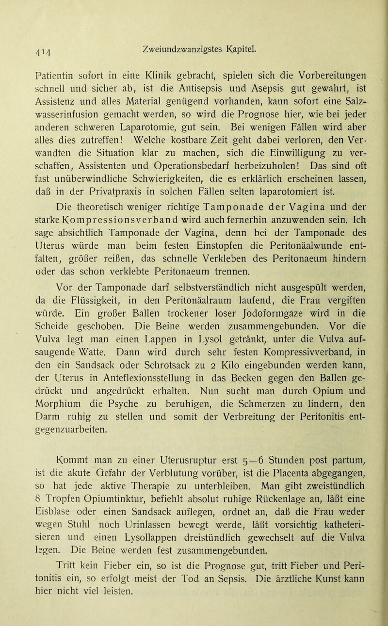 4H Patientin sofort in eine Klinik gebracht, spielen sich die Vorbereitungen schnell und sicher ab, ist die Antisepsis und Asepsis gut gewahrt, ist Assistenz und alles Material genügend vorhanden, kann sofort eine Salz- wasserinfusion gemacht werden, so wird die Prognose hier, wie bei jeder anderen schweren Laparotomie, gut sein. Bei wenigen Fällen wird aber alles dies zutreffen! Welche kostbare Zeit geht dabei verloren, den Ver- wandten die Situation klar zu machen, sich die Einwilligung zu ver- schaffen, Assistenten und Operationsbedarf herbeizuholen! Das sind oft fast unüberwindliche Schwierigkeiten, die es erklärlich erscheinen lassen, daß in der Privatpraxis in solchen Fällen selten laparotomiert ist. Die theoretisch weniger richtige Tamponade der Vagina und der starke Kompressionsverband wird auch fernerhin anzuwenden sein. Ich sage absichtlich Tamponade der Vagina, denn bei der Tamponade des Uterus würde man beim festen Einstopfen die Peritonäalwunde ent- falten, größer reißen, das schnelle Verkleben des Peritonaeum hindern oder das schon verklebte Peritonaeum trennen. Vor der Tamponade darf selbstverständlich nicht ausgespült werden, da die Flüssigkeit, in den Peritonäalraum laufend, die Frau vergiften würde. Ein großer Ballen trockener loser Jodoformgaze wird in die Scheide geschoben. Die Beine werden zusammengebunden. Vor die Vulva legt man einen Lappen in Lysol getränkt, unter die Vulva auf- saugende Watte. Dann wird durch sehr festen Kompressivverband, in den ein Sandsack oder Schrotsack zu 2 Kilo eingebunden werden kann, der Uterus in Anteflexionsstellung in das Becken gegen den Ballen ge- drückt und angedrückt erhalten. Nun sucht man durch Opium und Morphium die Psyche zu beruhigen, die Schmerzen zu lindern, den Darm ruhig zu stellen und somit der Verbreitung der Peritonitis ent- gegenzuarbeiten. Kommt man zu einer Uterusruptur erst 5—6 Stunden post partum, ist die akute Gefahr der Verblutung vorüber, ist die Placenta abgegangen, so hat jede aktive Therapie zu unterbleiben. Man gibt zweistündlich 8 Tropfen Opiumtinktur, befiehlt absolut ruhige Rückenlage an, läßt eine Eisblase oder einen Sandsack auflegen, ordnet an, daß die Frau weder wegen Stuhl noch Urinlassen bewegt werde, läßt vorsichtig katheteri- sieren und einen Lysollappen dreistündlich gewechselt auf die Vulva legen. Die Beine werden fest zusammengebunden. Tritt kein Fieber ein, so ist die Prognose gut, tritt Fieber und Peri- tonitis ein, so erfolgt meist der Tod an Sepsis. Die ärztliche Kunst kann hier nicht viel leisten.