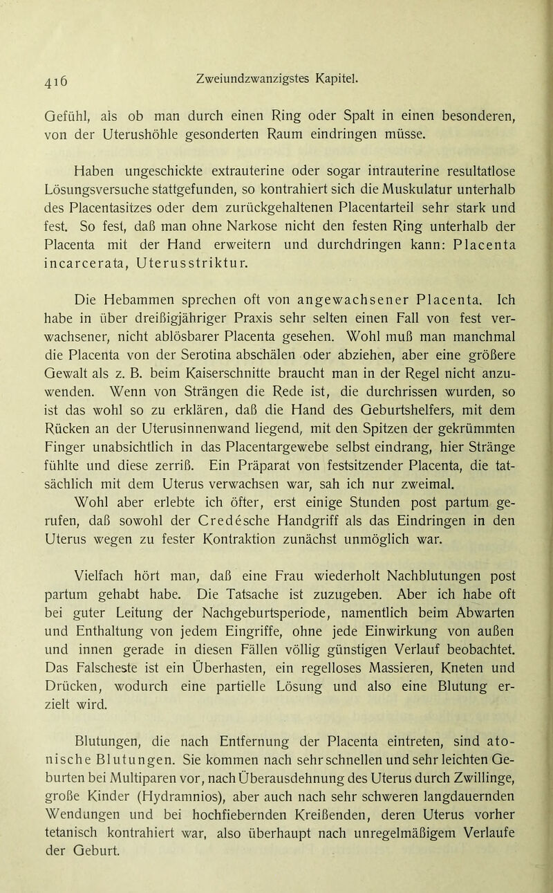 Gefühl, als ob man durch einen Ring oder Spalt in einen besonderen, von der Uterushöhle gesonderten Raum eindringen müsse. Haben ungeschickte extrauterine oder sogar intrauterine resultatlose Lösungsversuche stattgefunden, so kontrahiert sich die Muskulatur unterhalb des Placentasitzes oder dem zurückgehaltenen Placentarteil sehr stark und fest. So fest, daß man ohne Narkose nicht den festen Ring unterhalb der Placenta mit der Hand erweitern und durchdringen kann: Placenta incarcerata, Uterusstriktur. Die Hebammen sprechen oft von angewachsener Placenta. Ich habe in über dreißigjähriger Praxis sehr selten einen Fall von fest ver- wachsener, nicht ablösbarer Placenta gesehen. Wohl muß man manchmal die Placenta von der Serotina abschälen oder abziehen, aber eine größere Gewalt als z. B. beim Kaiserschnitte braucht man in der Regel nicht anzu- wenden. Wenn von Strängen die Rede ist, die durchrissen wurden, so ist das wohl so zu erklären, daß die Hand des Geburtshelfers, mit dem Rücken an der Uterusinnenwand liegend, mit den Spitzen der gekrümmten Finger unabsichtlich in das Placentargewebe selbst eindrang, hier Stränge fühlte und diese zerriß. Ein Präparat von festsitzender Placenta, die tat- sächlich mit dem Uterus verwachsen war, sah ich nur zweimal. Wohl aber erlebte ich öfter, erst einige Stunden post partum ge- rufen, daß sowohl der Credesche Handgriff als das Eindringen in den Uterus wegen zu fester Kontraktion zunächst unmöglich war. Vielfach hört man, daß eine Frau wiederholt Nachblutungen post partum gehabt habe. Die Tatsache ist zuzugeben. Aber ich habe oft bei guter Leitung der Nachgeburtsperiode, namentlich beim Abwarten und Enthaltung von jedem Eingriffe, ohne jede Einwirkung von außen und innen gerade in diesen Fällen völlig günstigen Verlauf beobachtet. Das Falscheste ist ein Überhasten, ein regelloses Massieren, Kneten und Drücken, wodurch eine partielle Lösung und also eine Blutung er- zielt wird. Blutungen, die nach Entfernung der Placenta eintreten, sind ato- nische Blutungen. Sie kommen nach sehr schnellen und sehr leichten Ge- burten bei Multiparen vor, nach Überausdehnung des Uterus durch Zwillinge, große Kinder (Hydramnios), aber auch nach sehr schweren langdauernden Wendungen und bei hochfiebernden Kreißenden, deren Uterus vorher tetanisch kontrahiert war, also überhaupt nach unregelmäßigem Verlaufe der Geburt.