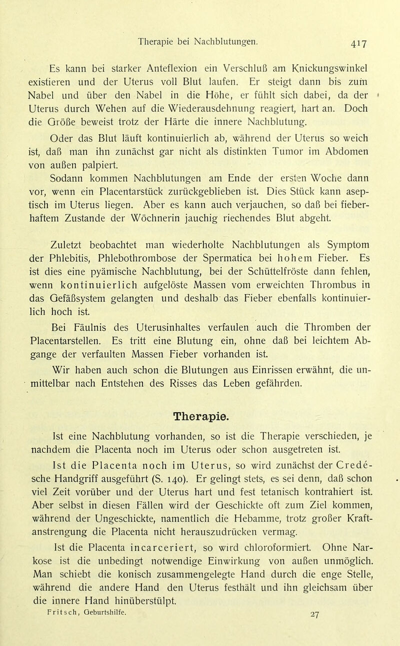Es kann bei starker Anteflexion ein Verschluß am Knickungswinkel existieren und der Uterus voll Blut laufen. Er steigt dann bis zum Nabel und über den Nabel in die Höhe, er fühlt sich dabei, da der ■ Uterus durch Wehen auf die Wiederausdehnung reagiert, hart an. Doch die Größe beweist trotz der Härte die innere Nachblutung. Oder das Blut läuft kontinuierlich ab, während der Uterus so weich ist, daß man ihn zunächst gar nicht als distinkten Tumor im Abdomen von außen palpiert. Sodann kommen Nachblutungen am Ende der ersten Woche dann vor, wenn ein Placentarstück zurückgeblieben ist. Dies Stück kann asep- tisch im Uterus liegen. Aber es kann auch verjauchen, so daß bei fieber- haftem Zustande der Wöchnerin jauchig riechendes Blut abgeht. Zuletzt beobachtet man wiederholte Nachblutungen als Symptom der Phlebitis, Phlebothrombose der Spermatica bei hohem Fieber. Es ist dies eine pyämische Nachblutung, bei der Schüttelfröste dann fehlen, wenn kontinuierlich aufgelöste Massen vom erweichten Thrombus in das Gefäßsystem gelangten und deshalb das Fieber ebenfalls kontinuier- lich hoch ist. Bei Fäulnis des Uterusinhaltes verfaulen auch die Thromben der Placentarstellen. Es tritt eine Blutung ein, ohne daß bei leichtem Ab- gänge der verfaulten Massen Fieber vorhanden ist. Wir haben auch schon die Blutungen aus Einrissen erwähnt, die un- mittelbar nach Entstehen des Risses das Leben gefährden. Therapie. Ist eine Nachblutung vorhanden, so ist die Therapie verschieden, je nachdem die Placenta noch im Uterus oder schon ausgetreten ist. Ist die Placenta noch im Uterus, so wird zunächst der Crede- sche Handgriff ausgeführt (S. 140). Er gelingt stets, es sei denn, daß schon viel Zeit vorüber und der Uterus hart und fest tetanisch kontrahiert ist. Aber selbst in diesen Fällen wird der Geschickte oft zum Ziel kommen, während der Ungeschickte, namentlich die Hebamme, trotz großer Kraft- anstrengung die Placenta nicht herauszudrücken vermag. Ist die Placenta incarceriert, so wird chloroformiert. Ohne Nar- kose ist die unbedingt notwendige Einwirkung von außen unmöglich. Man schiebt die konisch zusammengelegte Hand durch die enge Stelle, während die andere Hand den Uterus festhält und ihn gleichsam über die innere Hand hinüberstülpt. Fritsch, Geburtshilfe. 27