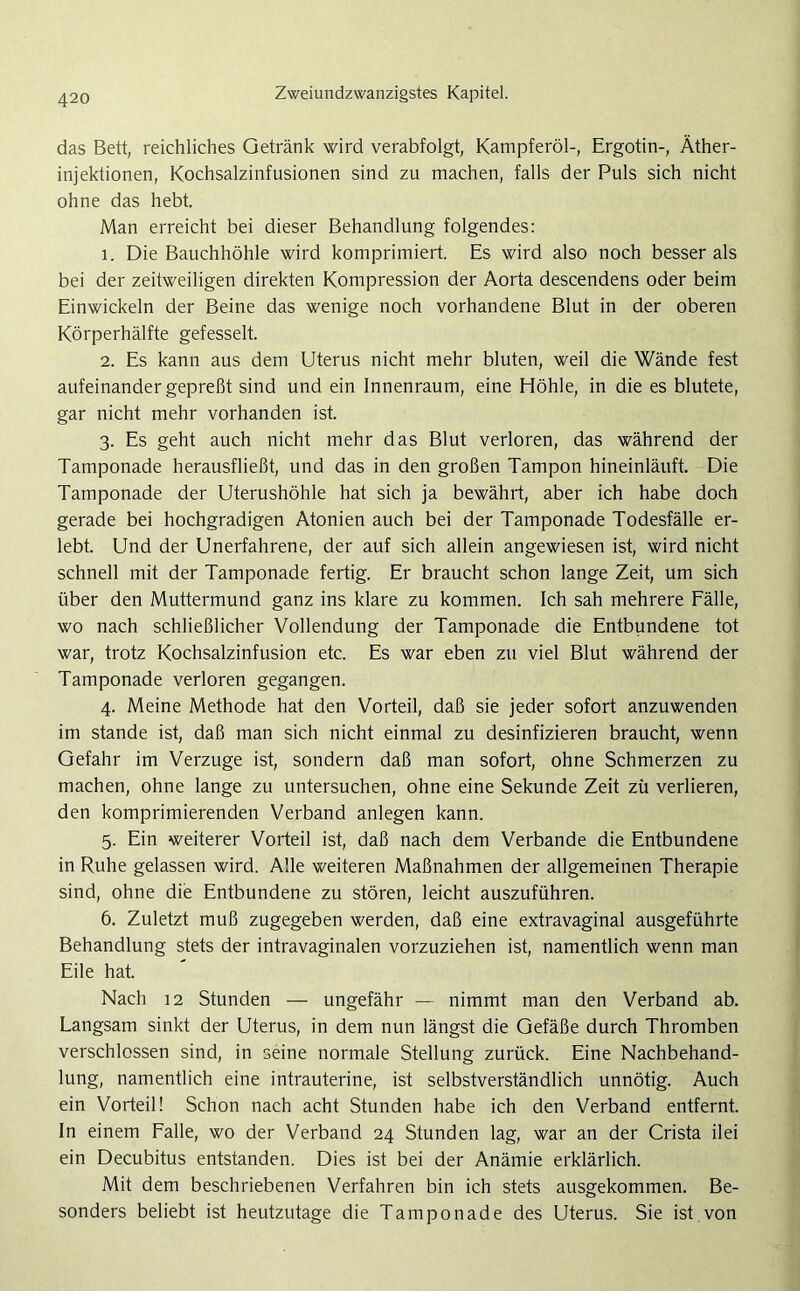 das Bett, reichliches Getränk wird verabfolgt, Kampferöl-, Ergotin-, Äther- injektionen, Kochsalzinfusionen sind zu machen, falls der Puls sich nicht ohne das hebt. Man erreicht bei dieser Behandlung folgendes: 1. Die Bauchhöhle wird komprimiert. Es wird also noch besser als bei der zeitweiligen direkten Kompression der Aorta descendens oder beim Einwickeln der Beine das wenige noch vorhandene Blut in der oberen Körperhälfte gefesselt. 2. Es kann aus dem Uterus nicht mehr bluten, weil die Wände fest aufeinander gepreßt sind und ein Innenraum, eine Höhle, in die es blutete, gar nicht mehr vorhanden ist. 3. Es geht auch nicht mehr das Blut verloren, das während der Tamponade herausfließt, und das in den großen Tampon hineinläuft. Die Tamponade der Uterushöhle hat sich ja bewährt, aber ich habe doch gerade bei hochgradigen Atonien auch bei der Tamponade Todesfälle er- lebt. Und der Unerfahrene, der auf sich allein angewiesen ist, wird nicht schnell mit der Tamponade fertig. Er braucht schon lange Zeit, um sich über den Muttermund ganz ins klare zu kommen. Ich sah mehrere Fälle, wo nach schließlicher Vollendung der Tamponade die Entbundene tot war, trotz Kochsalzinfusion etc. Es war eben zu viel Blut während der Tamponade verloren gegangen. 4. Meine Methode hat den Vorteil, daß sie jeder sofort anzuwenden im stände ist, daß man sich nicht einmal zu desinfizieren braucht, wenn Gefahr im Verzüge ist, sondern daß man sofort, ohne Schmerzen zu machen, ohne lange zu untersuchen, ohne eine Sekunde Zeit zü verlieren, den komprimierenden Verband anlegen kann. 5. Ein weiterer Vorteil ist, daß nach dem Verbände die Entbundene in Ruhe gelassen wird. Alle weiteren Maßnahmen der allgemeinen Therapie sind, ohne die Entbundene zu stören, leicht auszuführen. 6. Zuletzt muß zugegeben werden, daß eine extravaginal ausgeführte Behandlung stets der intravaginalen vorzuziehen ist, namentlich wenn man Eile hat. Nach 12 Stunden — ungefähr — nimmt man den Verband ab. Langsam sinkt der Uterus, in dem nun längst die Gefäße durch Thromben verschlossen sind, in seine normale Stellung zurück. Eine Nachbehand- lung, namentlich eine intrauterine, ist selbstverständlich unnötig. Auch ein Vorteil! Schon nach acht Stunden habe ich den Verband entfernt. In einem Falle, wo der Verband 24 Stunden lag, war an der Crista ilei ein Decubitus entstanden. Dies ist bei der Anämie erklärlich. Mit dem beschriebenen Verfahren bin ich stets ausgekommen. Be- sonders beliebt ist heutzutage die Tamponade des Uterus. Sie ist von