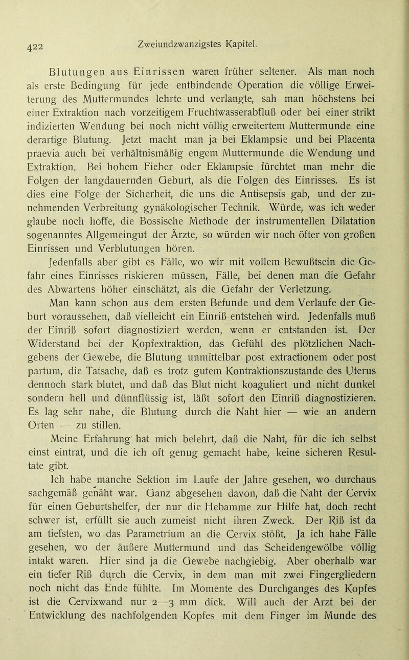 Blutungen aus Einrissen waren früher seltener. Als man noch als erste Bedingung für jede entbindende Operation die völlige Erwei- terung des Muttermundes lehrte und verlangte, sah man höchstens bei einer Extraktion nach vorzeitigem Fruchtwasserabfluß oder bei einer strikt indizierten Wendung bei noch nicht völlig erweitertem Muttermunde eine derartige Blutung. Jetzt macht man ja bei Eklampsie und bei Placenta praevia auch bei verhältnismäßig engem Muttermunde die Wendung und Extraktion. Bei hohem Fieber oder Eklampsie fürchtet man mehr die Folgen der langdauernden Geburt, als die Folgen des Einrisses. Es ist dies eine Folge der Sicherheit, die uns die Antisepsis gab, und der zu- nehmenden Verbreitung gynäkologischer Technik. Würde, was ich weder glaube noch hoffe, die Bossische Methode der instrumenteilen Dilatation sogenanntes Allgemeingut der Ärzte, so würden wir noch öfter von großen Einrissen und Verblutungen hören. Jedenfalls aber gibt es Fälle, wo wir mit vollem Bewußtsein die Ge- fahr eines Einrisses riskieren müssen, Fälle, bei denen man die Gefahr des Abwartens höher einschätzt, als die Gefahr der Verletzung. Man kann schon aus dem ersten Befunde und dem Verlaufe der Ge- burt voraussehen, daß vielleicht ein Einriß entstehen wird. Jedenfalls muß der Einriß sofort diagnostiziert werden, wenn er entstanden ist. Der Widerstand bei der Kopfextraktion, das Gefühl des plötzlichen Nach- gebens der Gewebe, die Blutung unmittelbar post extractionem oder post partum, die Tatsache, daß es trotz gutem Kontraktionszustande des Uterus dennoch stark blutet, und daß das Blut nicht koaguliert und nicht dunkel sondern hell und dünnflüssig ist, läßt sofort den Einriß diagnostizieren. Es lag sehr nahe, die Blutung durch die Naht hier — wie an andern Orten — zu stillen. Meine Erfahrung hat mich belehrt, daß die Naht, für die ich selbst einst eintrat, und die ich oft genug gemacht habe, keine sicheren Resul- tate gibt. Ich habe manche Sektion im Laufe der Jahre gesehen, wo durchaus sachgemäß genäht war. Ganz abgesehen davon, daß die Naht der Cervix für einen Geburtshelfer, der nur die Hebamme zur Hilfe hat, doch recht schwer ist, erfüllt sie auch zumeist nicht ihren Zweck. Der Riß ist da am tiefsten, wo das Parametrium an die Cervix stößt. Ja ich habe Fälle gesehen, wo der äußere Muttermund und das Scheidengewölbe völlig intakt waren. Hier sind ja die Gewebe nachgiebig. Aber oberhalb war ein tiefer Riß durch die Cervix, in dem man mit zwei Fingergliedern noch nicht das Ende fühlte. Im Momente des Durchganges des Kopfes ist die Cervixwand nur 2—3 mm dick. Will auch der Arzt bei der Entwicklung des nachfolgenden Kopfes mit dem Finger im Munde des