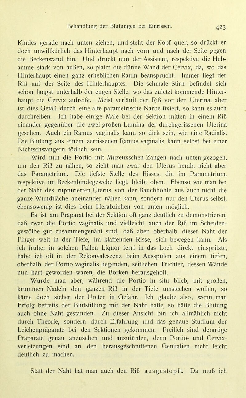 Kindes gerade nach unten ziehen, und steht der Kopf quer, so drückt er doch unwillkürlich das Hinterhaupt nach vorn und nach der Seite gegen die Beckenwand hin. Und drückt nun der Assistent, respektive die Heb- amme stark von außen, so platzt die dünne Wand der Cervix, da, wo das Hinterhaupt einen ganz erheblichen Raum beansprucht. Immer liegt der Riß auf der Seite des Hinterhauptes. Die schmale Stirn befindet sich schon längst unterhalb der engen Stelle, wo das zuletzt kommende Hinter- haupt die Cervix aufreißt. Meist verläuft der Riß vor der Uterina, aber ist dies Gefäß durch eine alte parametrische Narbe fixiert, so kann es auch durchreißen. Ich habe einige Male bei der Sektion mitten in einem Riß einander gegenüber die zwei großen Lumina der durchgerissenen Uterina gesehen. Auch ein Ramus vaginalis kann so dick sein, wie eine Radialis. Die Blutung aus einem zerrissenen Ramus vaginalis kann selbst bei einer Nichtschwangern tödlich sein. Wird nun die Portio mit Muzeuxschen Zangen nach unten gezogen, um den Riß zu nähen, so zieht man zwar den Uterus herab, nicht aber das Parametrium. Die tiefste Stelle des Risses, die im Parametrium, respektive im Beckenbindegewebe liegt, bleibt oben. Ebenso wie man bei der Naht des rupturierten Uterus von der Bauchhöhle aus auch nicht die ganze Wundfläche aneinander nähen kann, sondern nur den Uterus selbst, ebensowenig ist dies beim Herabziehen von unten möglich. Es ist am Präparat bei der Sektion oft ganz deutlich zu demonstrieren, daß zwar die Portio vaginalis und vielleicht auch der Riß im Scheiden- gewölbe gut zusammengenäht sind, daß aber oberhalb dieser Naht der Finger weit in der Tiefe, im klaffenden Risse, sich bewegen kann. Als ich früher in solchen Fällen Liquor ferri in das Loch direkt einspritzte, habe ich oft in der Rekonvaleszenz beim Ausspülen aus einem tiefen, oberhalb der Portio vaginalis liegenden, seitlichen Trichter, dessen Wände nun hart geworden waren, die Borken herausgeholt. Würde man aber, während die Portio in situ blieb, mit großen, krummen Nadeln den ganzen Riß in der Tiefe umstechen wollen, so käme doch sicher der Ureter in Gefahr. Ich glaube also, wenn man Erfolg betreffs der Blutstillung mit der Naht hatte, so hätte die Blutung auch ohne Naht gestanden. Zu dieser Ansicht bin ich allmählich nicht durch Theorie, sondern durch Erfahrung und das genaue Studium der Leichenpräparate bei den Sektionen gekommen. Freilich sind derartige Präparate genau anzusehen und anzufühlen, denn Portio- und Cervix- verletzungen sind an den herausgeschnittenen Genitalien nicht leicht deutlich zu machen. Statt der Naht hat man auch den Riß ausgestopft. Da muß ich