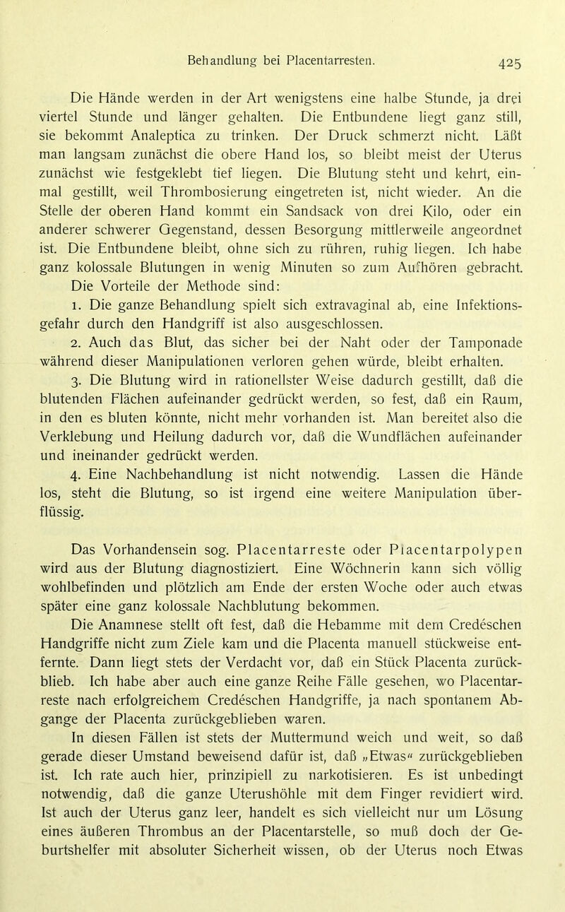 Behandlung bei Placentarresten. Die Hände werden in der Art wenigstens eine halbe Stunde, ja drei viertel Stunde und länger gehalten. Die Entbundene liegt ganz still, sie bekommt Analeptica zu trinken. Der Druck schmerzt nicht. Läßt man langsam zunächst die obere Hand los, so bleibt meist der Uterus zunächst wie festgeklebt tief liegen. Die Blutung steht und kehrt, ein- mal gestillt, weil Thrombosierung eingetreten ist, nicht wieder. An die Stelle der oberen Hand kommt ein Sandsack von drei Kilo, oder ein anderer schwerer Gegenstand, dessen Besorgung mittlerweile angeordnet ist. Die Entbundene bleibt, ohne sich zu rühren, ruhig liegen. Ich habe ganz kolossale Blutungen in wenig Minuten so zum Aufhören gebracht. Die Vorteile der Methode sind: 1. Die ganze Behandlung spielt sich extravaginal ab, eine Infektions- gefahr durch den Handgriff ist also ausgeschlossen. 2. Auch das Blut, das sicher bei der Naht oder der Tamponade während dieser Manipulationen verloren gehen würde, bleibt erhalten. 3. Die Blutung wird in rationellster Weise dadurch gestillt, daß die blutenden Flächen aufeinander gedrückt werden, so fest, daß ein Raum, in den es bluten könnte, nicht mehr vorhanden ist. Man bereitet also die Verklebung und Heilung dadurch vor, daß die Wundflächen aufeinander und ineinander gedrückt werden. 4. Eine Nachbehandlung ist nicht notwendig. Lassen die Hände los, steht die Blutung, so ist irgend eine weitere Manipulation über- flüssig. Das Vorhandensein sog. Placentarreste oder Piacentarpolypen wird aus der Blutung diagnostiziert. Eine Wöchnerin kann sich völlig Wohlbefinden und plötzlich am Ende der ersten Woche oder auch etwas später eine ganz kolossale Nachblutung bekommen. Die Anamnese stellt oft fest, daß die Hebamme mit dem Credeschen Handgriffe nicht zum Ziele kam und die Placenta manuell stückweise ent- fernte. Dann liegt stets der Verdacht vor, daß ein Stück Placenta zurück- blieb. Ich habe aber auch eine ganze Reihe Fälle gesehen, wo Placentar- reste nach erfolgreichem Credeschen Handgriffe, ja nach spontanem Ab- gänge der Placenta zurückgeblieben waren. In diesen Fällen ist stets der Muttermund weich und weit, so daß gerade dieser Umstand beweisend dafür ist, daß »Etwas« zurückgeblieben ist. Ich rate auch hier, prinzipiell zu narkotisieren. Es ist unbedingt notwendig, daß die ganze Uterushöhle mit dem Finger revidiert wird. Ist auch der Uterus ganz leer, handelt es sich vielleicht nur um Lösung eines äußeren Thrombus an der Placentarstelle, so muß doch der Ge- burtshelfer mit absoluter Sicherheit wissen, ob der Uterus noch Etwas