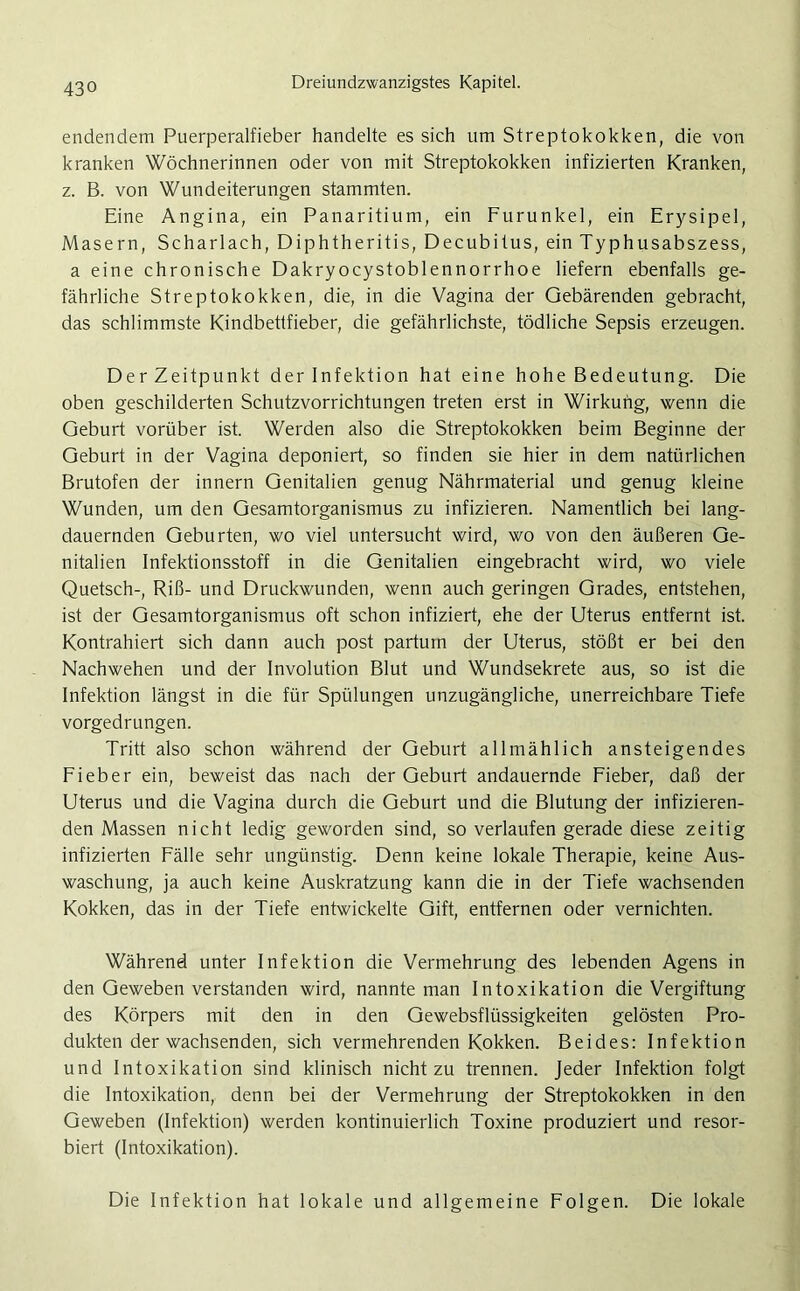 endendem Puerperalfieber handelte es sich um Streptokokken, die von kranken Wöchnerinnen oder von mit Streptokokken infizierten Kranken, z. B. von Wundeiterungen stammten. Eine Angina, ein Panaritium, ein Furunkel, ein Erysipel, Masern, Scharlach, Diphtheritis, Decubitus, ein Typhusabszess, a eine chronische Dakryocystoblennorrhoe liefern ebenfalls ge- fährliche Streptokokken, die, in die Vagina der Gebärenden gebracht, das schlimmste Kindbettfieber, die gefährlichste, tödliche Sepsis erzeugen. DerZeitpunkt der Infektion hat eine hohe Bedeutung. Die oben geschilderten Schutzvorrichtungen treten erst in Wirkung, wenn die Geburt vorüber ist. Werden also die Streptokokken beim Beginne der Geburt in der Vagina deponiert, so finden sie hier in dem natürlichen Brutofen der innern Genitalien genug Nährmaterial und genug kleine Wunden, um den Gesamtorganismus zu infizieren. Namentlich bei lang- dauernden Geburten, wo viel untersucht wird, wo von den äußeren Ge- nitalien Infektionsstoff in die Genitalien eingebracht wird, wo viele Quetsch-, Riß- und Druckwunden, wenn auch geringen Grades, entstehen, ist der Gesamtorganismus oft schon infiziert, ehe der Uterus entfernt ist. Kontrahiert sich dann auch post partum der Uterus, stößt er bei den Nachwehen und der Involution Blut und Wundsekrete aus, so ist die Infektion längst in die für Spülungen unzugängliche, unerreichbare Tiefe vorgedrungen. Tritt also schon während der Geburt allmählich ansteigendes Fieber ein, beweist das nach der Geburt andauernde Fieber, daß der Uterus und die Vagina durch die Geburt und die Blutung der infizieren- den Massen nicht ledig geworden sind, so verlaufen gerade diese zeitig infizierten Fälle sehr ungünstig. Denn keine lokale Therapie, keine Aus- waschung, ja auch keine Auskratzung kann die in der Tiefe wachsenden Kokken, das in der Tiefe entwickelte Gift, entfernen oder vernichten. Während unter Infektion die Vermehrung des lebenden Agens in den Geweben verstanden wird, nannte man Intoxikation die Vergiftung des Körpers mit den in den Gewebsflüssigkeiten gelösten Pro- dukten der wachsenden, sich vermehrenden Kokken. Beides: Infektion und Intoxikation sind klinisch nicht zu trennen. Jeder Infektion folgt die Intoxikation, denn bei der Vermehrung der Streptokokken in den Geweben (Infektion) werden kontinuierlich Toxine produziert und resor- biert (Intoxikation). Die Infektion hat lokale und allgemeine Folgen. Die lokale