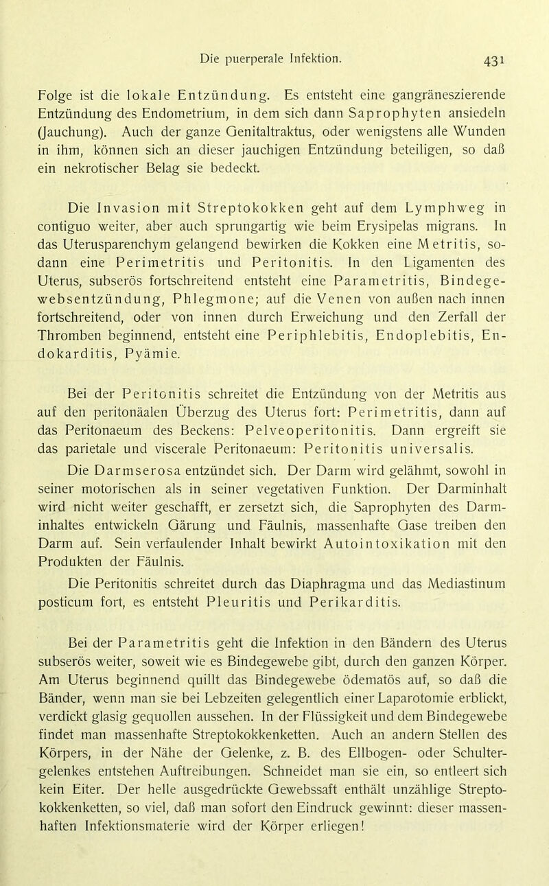 Folge ist die lokale Entzündung. Es entsteht eine gangräneszierende Entzündung des Endometrium, in dem sich dann Saprophyten ansiedeln (Jauchung). Auch der ganze Genitaltraktus, oder wenigstens alle Wunden in ihm, können sich an dieser jauchigen Entzündung beteiligen, so daß ein nekrotischer Belag sie bedeckt. Die Invasion mit Streptokokken geht auf dem Lymphweg in contiguo weiter, aber auch sprungartig wie beim Erysipelas migrans. In das Uterusparenchym gelangend bewirken die Kokken eine M etritis, so- dann eine Perimetritis und Peritonitis. In den Ligamenten des Uterus, subserös fortschreitend entsteht eine Parametritis, Bindege- websentzündung, Phlegmone; auf die Venen von außen nach innen fortschreitend, oder von innen durch Erweichung und den Zerfall der Thromben beginnend, entsteht eine Periphlebitis, Endoplebitis, En- dokarditis, Pyämie. Bei der Peritonitis schreitet die Entzündung von der Metritis aus auf den peritonäalen Überzug des Uterus fort: Perimetritis, dann auf das Peritonaeum des Beckens: Pelveoperitonitis. Dann ergreift sie das parietale und viscerale Peritonaeum: Peritonitis universalis. Die Darmserosa entzündet sich. Der Darm wird gelähmt, sowohl in seiner motorischen als in seiner vegetativen Funktion. Der Darminhalt wird nicht weiter geschafft, er zersetzt sich, die Saprophyten des Darm- inhaltes entwickeln Gärung und Fäulnis, massenhafte Gase treiben den Darm auf. Sein verfaulender Inhalt bewirkt Autointoxikation mit den Produkten der Fäulnis. Die Peritonitis schreitet durch das Diaphragma und das Mediastinum posticum fort, es entsteht Pleuritis und Perikarditis. Bei der Parametritis geht die Infektion in den Bändern des Uterus subserös weiter, soweit wie es Bindegewebe gibt, durch den ganzen Körper. Am Uterus beginnend quillt das Bindegewebe ödematös auf, so daß die Bänder, wenn man sie bei Lebzeiten gelegentlich einer Laparotomie erblickt, verdickt glasig gequollen aussehen. In der Flüssigkeit und dem Bindegewebe findet man massenhafte Streptokokkenketten. Auch an andern Stellen des Körpers, in der Nähe der Gelenke, z. B. des Ellbogen- oder Schulter- gelenkes entstehen Auftreibungen. Schneidet man sie ein, so entleert sich kein Eiter. Der helle ausgedrückte Gewebssaft enthält unzählige Strepto- kokkenketten, so viel, daß man sofort den Eindruck gewinnt: dieser massen- haften Infektionsmaterie wird der Körper erliegen!