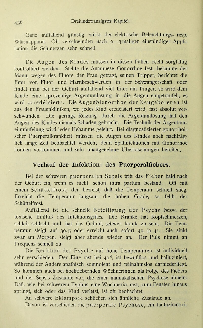 Ganz auffallend günstig wirkt der elektrische Beleuchtungs- resp. Wärmapparat. Oft verschwinden nach 2—3 maliger einstündiger Appli- kation die Schmerzen sehr schnell. Die Augen des Kindes müssen in diesen Fällen recht sorgfältig kontrolliert werden. Stellte die Anamnese Gonorrhoe fest, bekannte der Mann, wegen des Fluors der Frau gefragt, seinen Tripper, berichtet die Frau von Fluor und Harnbeschwerden in der Schwangerschaft oder findet man bei der Geburt auffallend viel Eiter am Finger, so wird dem Kinde eine lprozentige Argentumlösung in die Augen eingeträufelt, es wird „credeisiert“. Die Augenblenorrhoe der Neugeborenen ist aus den Frauenkliniken, wo jedes Kind credeisiert wird, fast absolut ver- schwunden. Die geringe Reizung durch die Argentumlösung hat den Augen des Kindes niemals Schaden gebracht. Die Technik der Argentum- einträufelung wird jeder Hebamme gelehrt. Bei diagnostizierter gonorrhoi- scher Puerperalkrankheit müssen die Augen des Kindes noch nachträg- lich lange Zeit beobachtet werden, denn Spätinfektionen mit Gonorrhoe können Vorkommen und sehr unangenehme Überraschungen bereiten. Verlauf der Infektion: des Puerperalfiebers. Bei der schweren puerperalen Sepsis tritt das Fieber bald nach der Geburt ein, wenn es nicht schon intra partum bestand. Oft mit einem Schüttelfrost, der beweist, daß die Temperatur schnell stieg. Erreicht die Temperatur langsam die hohen Grade, so fehlt der Schüttelfrost. Auffallend ist die schnelle Beteiligung der Psyche bezw. der toxische Einfluß des Infektionsgiftes. Die Kranke hat Kopfschmerzen, schläft schlecht und hat das Gefühl, schwer krank zu sein. Die Tem- peratur steigt auf 39.5 oder erreicht auch sofort 40, ja 41. Sie sinkt zwar am Morgen, steigt aber abends wieder an. Der Puls nimmt an Frequenz schnell zu. Die Reaktion der Psyche auf hohe Temperaturen ist individuell sehr verschieden. Der Eine rast bei 40 °, ist bewußtlos und halluziniert, während der Andere apathisch somnolent und teilnahmslos darniederliegt. So kommen auch bei hochfiebernden Wöchnerinnen als Folge des Fiebers und der Sepsis Zustände vor, die einer maniakalischen Psychose ähneln. Daß, wie bei schwerem Typhus eine Wöchnerin rast, zum Fenster hinaus springt, sich oder das Kind verletzt, ist oft beobachtet. An schwere Eklampsie schließen sich ähnliche Zustände an. Davon ist verschieden die puerperale Psychose, ein halluzinatori-