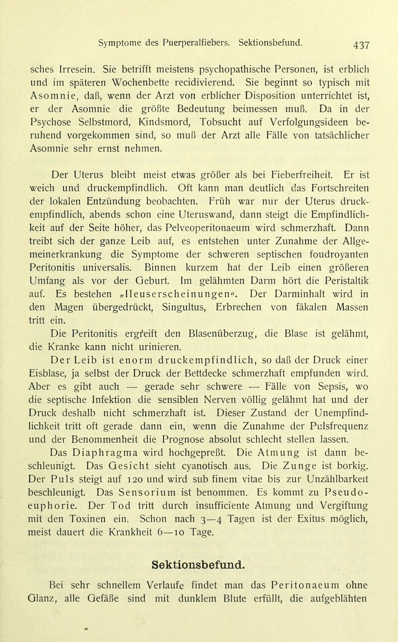 sches Irresein. Sie betrifft meistens psychopathische Personen, ist erblich und im späteren Wochenbette recidivierend. Sie beginnt so typisch mit Asomnie, daß, wenn der Arzt von erblicher Disposition unterrichtet ist, er der Asomnie die größte Bedeutung beimessen muß. Da in der Psychose Selbstmord, Kindsmord, Tobsucht auf Verfolgungsideen be- ruhend vorgekommen sind, so muß der Arzt alle Fälle von tatsächlicher Asomnie sehr ernst nehmen. Der Uterus bleibt meist etwas größer als bei Fieberfreiheit. Er ist weich und druckempfindlich. Oft kann man deutlich das Fortschreiten der lokalen Entzündung beobachten. Früh war nur der Uterus druck- empfindlich, abends schon eine Uteruswand, dann steigt die Empfindlich- keit auf der Seite höher, das Pelveoperitonaeum wird schmerzhaft. Dann treibt sich der ganze Leib auf, es entstehen unter Zunahme der Allge- meinerkrankung die Symptome der schweren septischen foudroyanten Peritonitis universalis. Binnen kurzem hat der Leib einen größeren Umfang als vor der Geburt. Im gelähmten Darm hört die Peristaltik auf. Es bestehen »Ileuserscheinungen. Der Darminhalt wird in den Magen übergedrückt, Singultus, Erbrechen von fäkalen Massen tritt ein. Die Peritonitis ergreift den Blasenüberzug, die Blase ist gelähmt, die Kranke kann nicht urinieren. Der Leib ist enorm druckempfindlich, so daß der Druck einer Eisblase, ja selbst der Druck der Bettdecke schmerzhaft empfunden wird. Aber es gibt auch — gerade sehr schwere -— Fälle von Sepsis, wo die septische Infektion die sensiblen Nerven völlig gelähmt hat und der Druck deshalb nicht schmerzhaft ist. Dieser Zustand der Unempfind- lichkeit tritt oft gerade dann ein, wenn die Zunahme der Pulsfrequenz und der Benommenheit die Prognose absolut schlecht stellen lassen. Das Diaphragma wird hochgepreßt. Die Atmung ist dann be- schleunigt. Das Gesicht sieht cyanotisch aus. Die Zunge ist borkig. Der Puls steigt auf 120 und wird sub finem vitae bis zur Unzählbarkeit beschleunigt. Das Sensorium ist benommen. Es kommt zu Pseudo- euphorie. Der Tod tritt durch insufficiente Atmung und Vergiftung mit den Toxinen ein. Schon nach 3—4 Tagen ist der Exitus möglich, meist dauert die Krankheit 6—10 Tage. Sektionsbefund. Bei sehr schnellem Verlaufe findet man das Peritonaeum ohne Glanz, alle Gefäße sind mit dunklem Blute erfüllt, die aufgeblähten