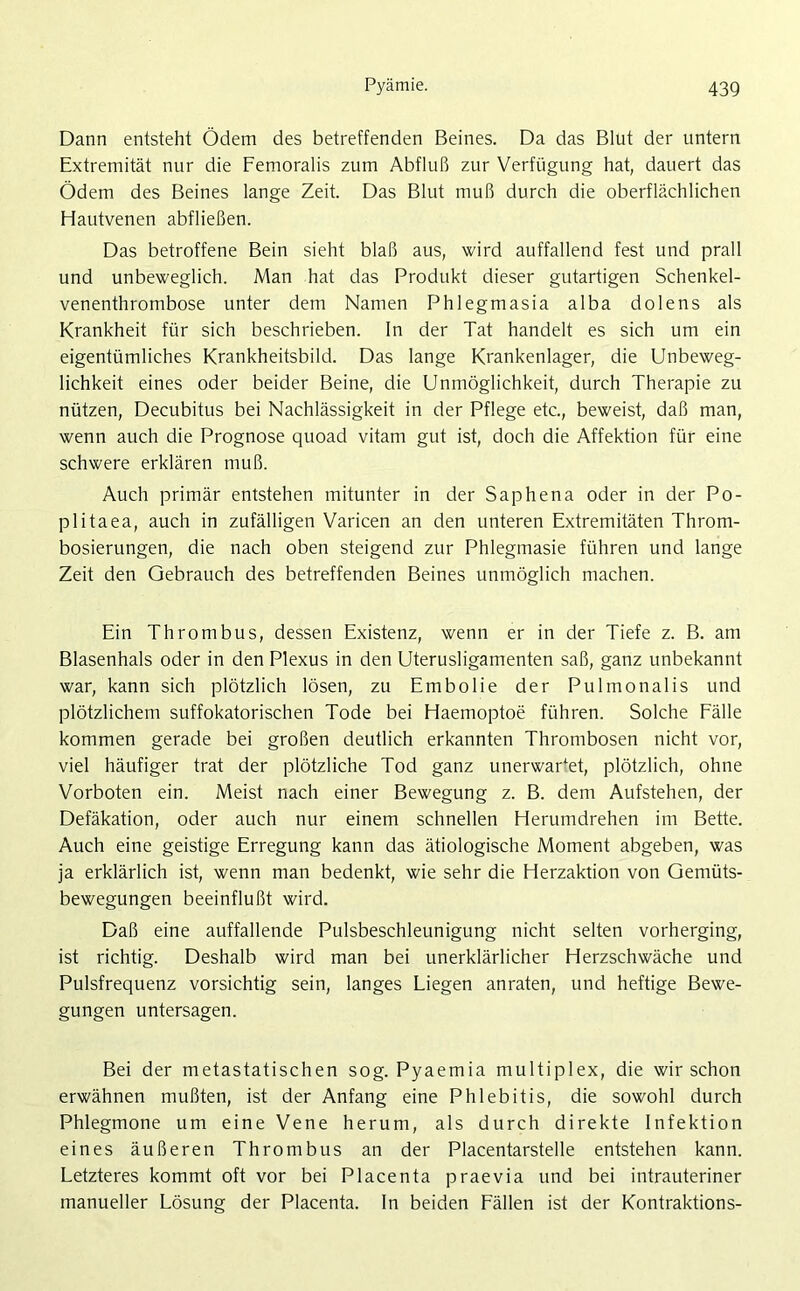 Dann entsteht Ödem des betreffenden Beines. Da das Blut der untern Extremität nur die Femoralis zum Abfluß zur Verfügung hat, dauert das Ödem des Beines lange Zeit. Das Blut muß durch die oberflächlichen Hautvenen abfließen. Das betroffene Bein sieht blaß aus, wird auffallend fest und prall und unbeweglich. Man hat das Produkt dieser gutartigen Schenkel- venenthrombose unter dem Namen Phlegmasia alba dolens als Krankheit für sich beschrieben. In der Tat handelt es sich um ein eigentümliches Krankheitsbild. Das lange Krankenlager, die Unbeweg- lichkeit eines oder beider Beine, die Unmöglichkeit, durch Therapie zu nützen, Decubitus bei Nachlässigkeit in der Pflege etc., beweist, daß man, wenn auch die Prognose quoad vitam gut ist, doch die Affektion für eine schwere erklären muß. Auch primär entstehen mitunter in der Saphena oder in der Po- plitaea, auch in zufälligen Varicen an den unteren Extremitäten Throm- bosierungen, die nach oben steigend zur Phlegmasie führen und lange Zeit den Gebrauch des betreffenden Beines unmöglich machen. Ein Thrombus, dessen Existenz, wenn er in der Tiefe z. B. am Blasenhals oder in den Plexus in den Uterusligamenten saß, ganz unbekannt war, kann sich plötzlich lösen, zu Embolie der Pulmonalis und plötzlichem suffokatorischen Tode bei Haemoptoe führen. Solche Fälle kommen gerade bei großen deutlich erkannten Thrombosen nicht vor, viel häufiger trat der plötzliche Tod ganz unerwartet, plötzlich, ohne Vorboten ein. Meist nach einer Bewegung z. B. dem Aufstehen, der Defäkation, oder auch nur einem schnellen Herumdrehen im Bette. Auch eine geistige Erregung kann das ätiologische Moment abgeben, was ja erklärlich ist, wenn man bedenkt, wie sehr die Herzaktion von Gemüts- bewegungen beeinflußt wird. Daß eine auffallende Pulsbeschleunigung nicht selten vorherging, ist richtig. Deshalb wird man bei unerklärlicher Herzschwäche und Pulsfrequenz vorsichtig sein, langes Liegen anraten, und heftige Bewe- gungen untersagen. Bei der metastatischen sog. Pyaemia multiplex, die wirschon erwähnen mußten, ist der Anfang eine Phlebitis, die sowohl durch Phlegmone um eine Vene herum, als durch direkte Infektion eines äußeren Thrombus an der Placentarstelle entstehen kann. Letzteres kommt oft vor bei Placenta praevia und bei intrauteriner manueller Lösung der Placenta. In beiden Fällen ist der Kontraktions-