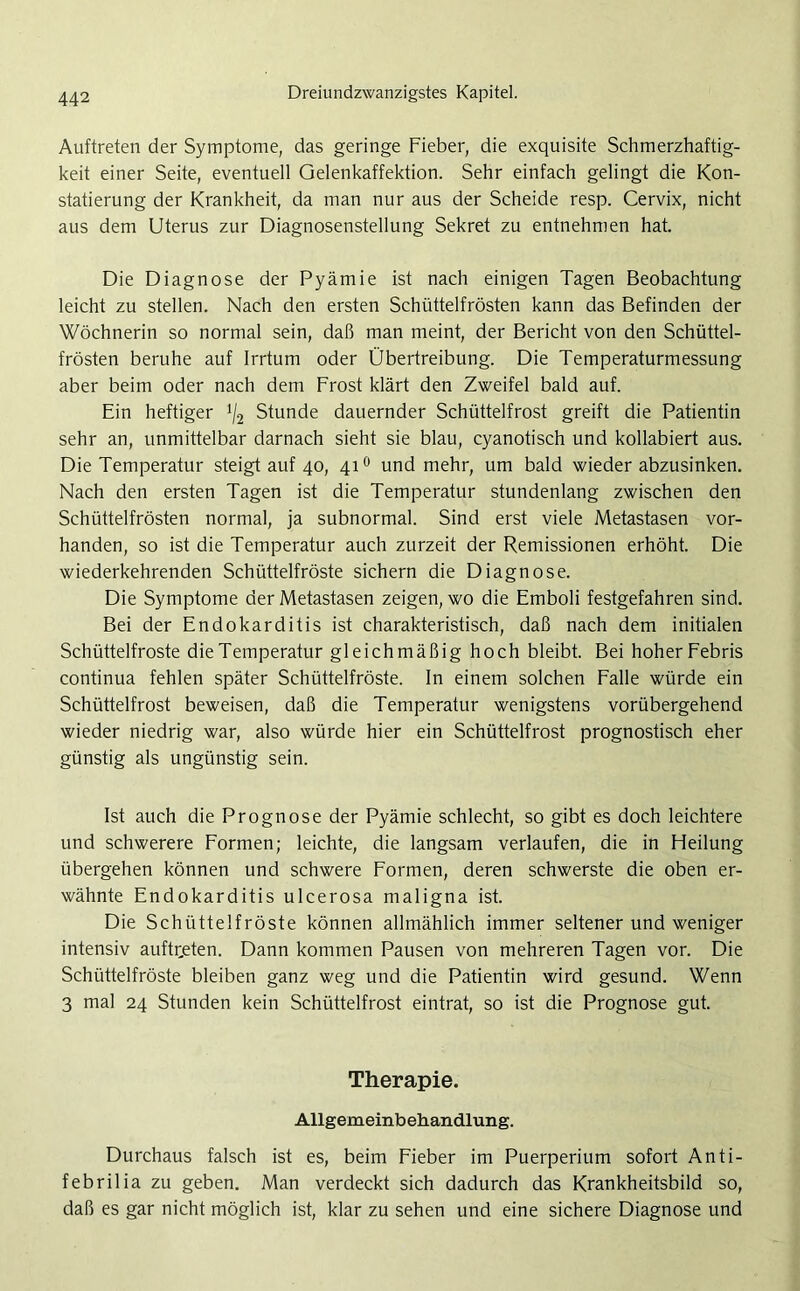 Auftreten der Symptome, das geringe Fieber, die exquisite Schmerzhaftig- keit einer Seite, eventuell Qelenkaffektion. Sehr einfach gelingt die Kon- statierung der Krankheit, da man nur aus der Scheide resp. Cervix, nicht aus dem Uterus zur Diagnosenstellung Sekret zu entnehmen hat. Die Diagnose der Pyämie ist nach einigen Tagen Beobachtung leicht zu stellen. Nach den ersten Schüttelfrösten kann das Befinden der Wöchnerin so normal sein, daß man meint, der Bericht von den Schüttel- frösten beruhe auf Irrtum oder Übertreibung. Die Temperaturmessung aber beim oder nach dem Frost klärt den Zweifel bald auf. Ein heftiger */2 Stunde dauernder Schüttelfrost greift die Patientin sehr an, unmittelbar darnach sieht sie blau, cyanotisch und kollabiert aus. Die Temperatur steigt auf 40, 410 und mehr, um bald wieder abzusinken. Nach den ersten Tagen ist die Temperatur stundenlang zwischen den Schüttelfrösten normal, ja subnormal. Sind erst viele Metastasen vor- handen, so ist die Temperatur auch zurzeit der Remissionen erhöht. Die wiederkehrenden Schüttelfröste sichern die Diagnose. Die Symptome der Metastasen zeigen, wo die Emboli festgefahren sind. Bei der Endokarditis ist charakteristisch, daß nach dem initialen Schüttelfröste die Temperatur gleichmäßig hoch bleibt. Bei hoher Febris continua fehlen später Schüttelfröste. In einem solchen Falle würde ein Schüttelfrost beweisen, daß die Temperatur wenigstens vorübergehend wieder niedrig war, also würde hier ein Schüttelfrost prognostisch eher günstig als ungünstig sein. Ist auch die Prognose der Pyämie schlecht, so gibt es doch leichtere und schwerere Formen; leichte, die langsam verlaufen, die in Heilung übergehen können und schwere Formen, deren schwerste die oben er- wähnte Endokarditis ulcerosa maligna ist. Die Schüttelfröste können allmählich immer seltener und weniger intensiv auftr,eten. Dann kommen Pausen von mehreren Tagen vor. Die Schüttelfröste bleiben ganz weg und die Patientin wird gesund. Wenn 3 mal 24 Stunden kein Schüttelfrost eintrat, so ist die Prognose gut. Therapie. Allgemeinbehandlung. Durchaus falsch ist es, beim Fieber im Puerperium sofort Anti- febril ia zu geben. Man verdeckt sich dadurch das Krankheitsbild so, daß es gar nicht möglich ist, klar zu sehen und eine sichere Diagnose und