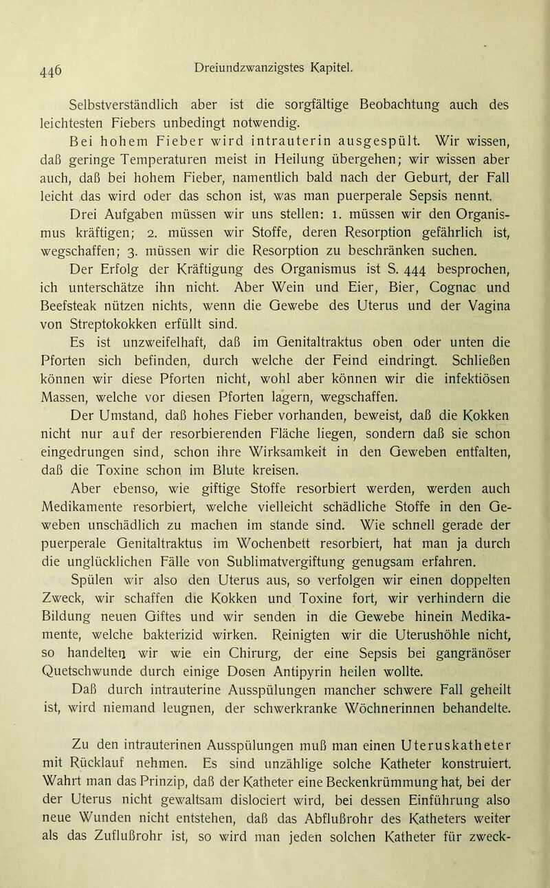 Selbstverständlich aber ist die sorgfältige Beobachtung auch des leichtesten Fiebers unbedingt notwendig. Bei hohem Fieber wird intrauterin ausgespült. Wir wissen, daß geringe Temperaturen meist in Heilung übergehen; wir wissen aber auch, daß bei hohem Fieber, namentlich bald nach der Geburt, der Fall leicht das wird oder das schon ist, was man puerperale Sepsis nennt. Drei Aufgaben müssen wir uns stellen: 1. müssen wir den Organis- mus kräftigen; 2. müssen wir Stoffe, deren Resorption gefährlich ist, wegschaffen; 3. müssen wir die Resorption zu beschränken suchen. Der Erfolg der Kräftigung des Organismus ist S. 444 besprochen, ich unterschätze ihn nicht. Aber Wein und Eier, Bier, Cognac und Beefsteak nützen nichts, wenn die Gewebe des Uterus und der Vagina von Streptokokken erfüllt sind. Es ist unzweifelhaft, daß im Genitaltraktus oben oder unten die Pforten sich befinden, durch welche der Feind eindringt. Schließen können wir diese Pforten nicht, wohl aber können wir die infektiösen Massen, welche vor diesen Pforten lagern, wegschaffen. Der Umstand, daß hohes Fieber vorhanden, beweist, daß die Kokken nicht nur auf der resorbierenden Fläche liegen, sondern daß sie schon eingedrungen sind, schon ihre Wirksamkeit in den Geweben entfalten, daß die Toxine schon im Blute kreisen. Aber ebenso, wie giftige Stoffe resorbiert werden, werden auch Medikamente resorbiert, welche vielleicht schädliche Stoffe in den Ge- weben unschädlich zu machen im stände sind. Wie schnell gerade der puerperale Genitaltraktus im Wochenbett resorbiert, hat man ja durch die unglücklichen Fälle von Sublimatvergiftung genugsam erfahren. Spülen wir also den Uterus aus, so verfolgen wir einen doppelten Zweck, wir schaffen die Kokken und Toxine fort, wir verhindern die Bildung neuen Giftes und wir senden in die Gewebe hinein Medika- mente, welche bakterizid wirken. Reinigten wir die Uterushöhle nicht, so handelten wir wie ein Chirurg, der eine Sepsis bei gangränöser Quetschwunde durch einige Dosen Antipyrin heilen wollte. Daß durch intrauterine Ausspülungen mancher schwere Fall geheilt ist, wird niemand leugnen, der schwerkranke Wöchnerinnen behandelte. Zu den intrauterinen Ausspülungen muß man einen Uteruskatheter mit Rücklauf nehmen. Es sind unzählige solche Katheter konstruiert. Wahrt man das Prinzip, daß der Katheter eine Beckenkrümmung hat, bei der der Uterus nicht gewaltsam dislociert wird, bei dessen Einführung also neue Wunden nicht entstehen, daß das Abflußrohr des Katheters weiter als das Zuflußrohr ist, so wird man jeden solchen Katheter für zweck-