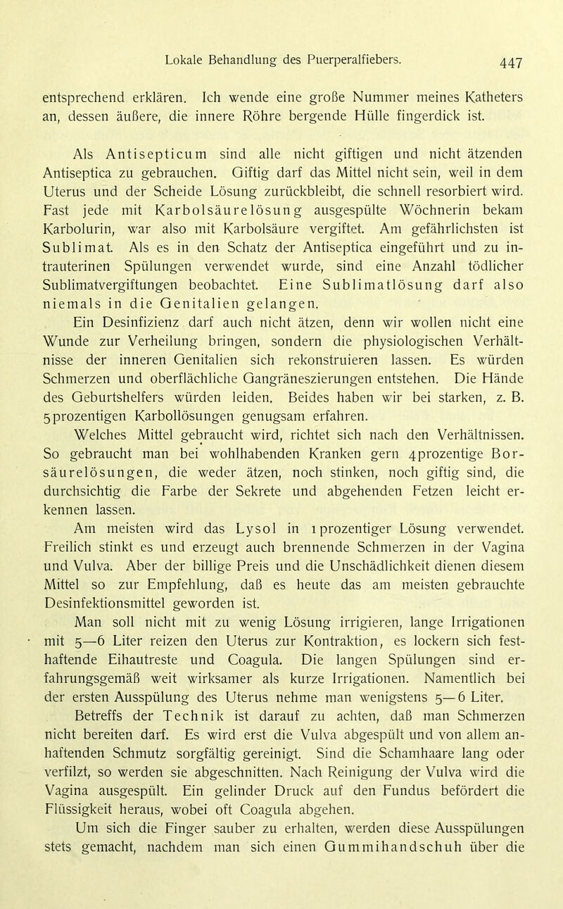 entsprechend erklären. Ich wende eine große Nummer meines Katheters an, dessen äußere, die innere Röhre bergende Hülle fingerdick ist. Als Antisepticum sind alle nicht giftigen und nicht ätzenden Antiseptica zu gebrauchen. Giftig darf das Mittel nicht sein, weil in dem Uterus und der Scheide Lösung zurückbleibt, die schnell resorbiert wird. Fast jede mit Karbolsäurelösung ausgespülte Wöchnerin bekam Karbolurin, war also mit Karbolsäure vergiftet. Am gefährlichsten ist Sublimat. Als es in den Schatz der Antiseptica eingeführt und zu in- trauterinen Spülungen verwendet wurde, sind eine Anzahl tödlicher Sublimatvergiftungen beobachtet. Eine Sublimatlösung darf also niemals in die Genitalien gelangen. Ein Desinfizienz darf auch nicht ätzen, denn wir wollen nicht eine Wunde zur Verheilung bringen, sondern die physiologischen Verhält- nisse der inneren Genitalien sich rekonstruieren lassen. Es würden Schmerzen und oberflächliche Gangräneszierungen entstehen. Die Hände des Geburtshelfers würden leiden. Beides haben wir bei starken, z. B. 5prozentigen Karbollösungen genugsam erfahren. Welches Mittel gebraucht wird, richtet sich nach den Verhältnissen. So gebraucht man bei wohlhabenden Kranken gern 4prozentige Bor- säurelösungen, die weder ätzen, noch stinken, noch giftig sind, die durchsichtig die Farbe der Sekrete und abgehenden Fetzen leicht er- kennen lassen. Am meisten wird das Lysol in 1 prozentiger Lösung verwendet. Freilich stinkt es und erzeugt auch brennende Schmerzen in der Vagina und Vulva. Aber der billige Preis und die Unschädlichkeit dienen diesem Mittel so zur Empfehlung, daß es heute das am meisten gebrauchte Desinfektionsmittel geworden ist. Man soll nicht mit zu wenig Lösung irrigieren, lange Irrigationen mit 5—6 Liter reizen den Uterus zur Kontraktion, es lockern sich fest- haftende Eihautreste und Coagula. Die langen Spülungen sind er- fahrungsgemäß weit wirksamer als kurze Irrigationen. Namentlich bei der ersten Ausspülung des Uterus nehme man wenigstens 5—6 Liter. Betreffs der Technik ist darauf zu achten, daß man Schmerzen nicht bereiten darf. Es wird erst die Vulva abgespült und von allem an- haftenden Schmutz sorgfältig gereinigt. Sind die Schamhaare lang oder verfilzt, so werden sie abgeschnitten. Nach Reinigung der Vulva wird die Vagina ausgespült. Ein gelinder Druck auf den Fundus befördert die Flüssigkeit heraus, wobei oft Coagula abgehen. Um sich die Finger sauber zu erhalten, werden diese Ausspülungen stets gemacht, nachdem man sich einen Gummihandschuh über die