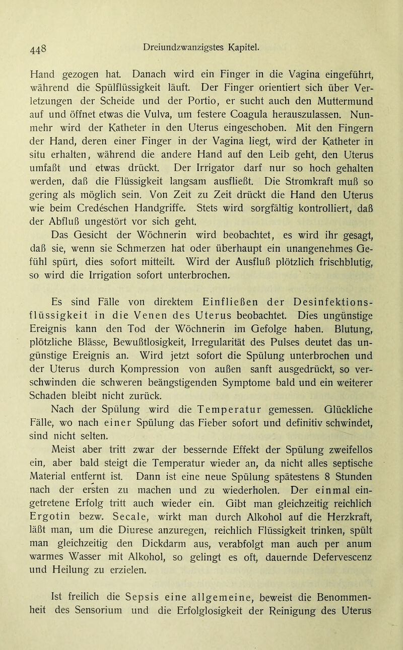 Hand gezogen hat. Danach wird ein Finger in die Vagina eingeführt, während die Spülflüssigkeit läuft. Der Finger orientiert sich über Ver- letzungen der Scheide und der Portio, er sucht auch den Muttermund auf und öffnet etwas die Vulva, um festere Coagula herauszulassen. Nun- mehr wird der Katheter in den Uterus eingeschoben. Mit den Fingern der Hand, deren einer Finger in der Vagina liegt, wird der Katheter in situ erhalten, während die andere Hand auf den Leib geht, den Uterus umfaßt und etwas drückt. Der Irrigator darf nur so hoch gehalten werden, daß die Flüssigkeit langsam ausfließt. Die Stromkraft muß so gering als möglich sein. Von Zeit zu Zeit drückt die Hand den Uterus wie beim Credeschen Handgriffe. Stets wird sorgfältig kontrolliert, daß der Abfluß ungestört vor sich geht. Das Gesicht der Wöchnerin wird beobachtet, es wird ihr gesagt, daß sie, wenn sie Schmerzen hat oder überhaupt ein unangenehmes Ge- fühl spürt, dies sofort mitteilt. Wird der Ausfluß plötzlich frischblutig, so wird die Irrigation sofort unterbrochen. Es sind Fälle von direktem Einfließen der Desinfektions- flüssigkeit in die Venen des Uterus beobachtet. Dies ungünstige Ereignis kann den Tod der Wöchnerin im Gefolge haben. Blutung, plötzliche Blässe, Bewußtlosigkeit, Irregularität des Pulses deutet das un- günstige Ereignis an. Wird jetzt sofort die Spülung unterbrochen und der Uterus durch Kompression von außen sanft ausgedrückt, so ver- schwinden die schweren beängstigenden Symptome bald und ein weiterer Schaden bleibt nicht zurück. Nach der Spülung wird die Temperatur gemessen. Glückliche Fälle, wo nach einer Spülung das Fieber sofort und definitiv schwindet, sind nicht selten. Meist aber tritt zwar der bessernde Effekt der Spülung zweifellos ein, aber bald steigt die Temperatur wieder an, da nicht alles septische Material entfernt ist. Dann ist eine neue Spülung spätestens 8 Stunden nach der ersten zu machen und zu wiederholen. Der einmal ein- getretene Erfolg tritt auch wieder ein. Gibt man gleichzeitig reichlich Ergotin bezw. Secale, wirkt man durch Alkohol auf die Herzkraft, läßt man, um die Diurese anzuregen, reichlich Flüssigkeit trinken, spült man gleichzeitig den Dickdarm aus, verabfolgt man auch per anum warmes Wasser mit Alkohol, so gelingt es oft, dauernde Defervescenz und Heilung zu erzielen. Ist freilich die Sepsis eine allgemeine, beweist die Benommen- heit des Sensorium und die Erfolglosigkeit der Reinigung des Uterus