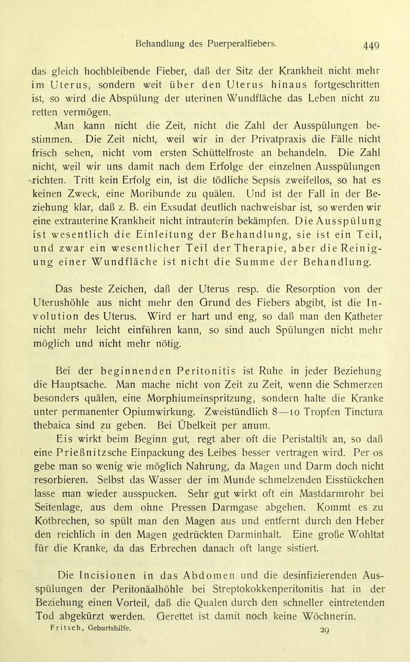 das gleich hochbleibende Fieber, daß der Sitz der Krankheit nicht mehr im Uterus, sondern weit über den Uterus hinaus fortgeschritten ist, so wird die Abspülung der uterinen Wundfläche das Leben nicht zu retten vermögen. Man kann nicht die Zeit, nicht die Zahl der Ausspülungen be- stimmen. Die Zeit nicht, weil wir in der Privatpraxis die Fälle nicht frisch sehen, nicht vom ersten Schüttelfröste an behandeln. Die Zahl nicht, weil wir uns damit nach dem Erfolge der einzelnen Ausspülungen -richten. Tritt kein Erfolg ein, ist die tödliche Sepsis zweifellos, so hat es keinen Zweck, eine Moribunde zu quälen. Und ist der Fall in der Be- ziehung klar, daß z. B. ein Exsudat deutlich nachweisbar ist, so werden wir eine extrauterine Krankheit nicht intrauterin bekämpfen. Die Ausspülung ist wesentlich die Einleitung der Behandlung, sie ist ein Teil, und zwar ein wesentlicher Teil der Therapie, aber die Reinig- ung einer Wundfläche ist nicht die Summe der Behandlung. Das beste Zeichen, daß der Uterus resp. die Resorption von der Uterushöhle aus nicht mehr den Grund des Fiebers abgibt, ist die In- volution des Uterus. Wird er hart und eng, so daß man den Katheter nicht mehr leicht einführen kann, so sind auch Spülungen nicht mehr möglich und nicht mehr nötig. Bei der beginnenden Peritonitis ist Ruhe in jeder Beziehung die Hauptsache. Man mache nicht von Zeit zu Zeit, wenn die Schmerzen besonders quälen, eine Morphiumeinspritzung, sondein halte die Kranke unter permanenter Opiumwirkung. Zweistündlich 8—10 Tropfen Tinctura thebaica sind zu geben. Bei Übelkeit per anum. Eis wirkt beim Beginn gut, regt aber oft die Peristaltik an, so daß eine Prießnitzsche Einpackung des Leibes besser vertragen wird. Per os gebe man so wenig wie möglich Nahrung, da Magen und Darm doch nicht resorbieren. Selbst das Wasser der im Munde schmelzenden Eisstückchen lasse man wieder ausspucken. Sehr gut wirkt oft ein Mastdarmrohr bei Seitenlage, aus dem ohne Pressen Darmgase abgehen. Kommt es zu Kotbrechen, so spült man den Magen aus und entfernt durch den Heber den reichlich in den Magen gedrückten Darminhalt. Eine große Wohltat für die Kranke, da das Erbrechen danach oft lange sistiert. Die Incisionen in das Abdomen und die desinfizierenden Aus- spülungen der Peritonäalhöhle bei Streptokokkenperitonitis hat in der Beziehung einen Vorteil, daß die Qualen durch den schneller eintretenden Tod abgekürzt werden. Gerettet ist damit noch keine Wöchnerin. Fritsch, Geburtshilfe. 20