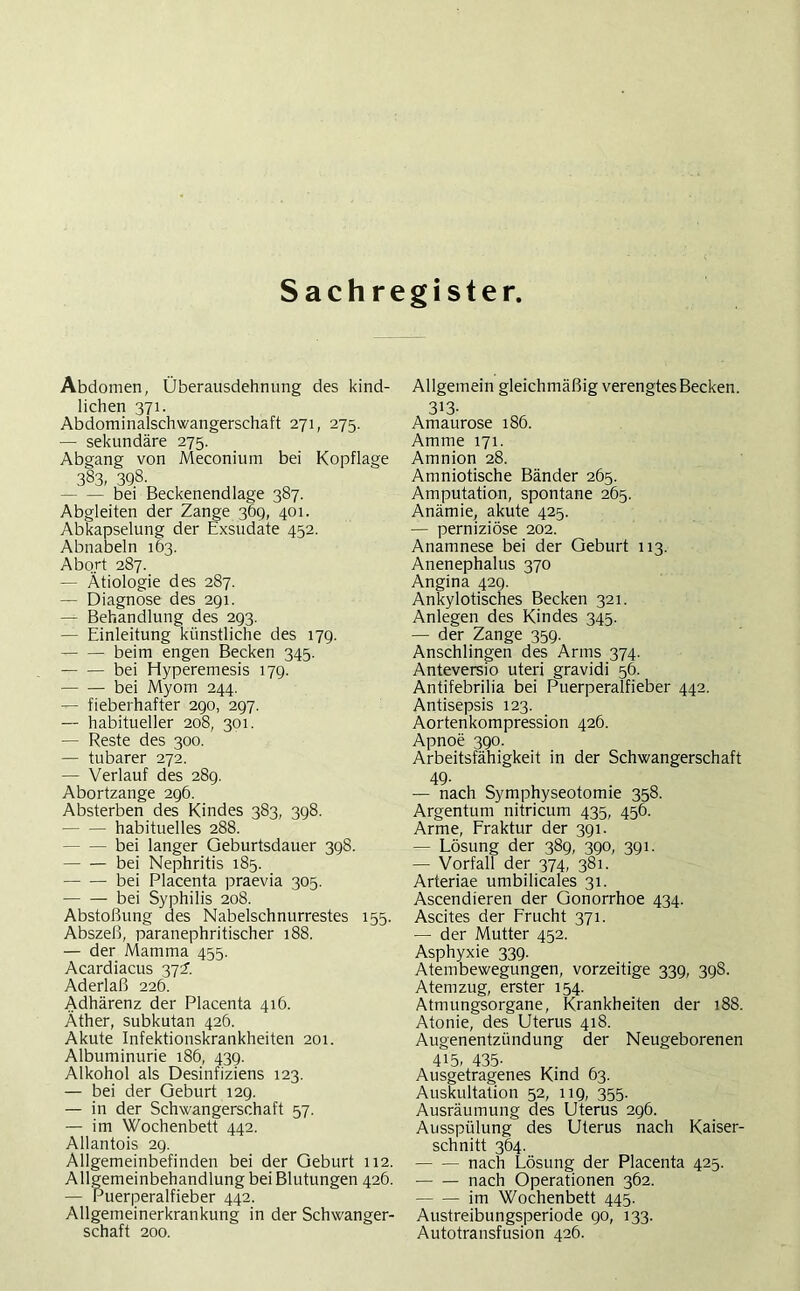Sachregister, Abdomen, Überausdehmmg des kind- lichen 371. Abdominalschwangerschaft 271, 275. — sekundäre 275. Abgang von Meconium bei Kopflage 383, 398- bei Beckenendlage 387. Abgleiten der Zange 369, 401. Abkapselung der Exsudate 452. Abnabeln 163. Abort 287. — Ätiologie des 287. — Diagnose des 291. — Behandlung des 293. — Einleitung künstliche des 179. beim engen Becken 345. bei Hyperemesis 179. bei Myom 244. — fieberhafter 290, 297. — habitueller 208, 301. — Reste des 300. — tubarer 272. — Verlauf des 289. Abortzange 296. Absterben des Kindes 383, 398. habituelles 288. bei langer Geburtsdauer 398. bei Nephritis 185. bei Placenta praevia 305. bei Syphilis 208. Abstoßung des Nabelschnurrestes 155. Abszeß, paranephritischer 188. — der Mamma 455. Acardiacus 372. Aderlaß 226. Adhärenz der Placenta 416. Äther, subkutan 426. Akute Infektionskrankheiten 201. Albuminurie 186, 439. Alkohol als Desinfiziens 123. — bei der Geburt 129. — in der Schwangerschaft 57. — im Wochenbett 442. Allantois 29. Allgemeinbefinden bei der Geburt 112. Allgemeinbehandlung bei Blutungen 426. — Puerperalfieber 442. Allgemeinerkrankung in der Schwanger- schaft 200. Allgemein gleichmäßig verengtes Becken. 313. Amaurose 186. Amme 171. Amnion 28. Amniotische Bänder 265. Amputation, spontane 265. Anämie, akute 425. — perniziöse 202. Anamnese bei der Geburt 113. Anenephalus 370 Angina 429. Ankylotisches Becken 321. Anlegen des Kindes 345. — der Zange 359. Anschlingen des Arms 374. Anteversio uteri gravidi 56. Antifebrilia bei Puerperalfieber 442. Antisepsis 123. Aortenkompression 426. Apnoe 390. Arbeitsfähigkeit in der Schwangerschaft 49. — nach Symphyseotomie 358. Argentum nitricum 435, 456. Arme, Fraktur der 391. — Lösung der 389, 390, 391. — Vorfall der 374, 381. Arteriae umbilicales 31. Ascendieren der Gonorrhoe 434. Ascites der Frucht 371. — der Mutter 452. Asphyxie 339. Atembewegungen, vorzeitige 339, 398. Atemzug, erster 154. Atmungsorgane, Krankheiten der 188. Atonie, des Uterus 418. Augenentzündung der Neugeborenen 415. 435- Ausgetragenes Kind 63. Auskultation 52, 119, 355. Ausräumung des Uterus 296. Ausspülung des Uterus nach Kaiser- schnitt 364. nach Lösung der Placenta 425. nach Operationen 362. im Wochenbett 445. Austreibungsperiode 90, 133. Autotransfusion 426.