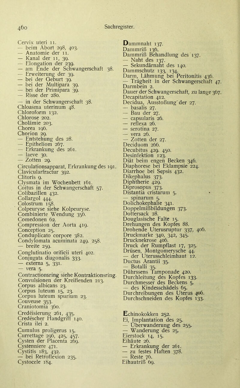 Cervix uteri 11. — beim Abort 298, 403. — Anatomie der 11. — Kanal der 11, 3g. — Elongation der 239. — am Ende der Schwangerschaft 38. — Erweiterung der 39. — bei der Geburt 39. — bei der Multipara 39. — bei der Primipara 39. — Risse der 280. — in der Schwangerschaft 38. Chloasma uterinum 48. Chloroform 132. Chlorose 202. Cholämie 203. Chorea 196. Chorion 29. — Entstehung des 28. — Epitheliom 267. — Erkrankung des 261. — laeve 30. — Zotten 29. Circulationsapparat, Erkrankung des 191. Clavicularfractur 392. Clitoris 9. Clysmata im Wochenbett 161. Coitus in der Schwangerschaft 57. Colibazillen 432. Collargol 444. Colostrum 158. Colpeuryse siehe Kolpeuryse. Combinierte Wendung 356. Comedonen 62. Compression der Aorta 41g. Conception 25. Conduplicato corpore 382. Condylomata acurninata 249. 258. — breite 259. Conglutinatio orificii uteri 402. Conjugata diagonalis 333. — externa 5, 331. — vera 5. Contractionsring siehe Kontraktionsring. Convulsionen der Kreißenden 213. Corpus albicans 23. Corpus luteum 15, 23. Corpus luteum spurium 23. Couveuse 353. Craniotomia 360. Credeisierung 261, 435. Credescher Handgriff 140. Crista ilei 2. Cumulus proligerus 15. Currettage 296, 425, 457. Cysten der Placenta 269. Cystenniere 471. Cystitis 183, 432. — bei Retroflexion 235. Cystocele 184. Dammnaht 137. Dammriß 136. Dammriß Behandlung des 137. — Naht des 137. — Sekundärnaht des 140. Dammschutz 133, 134. Darm, Lähmung bei Peritonitis 436. — Trägheit in der Schwangerschaft 47. Darmbein 2. Dauer der Schwangerschaft, zu lange 367. Decapitation 412. Decidua, Ausstoßung'der 27. — basalis 27. — Bau der 27. — capsularis 26. — reflexa 26. — serotina 27. — vera 26. — Zotten der 27. Deciduom 266. Decubitus 429. 450. Desinfektion 123. Diät beim engen Becken 346. Diaphorese bei Eklampsie 224. Diarrhoe bei Sepsis 432. Dikephalus 373. Diphtherie 429. Diprosopus 373. Distantia cristarum 5. —- spinarum 5. Dolichokephalie 341. Doppelmißbildungen 373. Dottersack 28. Douglasische Falte 15. Drehungen des Kopfes 88. Drohende Uterusruptur 337, 406. Druckmarke 340, 342, 345. Drucknekrose 406. Druck der Rumpflast 17, 325. Drüsen, Montgomerysche 44. — der Uterusschleimhaut 12. Ductus Arantii 35. — Botalli 35. Dührssens Tamponade 420. Durchleitung des Kopfes 133. Durchmesser des Beckens 5. — des Kindesschädels 65. Durchreibungen des Uterus 406. Durchschneiden des Kopfes 133. Echinokokken 252. Ei, Implantation des 25. — Überwanderung des 255. — Wanderung des 25. Eierstock 14, 15. Eihäute 26. — Erkrankung der 261. — zu festes Haften 378. — Reste 76. Eihautriß 69.