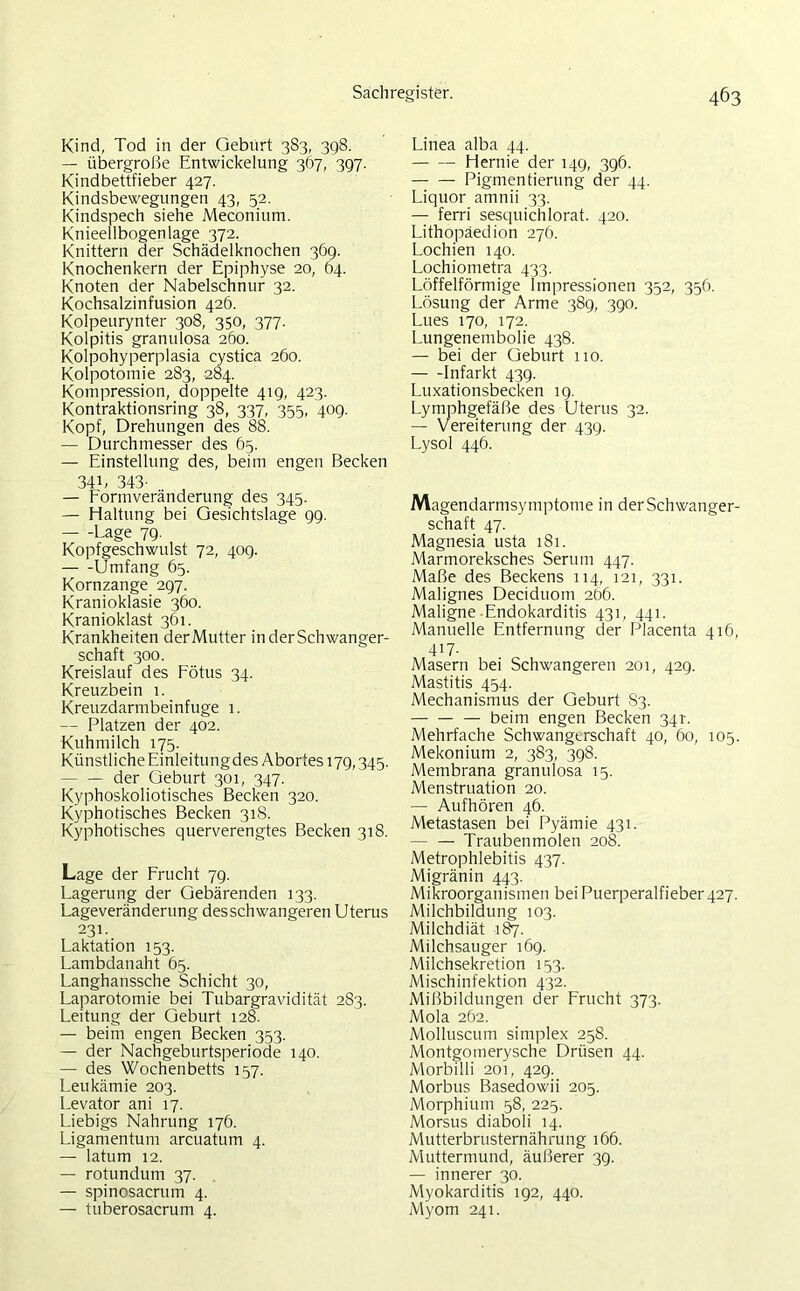 Kind, Tod in der Geburt 3S3, 398. — übergroße Entwickelung 367, 397. Kindbettfieber 427. Kindsbewegungen 43, 52. Kindspech siehe Meconium. Knieellbogenlage 372. Knittern der Schädelknochen 369. Knochenkern der Epiphyse 20, 64. Knoten der Nabelschnur 32. Kochsalzinfusion 426. Kolpeurynter 308, 350, 377. Kolpitis granulosa 260. Kolpohyperplasia cystica 260. Kolpotomie 283, 284. Kompression, doppelte 419, 423. Kontraktionsring 38, 337, 3^3, 409. Kopf, Drehungen des 88. — Durchmesser des 65. — Einstellung des, beim engen Becken 34b 343- — Formveränderung des 345. — Haltung bei Gesichtslage 99. Lage 79. Kopfgeschwulst 72, 409. Umfang 65. Kornzange 297. Kranioklasie 360. Kranioklast 361. Krankheiten derMutter in der Schwanger- schaft 300. Kreislauf des Fötus 34. Kreuzbein 1. Kreuzdarmbeinfuge 1. — Platzen der 402. Kuhmilch 175. Künstliche Einleitungdes Abortes 179,345. der Geburt 301, 347. Kyphoskoliotisches Becken 320. Kyphotisches Becken 31S. Kyphotisches querverengtes Becken 318. Lage der Frucht 79. Lagerung der Gebärenden 133. Lageveränderung desschwangeren Uterus 231. Laktation 153. Lambdanaht 65. Langhanssche Schicht 30, Laparotomie bei Tubargravidität 283. Leitung der Geburt 128. — beim engen Becken 353. — der Nachgeburtsperiode 140. — des Wochenbetts 157. Leukämie 203. Levator ani 17. Liebigs Nahrung 176. Ligamentum arcuatum 4. — latum 12. — rotundum 37. — spinosacrum 4. — tuberosacrum 4. Linea alba 44. Hernie der 149, 396. Pigmentierung der 44. Liquor amnii 33. — ferri sesquichlorat. 420. Lithopäedion 276. Lochien 140. Lochioinetra 433. Löffelförmige Impressionen 352, 356. Lösung der Arme 389, 390. Lues 170, 172. Lungenembolie 438. — bei der Geburt 110. Infarkt 439. Luxationsbecken 19. Lymphgefäße des Uterus 32. — Vereiterung der 439. Lysol 446. Magendarmsymptome in der Schwanger- schaft 47. Magnesia usta 181. Marmoreksches Serum 447. Maße des Beckens 114, 121, 331. Malignes Deciduom 266. Maligne Endokarditis 431, 441. Manuelle Entfernung der Placenta 416, 417- Masern bei Schwangeren 201, 429. Mastitis 454. Mechanismus der Geburt 83. — — — beim engen Becken 341. Mehrfache Schwangerschaft 40, 60, 105. Mekonium 2, 383, 398. Membrana granulosa 15. Menstruation 20. — Aufhören 46. Metastasen bei Pyämie 431. — — Traubenmolen 208. Metrophlebitis 437. Migränin 443. Mikroorganismen bei Puerperalfieber 427. Milchbildung 103. Milchdiät 187. Milchsauger 169. Milchsekretion 153. Mischinfektion 432. Mißbildungen der Frucht 373. Mola 262. Molluscum simplex 258. Montgomerysche Drüsen 44. Morbilli 201, 429. Morbus Basedowii 205. Morphium 58, 225. Morsus diaboli 14. Mutterbrusternährung 166. Muttermund, äußerer 39. — innerer 30. Myokarditis 192, 440. Myom 241.