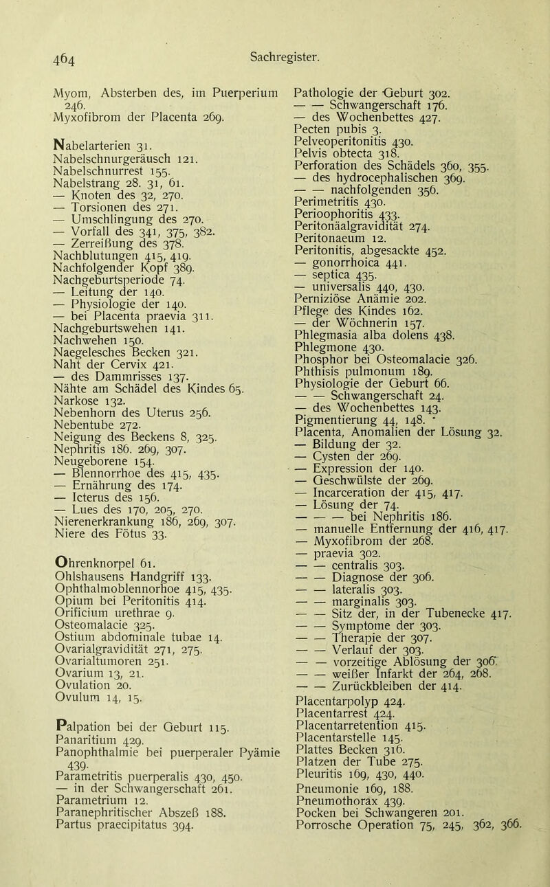 Myom, Absterben des, im Puerperium 246. Myxofibrom der Placenta 26g. Nabelarterien 31. Nabelschnurgeräusch 121. Nabelschnurrest 155. Nabelstrang 28. 31, 61. — Knoten des 32, 270. — Torsionen des 271. — Umschlingung des 270. — Vorfall des 341, 375, 382. — Zerreißung des 378. Nachblutungen 415, 41g. Nachfolgender Kopf 38g. Nachgeburtsperiode 74. — Leitung der 140. — Physiologie der 140. — bei Placenta praevia 311. Nachgeburtswehen 141. Nach wehen 150. Naegelesches Becken 321. Naht der Cervix 421. — des Dammrisses 137. Nähte am Schädel des Kindes 65. Narkose 132. Nebenhorn des Uterus 256. Nebentube 272. Neigung des Beckens 8, 325. Nephritis 186. 26g, 307. Neugeborene 154. — Blennorrhoe des 415, 435. — Ernährung des 174. — Icterus des 156. — Lues des 170, 205, 270. Nierenerkrankung 186, 26g, 307. Niere des Fötus 33. Ohrenknorpel 61. Ohlshausens Handgriff 133. Ophthalmoblennorhoe 415, 435. Opium bei Peritonitis 414. Orificium urethrae g. Osteomalacie 325. Ostium abdominale tubae 14. Ovarialgravidität 271, 275. Ovarialtumoren 251. Ovarium 13, 21. Ovulation 20. Ovulum 14, 15. Palpation bei der Geburt 115. Panaritium 42g. Panophthalmie bei puerperaler Pyämie 439- Parametritis puerperalis 430, 450. — in der Schwangerschaft 261. Parametrium 12. Paranephritischer Abszeß 188. Partus praecipitatus 3g4. Pathologie der Geburt 302. Schwangerschaft 176. — des Wochenbettes 427. Pecten pubis 3. Pelveoperitonitis 430. Pelvis obtecta 318. Perforation des Schädels 360, 355. — des hydrocephalischen 36g. nachfolgenden 356. Perimetritis 430. Perioophoritis 433. Peritonäalgravidität 274. Peritonaeum 12. Peritonitis, abgesackte 452. — gonorrhoica 441. — septica 435. — universalis 440, 430. Perniziöse Anämie 202. Pflege des Kindes 162. — der Wöchnerin 157. Phlegmasia alba dolens 438. Phlegmone 430. Phosphor bei Osteomalacie 326. Phthisis pulmonum 18g. Physiologie der Geburt 66. Schwangerschaft 24. — des Wochenbettes 143. Pigmentierung 44, 148. * Placenta, Anomalien der Lösung 32. — Bildung der 32. — Cysten der 26g. — Expression der 140. — Geschwülste der 26g. — Incarceration der 415, 417. — Lösung der 74. bei Nephritis 186. — manuelle Entfernung der 416, 417. — Myxofibrom der 268. — praevia 302. centralis 303. Diagnose der 306. lateralis 303. marginalis 303. — — Sitz der, in der Tubenecke 417. Symptome der 303. Therapie der 307. Verlauf der 303. — — vorzeitige Ablösung der 306' weißer Infarkt der 264, 268. Zurückbleiben der 414. Placentarpolyp 424. Placentarrest 424. Placentarretention 415. Placentarstelle 145. Plattes Becken 316. Platzen der Tube 275. Pleuritis 16g, 430, 440. Pneumonie 16g, 188. Pneumothorax 43g. Pocken bei Schwangeren 201. Porrosche Operation 75, 245, 362, 366.