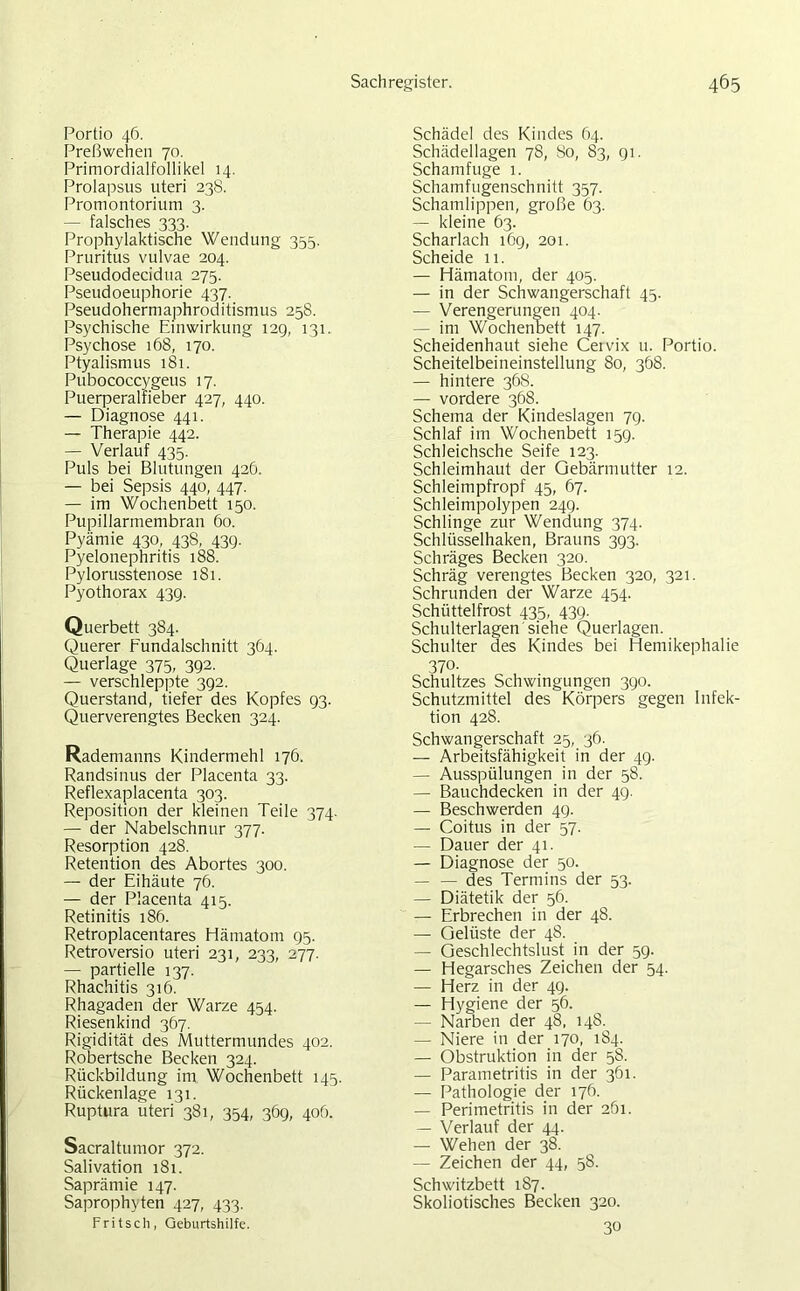 Portio 46. Preßwehen 70. Primordialfollikel 14. Prolapsus uteri 238. Promontorium 3. — falsches 333. Prophylaktische Wendung 355. Pruritus vulvae 204. Pseudodecidua 275. Pseudoeuphorie 437. Pseudohermaphroditismus 258. Psychische Einwirkung 12g, 131. Psychose 168, 170. Ptyalismus 181. Pubococcygeus 17. Puerperalfieber 427, 440. — Diagnose 441. — Therapie 442. — Verlauf 435. Puls bei Blutungen 42G. — bei Sepsis 440, 447. — im Wochenbett 150. Pupillarmembran 60. Pyämie 430, 438, 43g. Pyelonephritis 188. Pylorusstenose 181. Pyothorax 43g. Querbett 384. Querer Fundalschnitt 364. Querlage 375, 3g2. — verschleppte 3g2. Querstand, tiefer des Kopfes g3- Querverengtes Becken 324. Rademanns Kindermehl 176. Randsinus der Placenta 33. Reflexaplacenta 303. Reposition der kleinen Teile 374. — der Nabelschnur 377. Resorption 428. Retention des Abortes 300. — der Eihäute 76. — der Placenta 415. Retinitis 186. Retroplacentares Hämatom Q5. Retroversio uteri 231, 233, 277. — partielle 137. Rhachitis 316. Rhagaden der Warze 454. Riesenkind 367. Rigidität des Muttermundes 402. Robertsche Becken 324. Rückbildung im. Wochenbett 145. Rückenlage 131. Ruptura uteri 381, 354, 36g, 406. Sacraltumor 372. Salivation 181. Saprämie 147. Saprophyten 427, 433. Fritsch, Geburtshilfe. Schädel des Kindes 64. Schädellagen 78, 80, 83, gi. Schamfuge 1. Schamfugenschnitt 357. Schamlippen, große 63. — kleine 63. Scharlach 16g, 201. Scheide 11. — Hämatom, der 405. — in der Schwangerschaft 45. — Verengerungen 404. — im Wochenbett 147. Scheidenhaut siehe Ceivix u. Portio. Scheitelbeineinstellung 80, 368. — hintere 368. — vordere 368. Schema der Kindeslagen 7g. Schlaf im Wochenbett 15g. Schleichsche Seife 123. Schleimhaut der Gebärmutter 12. Schleimpfropf 45, 67. Schleimpolypen 24g. Schlinge zur Wendung 374. Schlüsselhaken, Brauns 3g3. Schräges Becken 320. Schräg verengtes Becken 320, 321. Schrunden der Warze 454. Schüttelfrost 435, 43g. Schulterlagen'siehe Querlagen. Schulter des Kindes bei Hemikephalie 370- Schultzes Schwingungen 3go. Schutzmittel des Körpers gegen Infek- tion 428. Schwangerschaft 25, 36. — Arbeitsfähigkeit in der 4g. — Ausspülungen in der 58. — Bauchdecken in der 4g. — Beschwerden 4g. — Coitus in der 57. — Dauer der 41. — Diagnose der 50. — — des Termins der 53. — Diätetik der 56. — Erbrechen in der 48. — Gelüste der 48. — Geschlechtslust in der 5g. — Hegarsches Zeichen der 54. — Herz in der 4g. — Hygiene der 56. — Narben der 48, 148. — Niere in der 170, 184. — Obstruktion in der 58. — Parametritis in der 361. — Pathologie der 176. — Perimetritis in der 261. — Verlauf der 44. — Wehen der 38. — Zeichen der 44, 58. Schwitzbett 187. Skoliotisches Becken 320. 30