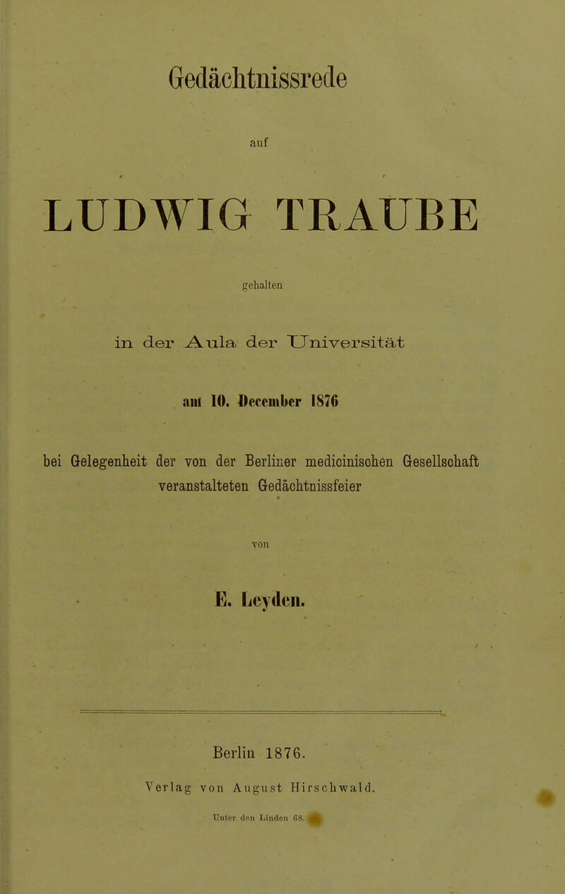 Gedäclitnissrede auf LUDWIG TRAUBE gehalten in der Aula der Universität am 10. Decciiiber 1870 bei Gelegenheit der von der Berliner medicinischen Gesellscliaft veranstalteten Gedächtnissfeier von E. Lcydeii. Berlin 1876. Verlag von August Hirscliwald. Unter (Ion Linden G8.