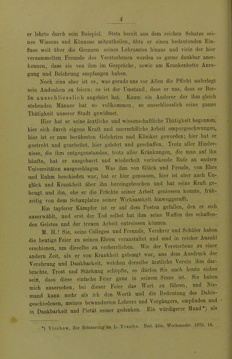 er lehrte durch sein Beispiel. Stets bereit aus dem reichen Schatze sei- nes Wissens und Könnens mitzutheilen, übte er einen bedeutenden Ein- fluss weit über die Grenzen seines Lehramtes hinaus und viele der hier versammelten Freunde des Verstorbenen werden es gerne dankbar aner- kennen, dass sie von ihm im Gespräche, sowie am Krankenbette Anre- gung und Belehrung empfangen haben. Noch eins aber ist es, was gerade uns vor Allen die Pflicht auferlegt sein Andenken zu feiern: es ist der Umstand, dass er uns, dass er Ber- lin ausschliesslich angehört hat. Kaum ein Anderer der ihm gleich stehenden Männer hat so vollkommen, so ausschliesslich seine ganze Thätigkeit unserer Stadt gewidmet. Hier hat er seine ärztliche und wissenschaftliche Thätigkeit begonnen, hier sich durch eigene Kraft und unermüdliche Arbeit emporgeschwungen, hier ist er zum berühmten Gelehrten und Kliniker geworden; hier hat er gestrebt und gearbeitet, hier gelehrt und geschaffen. Trotz aller Hinder- nisse, die ihm entgegenstanden, trotz aller Kränkungen, die man auf ihn häufte, hat er ausgeharrt und wiederholt verlockende Rufe an andere Universitäten ausgeschlagen. Was ihm von Glück und Freude, von Ehre und Ruhm beschieden war, hat er hier genossen, hier ist aber auch Un- glück und Krankheit über ihn hereingebrochen und hat seine Kraft ge- beugt und ihn, ehe er die Früchte seiner Arbeit geniessen konnte, früh- zeitig von dem Schauplatze seiner Wirksamkeit hinweggerafft. Ein tapferer Kämpfer ist er auf dem Posten gefallen, den er sich auserwählt, und erst der Tod selbst hat ihm seine Waffen des schaffen- den Geistes und der treuen Arbeit entreissen können. M. H.! Sie, seine Collegen und Freunde, Verehrer und Schüler haben die heutige Feier zu seinen Ehren veranstaltet und sind in reicher Anzahl erschienen, um dieselbe zu verherrlichen. Wie der Verstorbene zu emer andern Zeit, als er von Krankheit gebeugt war, aus dem Ausdruck der Verehrung und Dankbarkeit, welchen derselbe ärztliche Verein ihm dar- brachte, Trost und Stärkung schöpfte, so dürfen Sie auch-heute sicher sein, dass diese einfache Feier ganz in seinem Sinne ist. Sie haben mich ausersehen, bei dieser Feier das Wort zu führen, und Nie- mand kann mehr als ich den Werth und die Bedeutung des Dahin- geschiedenen, meines bewunderten Lehrers und Vorgängers, empfinden und in Dankbarkeit und Pietät seiner gedenken. Ein würdigerer Mund*) als *) Virchow, Zur Erinnerung an L. Traube. Berl. klin. Wochenschr. 1876. IG.