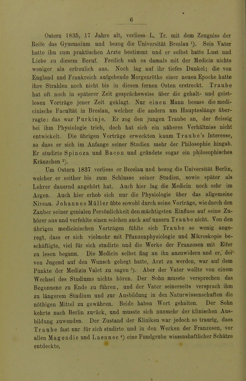 Ostern 1835, 17 Jahre alt, verliess L. Tr. mit dem Zeugniss der Reife das Gymnasium und bezog die Universität Breslau i). Seio Vater hatte ihn zum praktischen Arzte bestimmt und er selbst hatte Lust und Liebe zu diesem Beruf. Freilich sah es damals mit der Medicin nichts weniger als erfreulich aus. Noch lag auf ihr tiefes Dunkel; die von England und Frankreich aufgehende Morgenröthe einer neuen Epoche hatte ihre Strahlen noch nicht bis in diesen fernen Osten erstreckt. Traube hat oft noch in späterer Zeit gesprächsweise über die gehalt- und geist- losen Vorträge jener Zeit geklagt. Nur einen Mann besass diemedi- cinische Facultät in Breslau, welcher die andern um Haupteslänge über- ragte: das war Purkinje. Er zog den jungen Traube an, der fleissig bei ihm Physiologie trieb, doch hat sich ein näheres Verhältniss nicht entwickelt. Die übrigen Vorträge erweckten kaum Traube's Interesse, so dass er sich im Anfange seiner Studien mehr der Philosophie hingab. Er studirte Spinoza und Bacon und gründete sogar ein philosophisches Kränzchen Um Ostern 1837 verliess er Breslau und bezog die Universität Berlin, welcher er seither bis zum Schlüsse seiner Studien, sowie später als Lehrer dauernd angehört hat. Auch hier lag die Medicin noch sehr im Argen. Auch hier erhob sich nur die Physiologie über das allgemeine Niveau. Johann es Müller übte sowohl durch seine Vorträge, wie durch den Zauber seiner genialen Persönlichkeit den mächtigsten Einfluss auf seine Zu- hörer aus und verfehlte einen solchen auch auf unsern Traube nicht. Von den übrigen medicinischen Vorträgen fühlte sich Traube so wenig ange- regt, dass er sich vielmehr mit Pflanzenphysiologie und Mikroskopie be- schäftigte, viel für sich studirte und die Werke der Franzosen mit Eifer zu lesen begann. Die Medicin selbst fing an ihn anzuwidern und er,' der von Jugend auf den Wunsch gehegt hatte, Arzt zu werden, war auf dem Punkte der Medizin Valet zu sagen Aber der Vater wollte von einem Wechsel des Studiums nichts hören. Der Sohn musste versprechen das Begonnene zu Ende zu führen, und der Vater seinerseits versprach ihm zu längerem Studium und zur Ausbildung in den Naturwissenschaften die nöthigen Mittel zu gewähren. Beide haben Wort gehalten. Der Sohn kehrte nach Berlin zurück, und musste sich nunmehr der klinischen Aus- bildung zuwenden. Der Zustand der Kliniken war jedoch so traurig, dass Traube fast nur für sich studirte und in den Werken der Franzosen, vor allen Magen die und Laennec*) eine Fundgrube wissenshaftlicher Schätze entdeckte.