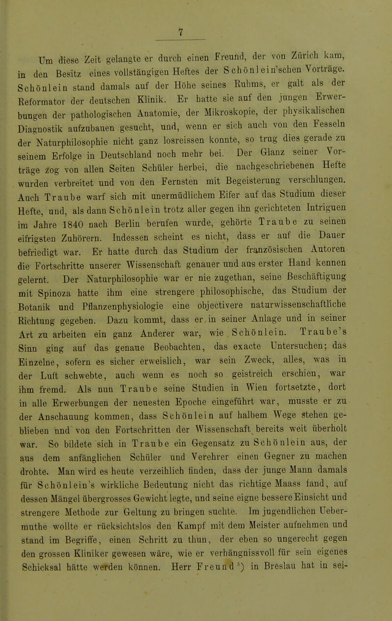 Um diese Zeit gelangte er durch einen freund, der von Zürich kam, in den Besitz eines voilstängigen Heftes der Schönl ein'sehen Vorträge. Schönlein stand damals auf der Höhe seines Ruhms, er galt als der Reformator der deutschen Klinik. Er hatte sie auf den jungen Erwer- bungen der pathologischen Anatomie, der Mikroskopie, der physikalischen Diagnostik aufzubauen gesucht, und, wenn er sich auch von den Fesseln der Naturphilosophie nicht ganz losreissen konnte, so trug dies gerade zu seinem Erfolge in Deutschland noch mehr bei. Der Glanz seiner Vor- träge zog von allen Seiten Schüler herbei, die nachgeschriebenen Hefte wurden verbreitet und von den Fernsten mit Begeisterung verschlungen. Auch Traube warf sich mit unermüdlichem Eifer auf das Studium dieser Hefte, und, als dann Schönlein trotz aller gegen ihn gerichteten Intriguen im Jahre 1840 nach Berlin berufen wurde, gehörte Traube zu seinen eifrigsten Zuhörern. Indessen scheint es nicht, dass er auf die Dauer befriedigt war. Er hatte durch das Studium der französischen Autoren die Fortschritte unserer Wissenschaft genauer und aus erster Hand kennen gelernt. Der Naturphilosophie war er nie zugethan, seine Beschäftigung mit Spinoza hatte ihm eine strengere philosophische, das Studium der Botanik und Pflanzenphysiologie eine objectivere naturwissenschaftliche Richtung gegeben. Dazu kommt, dass er,in seiner Anlage und in seiner Art zu arbeiten ein ganz Anderer war, wie Schön lein. T raube's Sinn ging auf das genaue Beobachten, das exacte Untersuchen; das Einzelne, sofern es sicher erweislich, war sein Zweck, alles, was in der Luft schwebte, auch wenn es noch so geistreich erschien, war ihm fremd. Als nun Traube seine Studien in Wien fortsetzte, dort in alle Erwerbungen der neuesten Epoche eingeführt war, musste er zu der Anschauung kommen, dass Schön lein auf halbem Wege stehen ge- blieben und von den Fortschritten der Wissenschaft bereits weit überholt war. So bildete sich in Traube ein Gegensatz zu Schönlein aus, der aus dem anfänglichen Schüler und Verehrer einen Gegner zu machen drohte. Man wird es heute verzeihlich finden, dass der junge Mann damals für Schönlein's wirkliche Bedeutung nicht das richtige Maass fand, auf dessen Mängel übergrosses Gewicht legte, und seine eigne bessere Einsicht und strengere Methode zur Geltung zu bringen suchte. Im jugendlichen Ueber- muthe wollte er rücksichtslos den Kampf mit dem Meister aufnehmen und stand im Begriffe, einen Schritt zu thun, der eben so ungerecht gegen den grossen Kliniker gewesen wäre, wie er verhängnissvoll für sein eigenes Schicksal hätte werden können. Herr Freund') in Breslau hat in sei-